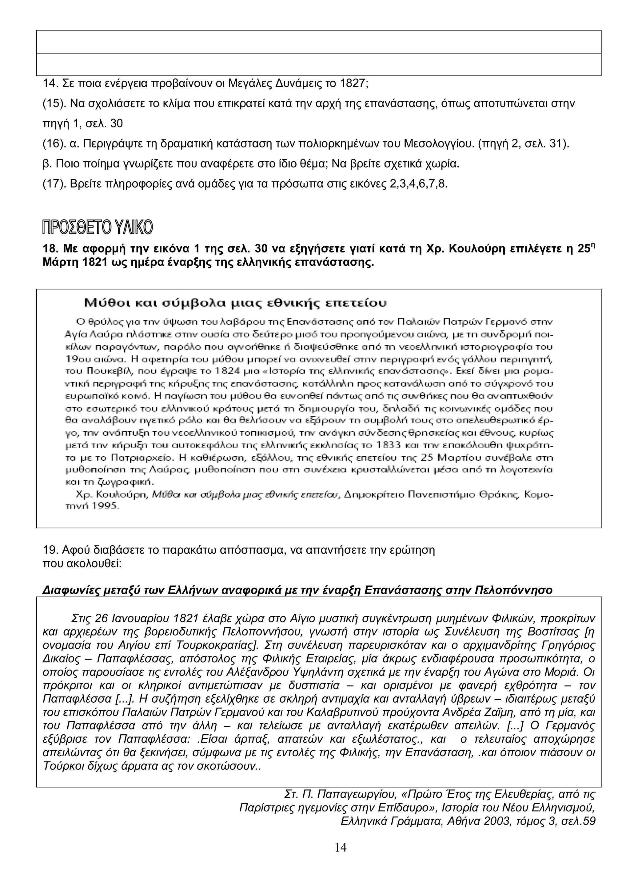 14. Σε ποια ενέργεια προβαίνουν οι Μεγάλες Δυνάμεις το 1827;
(15). Να σχολιάσετε το κλίμα που επικρατεί κατά την αρχή της επανάστασης, όπως αποτυπώνεται στην
πηγή 1, σελ. 30
(16). α. Περιγράψτε τη δραματική κατάσταση των πολιορκημένων του Μεσολογγίου. (πηγή 2, σελ. 31).
β. Ποιο ποίημα γνωρίζετε που αναφέρετε στο ίδιο θέμα; Να βρείτε σχετικά χωρία.
(17). Βρείτε πληροφορίες ανά ομάδες για τα πρόσωπα στις εικόνες 2,3,4,6,7,8.

18. Με αφορμή την εικόνα 1 της σελ. 30 να εξηγήσετε γιατί κατά τη Χρ. Κουλούρη επιλέγετε η 25 η
Μάρτη 1821 ως ημέρα έναρξης της ελληνικής επανάστασης.

19. Αφού διαβάσετε το παρακάτω απόσπασμα, να απαντήσετε την ερώτηση
που ακολουθεί:
Διαφωνίες μεταξύ των Ελλήνων αναφορικά με την έναρξη Επανάστασης στην Πελοπόννησο
Στις 26 Ιανουαρίου 1821 έλαβε χώρα στο Αίγιο μυστική συγκέντρωση μυημένων Φιλικών, προκρίτων
και αρχιερέων της βορειοδυτικής Πελοποννήσου, γνωστή στην ιστορία ως Συνέλευση της Βοστίτσας [η
ονομασία του Αιγίου επί Τουρκοκρατίας]. Στη συνέλευση παρευρισκόταν και ο αρχιμανδρίτης Γρηγόριος
Δικαίος – Παπαφλέσσας, απόστολος της Φιλικής Εταιρείας, μία άκρως ενδιαφέρουσα προσωπικότητα, ο
οποίος παρουσίασε τις εντολές του Αλέξανδρου Υψηλάντη σχετικά με την έναρξη του Αγώνα στο Μοριά. Οι
πρόκριτοι και οι κληρικοί αντιμετώπισαν με δυσπιστία – και ορισμένοι με φανερή εχθρότητα – τον
Παπαφλέσσα [...]. Η συζήτηση εξελίχθηκε σε σκληρή αντιμαχία και ανταλλαγή ύβρεων – ιδιαιτέρως μεταξύ
του επισκόπου Παλαιών Πατρών Γερμανού και του Καλαβρυτινού προύχοντα Ανδρέα Ζαΐμη, από τη μία, και
του Παπαφλέσσα από την άλλη – και τελείωσε με ανταλλαγή εκατέρωθεν απειλών. [...] Ο Γερμανός
εξύβρισε τον Παπαφλέσσα: .Είσαι άρπαξ, απατεών και εξωλέστατος., και ο τελευταίος αποχώρησε
απειλώντας ότι θα ξεκινήσει, σύμφωνα με τις εντολές της Φιλικής, την Επανάσταση, .και όποιον πιάσουν οι
Τούρκοι δίχως άρματα ας τον σκοτώσουν..
Στ. Π. Παπαγεωργίου, «Πρώτο Έτος της Ελευθερίας, από τις
Παρίστριες ηγεμονίες στην Επίδαυρο», Ιστορία του Νέου Ελληνισμού,
Ελληνικά Γράμματα, Αθήνα 2003, τόμος 3, σελ.59

14

 