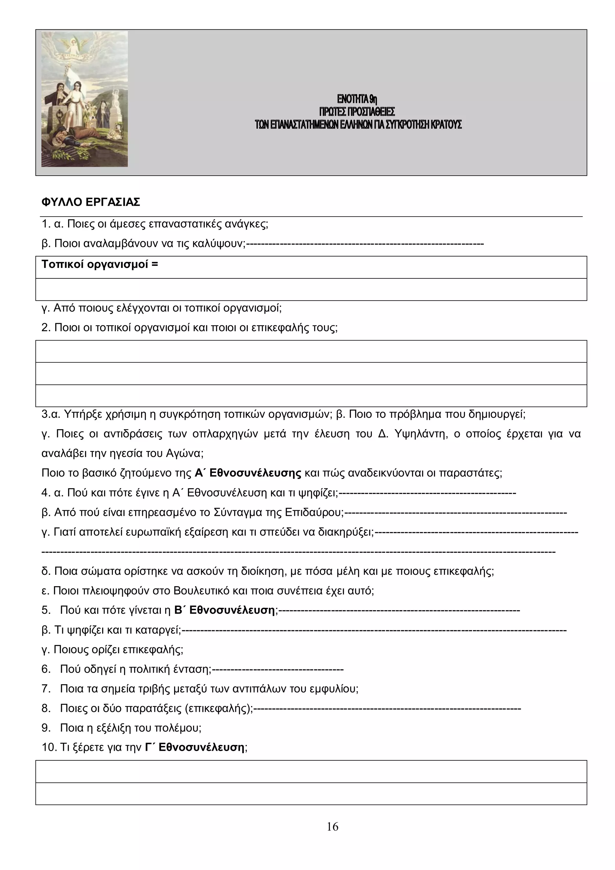 ΦΥΛΛΟ ΕΡΓΑΣΙΑΣ
1. α. Ποιες οι άμεσες επαναστατικές ανάγκες;
β. Ποιοι αναλαμβάνουν να τις καλύψουν;--------------------------------------------------------------Τοπικοί οργανισμοί =

γ. Από ποιους ελέγχονται οι τοπικοί οργανισμοί;
2. Ποιοι οι τοπικοί οργανισμοί και ποιοι οι επικεφαλής τους;

3.α. Υπήρξε χρήσιμη η συγκρότηση τοπικών οργανισμών; β. Ποιο το πρόβλημα που δημιουργεί;
γ. Ποιες οι αντιδράσεις των οπλαρχηγών μετά την έλευση του Δ. Υψηλάντη, ο οποίος έρχεται για να
αναλάβει την ηγεσία του Αγώνα;
Ποιο το βασικό ζητούμενο της Α΄ Εθνοσυνέλευσης και πώς αναδεικνύονται οι παραστάτες;
4. α. Πού και πότε έγινε η Α΄ Εθνοσυνέλευση και τι ψηφίζει;----------------------------------------------β. Από πού είναι επηρεασμένο το Σύνταγμα της Επιδαύρου;----------------------------------------------------------γ. Γιατί αποτελεί ευρωπαϊκή εξαίρεση και τι σπεύδει να διακηρύξει;--------------------------------------------------------------------------------------------------------------------------------------------------------------------------------------------δ. Ποια σώματα ορίστηκε να ασκούν τη διοίκηση, με πόσα μέλη και με ποιους επικεφαλής;
ε. Ποιοι πλειοψηφούν στο Βουλευτικό και ποια συνέπεια έχει αυτό;
5. Πού και πότε γίνεται η Β΄ Εθνοσυνέλευση;---------------------------------------------------------------β. Τι ψηφίζει και τι καταργεί;-----------------------------------------------------------------------------------------------------γ. Ποιους ορίζει επικεφαλής;
6. Πού οδηγεί η πολιτική ένταση;----------------------------------7. Ποια τα σημεία τριβής μεταξύ των αντιπάλων του εμφυλίου;
8. Ποιες οι δύο παρατάξεις (επικεφαλής);----------------------------------------------------------------------9. Ποια η εξέλιξη του πολέμου;
10. Τι ξέρετε για την Γ΄ Εθνοσυνέλευση;

16

 