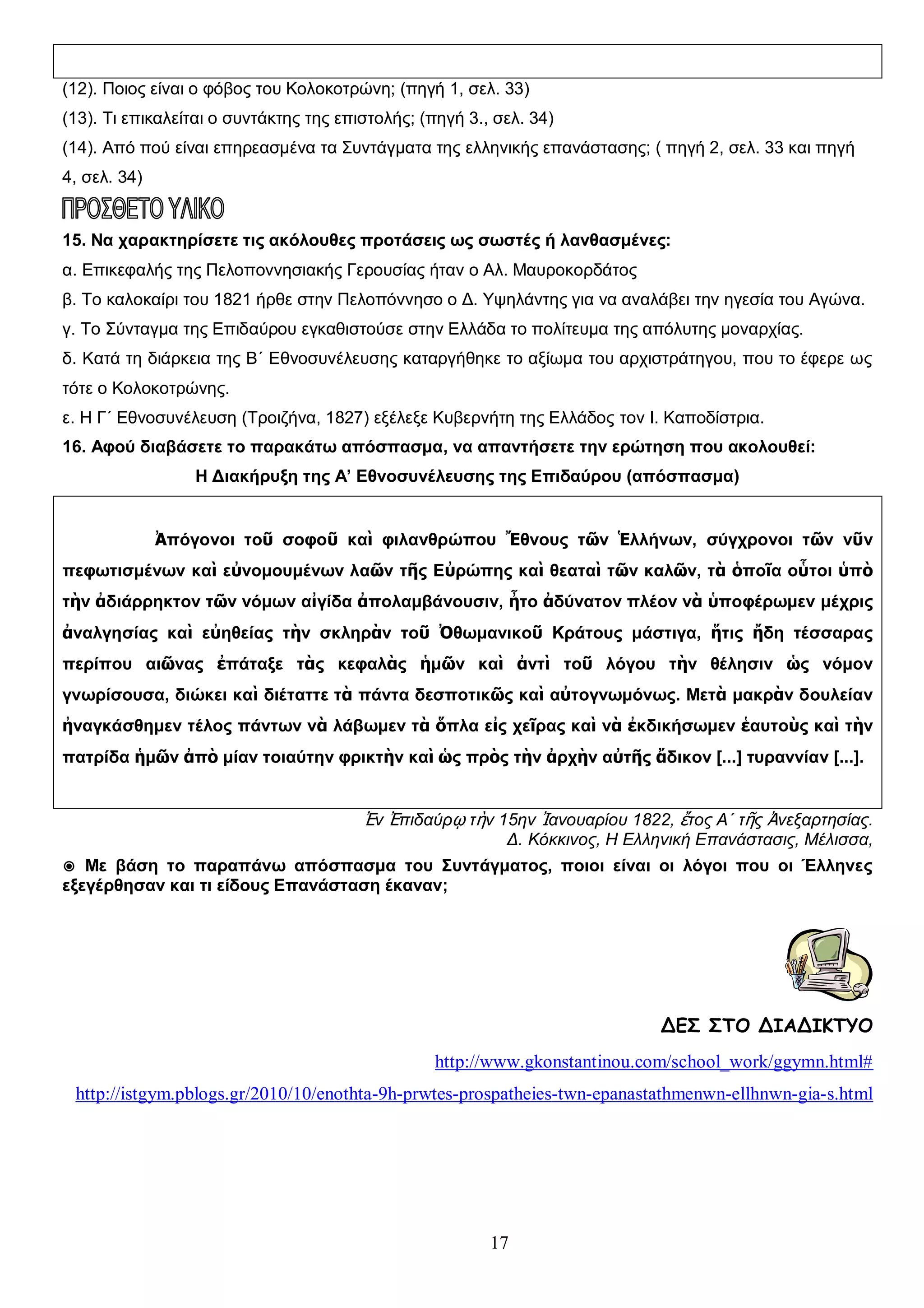 (12). Ποιος είναι ο φόβος του Κολοκοτρώνη; (πηγή 1, σελ. 33)
(13). Τι επικαλείται ο συντάκτης της επιστολής; (πηγή 3., σελ. 34)
(14). Από πού είναι επηρεασμένα τα Συντάγματα της ελληνικής επανάστασης; ( πηγή 2, σελ. 33 και πηγή
4, σελ. 34)

15. Να χαρακτηρίσετε τις ακόλουθες προτάσεις ως σωστές ή λανθασμένες:
α. Επικεφαλής της Πελοποννησιακής Γερουσίας ήταν ο Αλ. Μαυροκορδάτος
β. Το καλοκαίρι του 1821 ήρθε στην Πελοπόννησο ο Δ. Υψηλάντης για να αναλάβει την ηγεσία του Αγώνα.
γ. Το Σύνταγμα της Επιδαύρου εγκαθιστούσε στην Ελλάδα το πολίτευμα της απόλυτης μοναρχίας.
δ. Κατά τη διάρκεια της Β΄ Εθνοσυνέλευσης καταργήθηκε το αξίωμα του αρχιστράτηγου, που το έφερε ως
τότε ο Κολοκοτρώνης.
ε. Η Γ΄ Εθνοσυνέλευση (Τροιζήνα, 1827) εξέλεξε Κυβερνήτη της Ελλάδος τον Ι. Καποδίστρια.
16. Αφού διαβάσετε το παρακάτω απόσπασμα, να απαντήσετε την ερώτηση που ακολουθεί:
Η Διακήρυξη της Α’ Εθνοσυνέλευσης της Επιδαύρου (απόσπασμα)
Ἀπόγονοι τοῦ σοφοῦ καὶ φιλανθρώπου Ἔθνους τῶν Ἑλλήνων, σύγχρονοι τῶν νῦν
πεφωτισμένων καὶ εὐνομουμένων λαῶν τῆς Εὐρώπης καὶ θεαταὶ τῶν καλῶν, τὰ ὁποῖα οὗτοι ὑπὸ
τὴν ἀδιάρρηκτον τῶν νόμων αἰγίδα ἀπολαμβάνουσιν, ἦτο ἀδύνατον πλέον νὰ ὑποφέρωμεν μέχρις
ἀναλγησίας καὶ εὐηθείας τὴν σκληρὰν τοῦ Ὀθωμανικοῦ Κράτους μάστιγα, ἥτις ἤδη τέσσαρας
περίπου αιῶνας ἐπάταξε τὰς κεφαλὰς ἡμῶν καὶ ἀντὶ τοῦ λόγου τὴν θέλησιν ὡς νόμον
γνωρίσουσα, διώκει καὶ διέταττε τὰ πάντα δεσποτικῶς καὶ αὐτογνωμόνως. Μετὰ μακρὰν δουλείαν
ἠναγκάσθημεν τέλος πάντων νὰ λάβωμεν τὰ ὅπλα εἰς χεῖρας καὶ νὰ ἐκδικήσωμεν ἑαυτοὺς καὶ τὴν
πατρίδα ἡμῶν ἀπὸ μίαν τοιαύτην φρικτὴν καὶ ὡς πρὸς τὴν ἀρχὴν αὐτῆς ἄδικον [...] τυραννίαν [...].

Ἐν Ἐπιδαύρῳ τὴν 15ην Ἰανουαρίου 1822, ἔτος Α΄ τῆς Ἀνεξαρτησίας.
Δ. Κόκκινος, Η Ελληνική Επανάστασις, Μέλισσα,
◉ Με βάση το παραπάνω απόσπασμα του Συντάγματος, ποιοι είναι οι λόγοι που οι Έλληνες
εξεγέρθησαν και τι είδους Επανάσταση έκαναν;

ΔΕΣ ΣΤΟ ΔΙΑΔΙΚΤΥΟ
http://www.gkonstantinou.com/school_work/ggymn.html#
http://istgym.pblogs.gr/2010/10/enothta-9h-prwtes-prospatheies-twn-epanastathmenwn-ellhnwn-gia-s.html

17

 