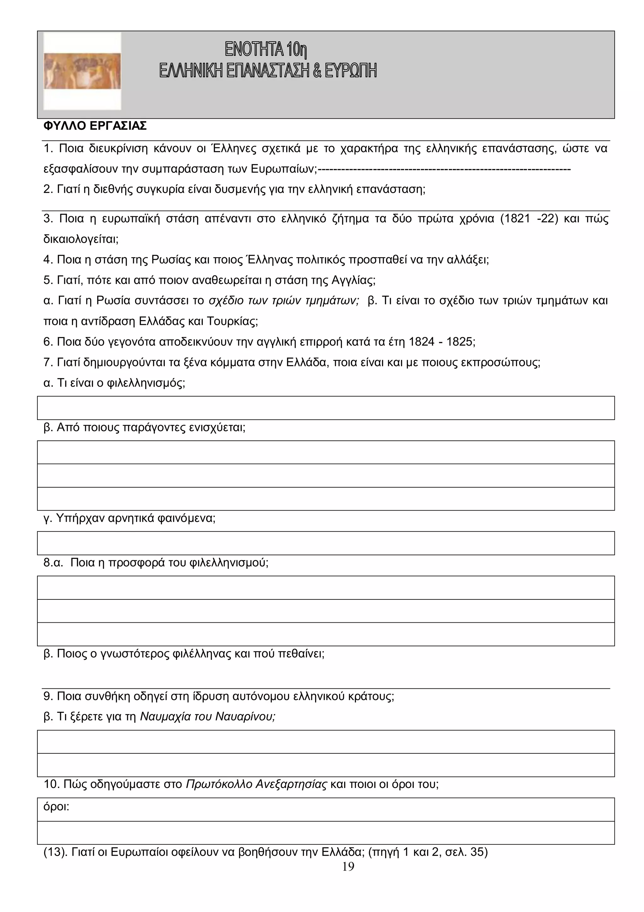ΦΥΛΛΟ ΕΡΓΑΣΙΑΣ
1. Ποια διευκρίνιση κάνουν οι Έλληνες σχετικά με το χαρακτήρα της ελληνικής επανάστασης, ώστε να
εξασφαλίσουν την συμπαράσταση των Ευρωπαίων;---------------------------------------------------------------2. Γιατί η διεθνής συγκυρία είναι δυσμενής για την ελληνική επανάσταση;
3. Ποια η ευρωπαϊκή στάση απέναντι στο ελληνικό ζήτημα τα δύο πρώτα χρόνια (1821 -22) και πώς
δικαιολογείται;
4. Ποια η στάση της Ρωσίας και ποιος Έλληνας πολιτικός προσπαθεί να την αλλάξει;
5. Γιατί, πότε και από ποιον αναθεωρείται η στάση της Αγγλίας;
α. Γιατί η Ρωσία συντάσσει το σχέδιο των τριών τμημάτων; β. Τι είναι το σχέδιο των τριών τμημάτων και
ποια η αντίδραση Ελλάδας και Τουρκίας;
6. Ποια δύο γεγονότα αποδεικνύουν την αγγλική επιρροή κατά τα έτη 1824 - 1825;
7. Γιατί δημιουργούνται τα ξένα κόμματα στην Ελλάδα, ποια είναι και με ποιους εκπροσώπους;
α. Τι είναι ο φιλελληνισμός;

β. Από ποιους παράγοντες ενισχύεται;

γ. Υπήρχαν αρνητικά φαινόμενα;

8.α. Ποια η προσφορά του φιλελληνισμού;

β. Ποιος ο γνωστότερος φιλέλληνας και πού πεθαίνει;
9. Ποια συνθήκη οδηγεί στη ίδρυση αυτόνομου ελληνικού κράτους;
β. Τι ξέρετε για τη Ναυμαχία του Ναυαρίνου;

10. Πώς οδηγούμαστε στο Πρωτόκολλο Ανεξαρτησίας και ποιοι οι όροι του;
όροι:

(13). Γιατί οι Ευρωπαίοι οφείλουν να βοηθήσουν την Ελλάδα; (πηγή 1 και 2, σελ. 35)

19

 