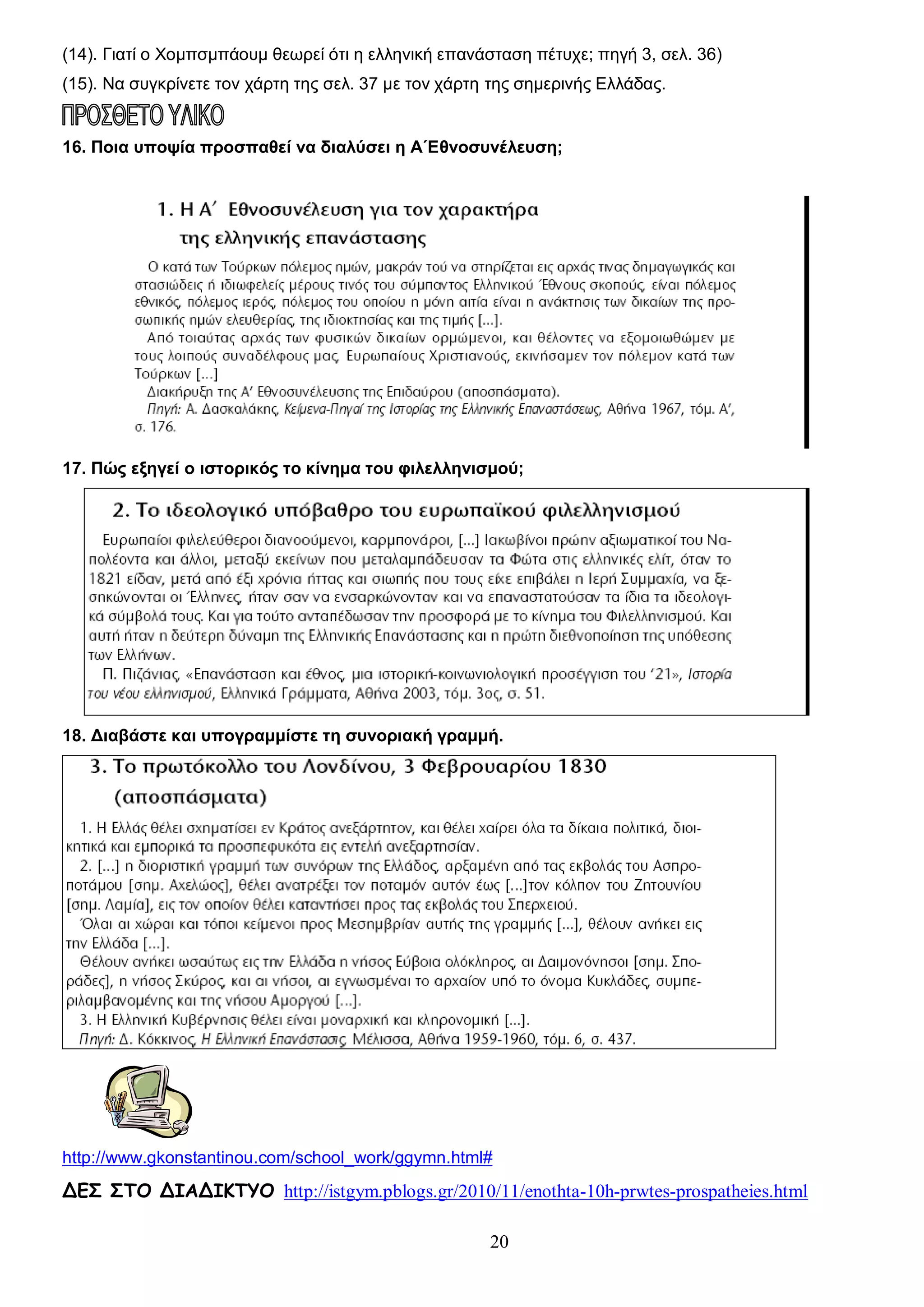 (14). Γιατί ο Χομπσμπάουμ θεωρεί ότι η ελληνική επανάσταση πέτυχε; πηγή 3, σελ. 36)
(15). Να συγκρίνετε τον χάρτη της σελ. 37 με τον χάρτη της σημερινής Ελλάδας.

16. Ποια υποψία προσπαθεί να διαλύσει η Α΄Εθνοσυνέλευση;

17. Πώς εξηγεί ο ιστορικός το κίνημα του φιλελληνισμού;

18. Διαβάστε και υπογραμμίστε τη συνοριακή γραμμή.

http://www.gkonstantinou.com/school_work/ggymn.html#

ΔΕΣ ΣΤΟ ΔΙΑΔΙΚΤΥΟ http://istgym.pblogs.gr/2010/11/enothta-10h-prwtes-prospatheies.html
20

 
