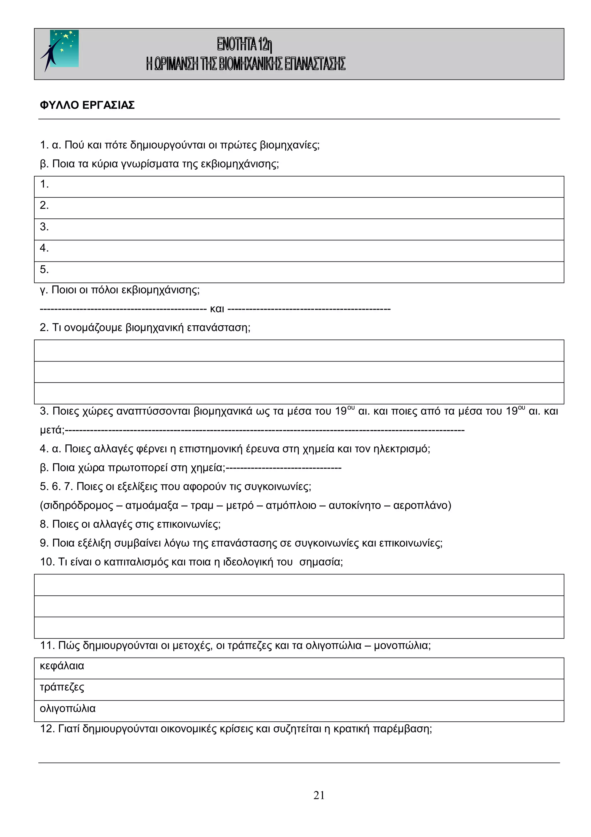 ΦΥΛΛΟ ΕΡΓΑΣΙΑΣ
1. α. Πού και πότε δημιουργούνται οι πρώτες βιομηχανίες;
β. Ποια τα κύρια γνωρίσματα της εκβιομηχάνισης;
1.
2.
3.
4.
5.
γ. Ποιοι οι πόλοι εκβιομηχάνισης;
---------------------------------------------- και --------------------------------------------2. Τι ονομάζουμε βιομηχανική επανάσταση;

3. Ποιες χώρες αναπτύσσονται βιομηχανικά ως τα μέσα του 19 ου αι. και ποιες από τα μέσα του 19ου αι. και
μετά;-------------------------------------------------------------------------------------------------------------4. α. Ποιες αλλαγές φέρνει η επιστημονική έρευνα στη χημεία και τον ηλεκτρισμό;
β. Ποια χώρα πρωτοπορεί στη χημεία;-------------------------------5. 6. 7. Ποιες οι εξελίξεις που αφορούν τις συγκοινωνίες;
(σιδηρόδρομος – ατμοάμαξα – τραμ – μετρό – ατμόπλοιο – αυτοκίνητο – αεροπλάνο)
8. Ποιες οι αλλαγές στις επικοινωνίες;
9. Ποια εξέλιξη συμβαίνει λόγω της επανάστασης σε συγκοινωνίες και επικοινωνίες;
10. Τι είναι ο καπιταλισμός και ποια η ιδεολογική του σημασία;

11. Πώς δημιουργούνται οι μετοχές, οι τράπεζες και τα ολιγοπώλια – μονοπώλια;
κεφάλαια
τράπεζες
ολιγοπώλια
12. Γιατί δημιουργούνται οικονομικές κρίσεις και συζητείται η κρατική παρέμβαση;

21

 