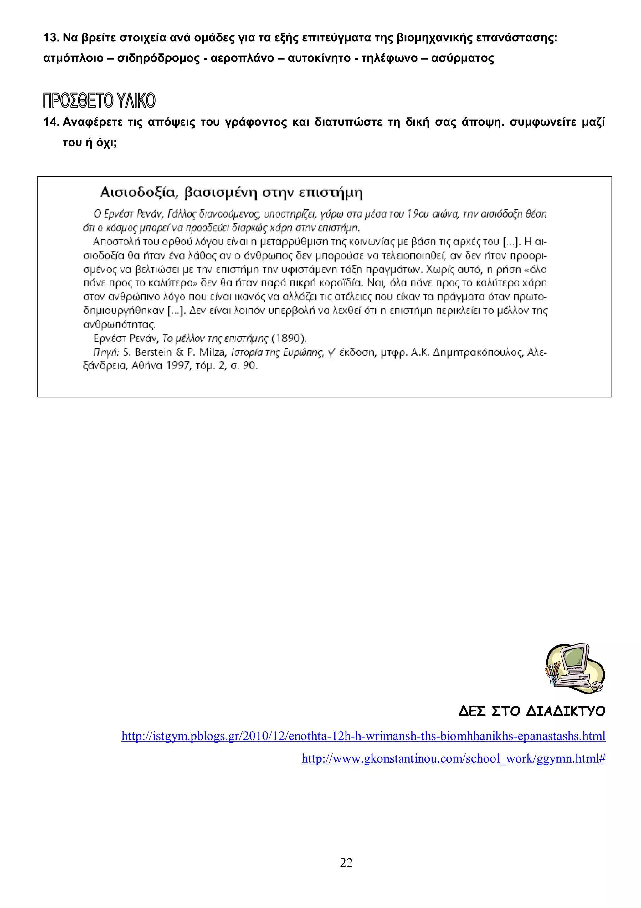 13. Να βρείτε στοιχεία ανά ομάδες για τα εξής επιτεύγματα της βιομηχανικής επανάστασης:
ατμόπλοιο – σιδηρόδρομος - αεροπλάνο – αυτοκίνητο - τηλέφωνο – ασύρματος

14. Αναφέρετε τις απόψεις του γράφοντος και διατυπώστε τη δική σας άποψη. συμφωνείτε μαζί
του ή όχι;

ΔΕΣ ΣΤΟ ΔΙΑΔΙΚΤΥΟ
http://istgym.pblogs.gr/2010/12/enothta-12h-h-wrimansh-ths-biomhhanikhs-epanastashs.html
http://www.gkonstantinou.com/school_work/ggymn.html#

22

 
