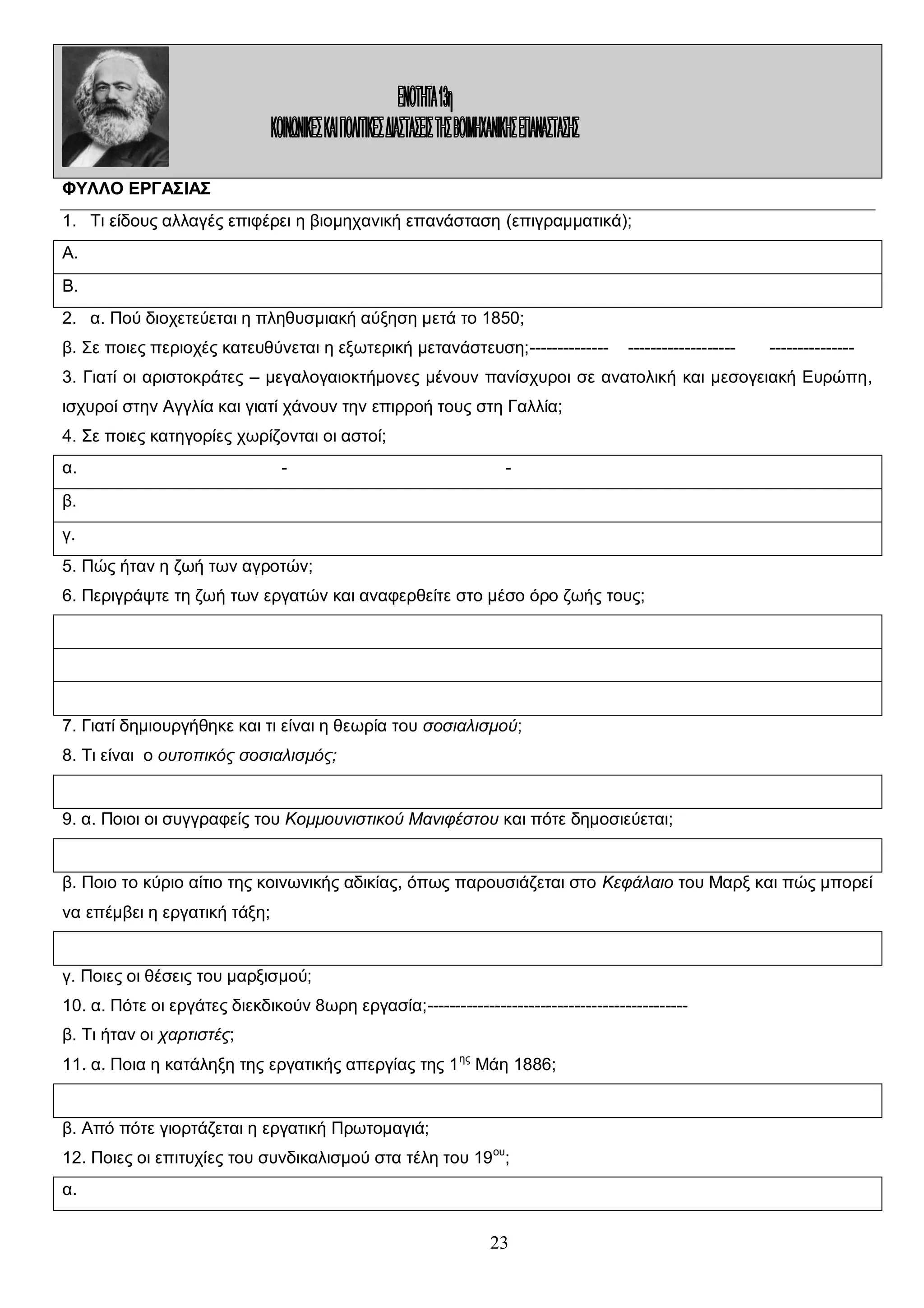 ΦΥΛΛΟ ΕΡΓΑΣΙΑΣ
1. Τι είδους αλλαγές επιφέρει η βιομηχανική επανάσταση (επιγραμματικά);
Α.
Β.
2. α. Πού διοχετεύεται η πληθυσμιακή αύξηση μετά το 1850;
β. Σε ποιες περιοχές κατευθύνεται η εξωτερική μετανάστευση;--------------

-------------------

---------------

3. Γιατί οι αριστοκράτες – μεγαλογαιοκτήμονες μένουν πανίσχυροι σε ανατολική και μεσογειακή Ευρώπη,
ισχυροί στην Αγγλία και γιατί χάνουν την επιρροή τους στη Γαλλία;
4. Σε ποιες κατηγορίες χωρίζονται οι αστοί;
α.

-

-

β.
γ.
5. Πώς ήταν η ζωή των αγροτών;
6. Περιγράψτε τη ζωή των εργατών και αναφερθείτε στο μέσο όρο ζωής τους;

7. Γιατί δημιουργήθηκε και τι είναι η θεωρία του σοσιαλισμού;
8. Τι είναι ο ουτοπικός σοσιαλισμός;

9. α. Ποιοι οι συγγραφείς του Κομμουνιστικού Μανιφέστου και πότε δημοσιεύεται;

β. Ποιο το κύριο αίτιο της κοινωνικής αδικίας, όπως παρουσιάζεται στο Κεφάλαιο του Μαρξ και πώς μπορεί
να επέμβει η εργατική τάξη;

γ. Ποιες οι θέσεις του μαρξισμού;
10. α. Πότε οι εργάτες διεκδικούν 8ωρη εργασία;---------------------------------------------β. Τι ήταν οι χαρτιστές;
11. α. Ποια η κατάληξη της εργατικής απεργίας της 1 ης Μάη 1886;

β. Από πότε γιορτάζεται η εργατική Πρωτομαγιά;
12. Ποιες οι επιτυχίες του συνδικαλισμού στα τέλη του 19 ου;
α.

23

 