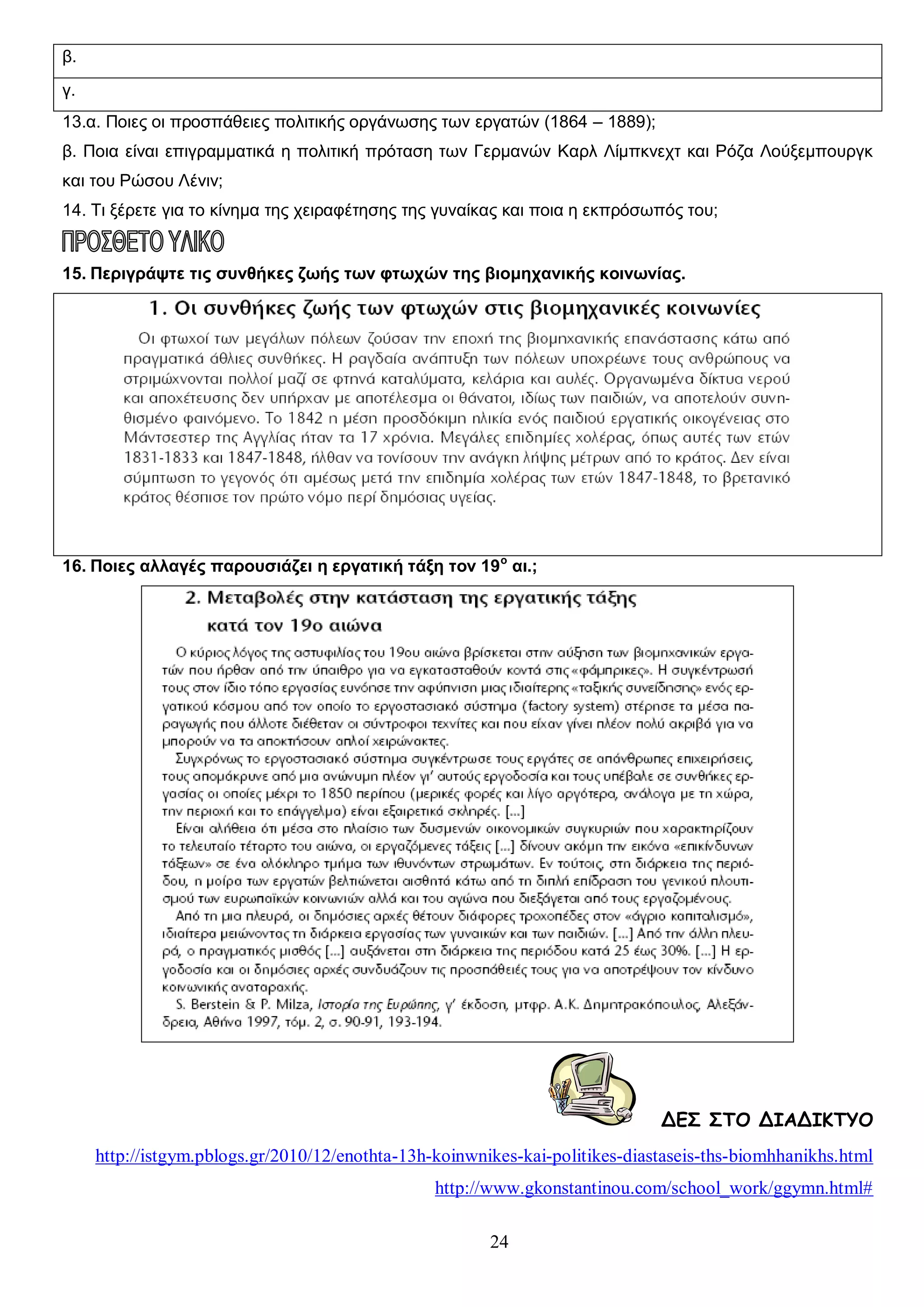 β.
γ.
13.α. Ποιες οι προσπάθειες πολιτικής οργάνωσης των εργατών (1864 – 1889);
β. Ποια είναι επιγραμματικά η πολιτική πρόταση των Γερμανών Καρλ Λίμπκνεχτ και Ρόζα Λούξεμπουργκ
και του Ρώσου Λένιν;
14. Τι ξέρετε για το κίνημα της χειραφέτησης της γυναίκας και ποια η εκπρόσωπός του;

15. Περιγράψτε τις συνθήκες ζωής των φτωχών της βιομηχανικής κοινωνίας.

16. Ποιες αλλαγές παρουσιάζει η εργατική τάξη τον 19 ο αι.;

ΔΕΣ ΣΤΟ ΔΙΑΔΙΚΤΥΟ
http://istgym.pblogs.gr/2010/12/enothta-13h-koinwnikes-kai-politikes-diastaseis-ths-biomhhanikhs.html
http://www.gkonstantinou.com/school_work/ggymn.html#
24

 
