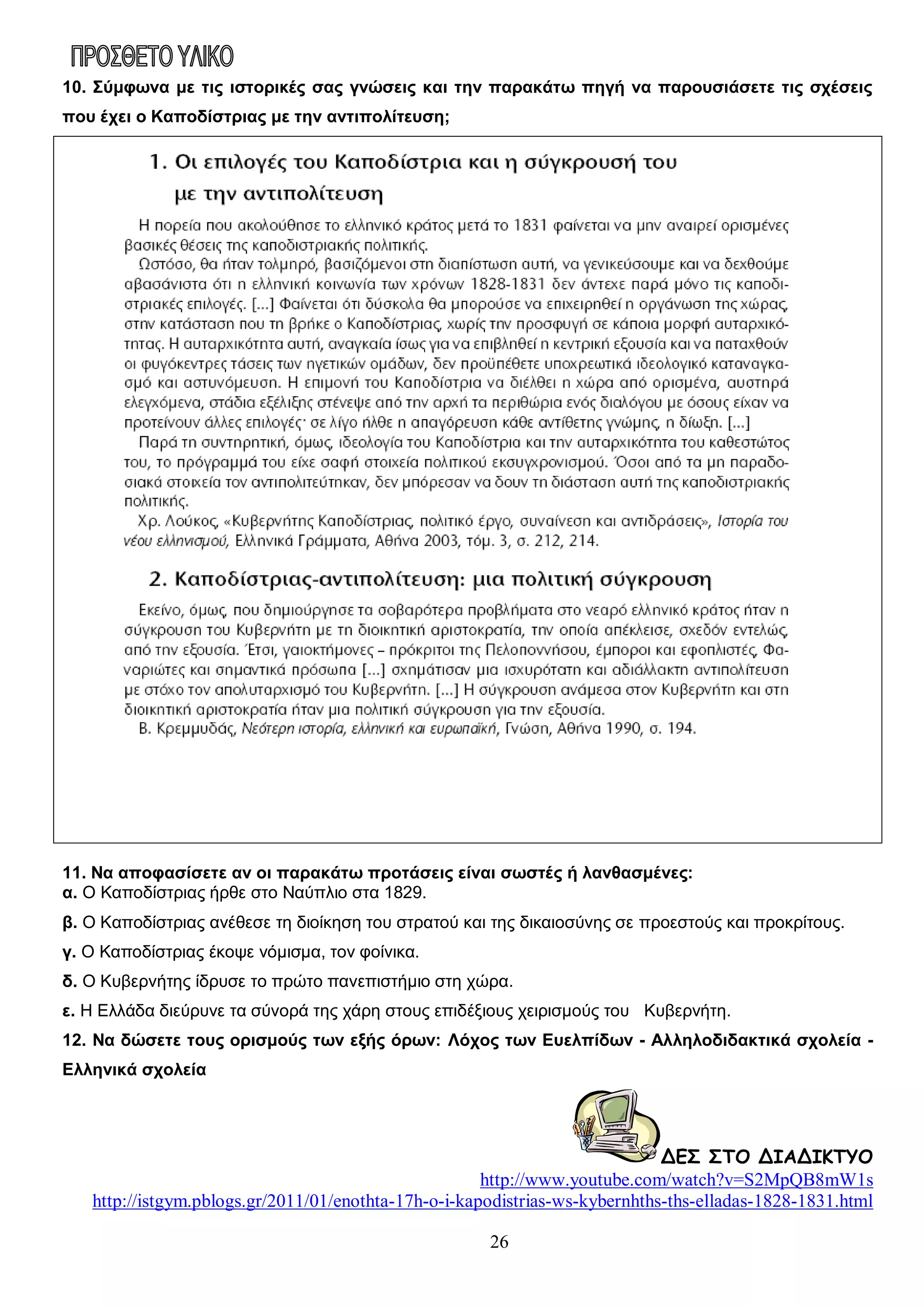 10. Σύμφωνα με τις ιστορικές σας γνώσεις και την παρακάτω πηγή να παρουσιάσετε τις σχέσεις
που έχει ο Καποδίστριας με την αντιπολίτευση;

11. Να αποφασίσετε αν οι παρακάτω προτάσεις είναι σωστές ή λανθασμένες:
α. Ο Καποδίστριας ήρθε στο Ναύπλιο στα 1829.
β. Ο Καποδίστριας ανέθεσε τη διοίκηση του στρατού και της δικαιοσύνης σε προεστούς και προκρίτους.
γ. Ο Καποδίστριας έκοψε νόμισμα, τον φοίνικα.
δ. Ο Κυβερνήτης ίδρυσε το πρώτο πανεπιστήμιο στη χώρα.
ε. Η Ελλάδα διεύρυνε τα σύνορά της χάρη στους επιδέξιους χειρισμούς του Κυβερνήτη.
12. Να δώσετε τους ορισμούς των εξής όρων: Λόχος των Ευελπίδων - Aλληλοδιδακτικά σχολεία Ελληνικά σχολεία

ΔΕΣ ΣΤΟ ΔΙΑΔΙΚΤΥΟ
http://www.youtube.com/watch?v=S2MpQB8mW1s
http://istgym.pblogs.gr/2011/01/enothta-17h-o-i-kapodistrias-ws-kybernhths-ths-elladas-1828-1831.html
26

 