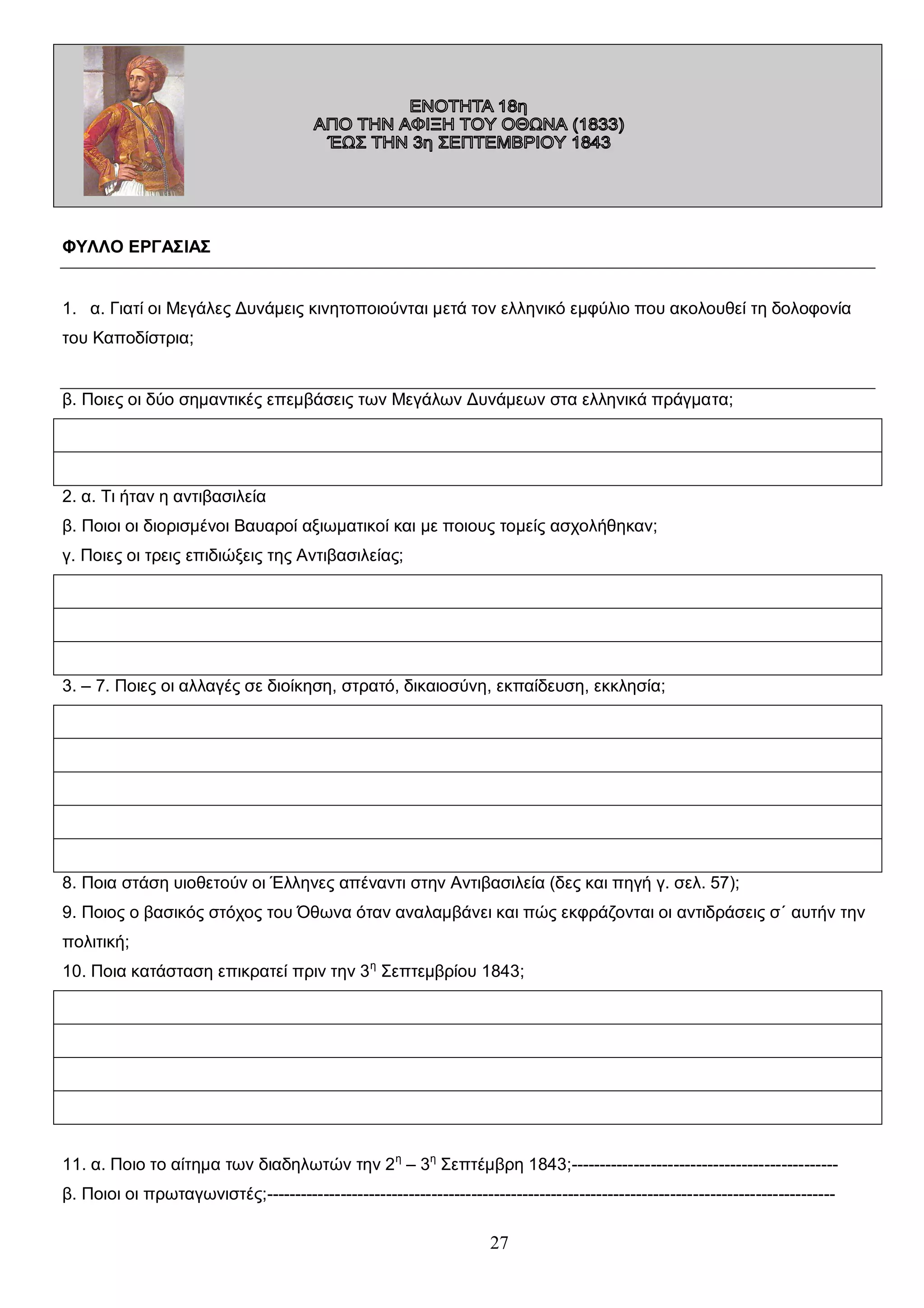 ΦΥΛΛΟ ΕΡΓΑΣΙΑΣ
1. α. Γιατί οι Μεγάλες Δυνάμεις κινητοποιούνται μετά τον ελληνικό εμφύλιο που ακολουθεί τη δολοφονία
του Καποδίστρια;
β. Ποιες οι δύο σημαντικές επεμβάσεις των Μεγάλων Δυνάμεων στα ελληνικά πράγματα;

2. α. Τι ήταν η αντιβασιλεία
β. Ποιοι οι διορισμένοι Βαυαροί αξιωματικοί και με ποιους τομείς ασχολήθηκαν;
γ. Ποιες οι τρεις επιδιώξεις της Αντιβασιλείας;

3. – 7. Ποιες οι αλλαγές σε διοίκηση, στρατό, δικαιοσύνη, εκπαίδευση, εκκλησία;

8. Ποια στάση υιοθετούν οι Έλληνες απέναντι στην Αντιβασιλεία (δες και πηγή γ. σελ. 57);
9. Ποιος ο βασικός στόχος του Όθωνα όταν αναλαμβάνει και πώς εκφράζονται οι αντιδράσεις σ΄ αυτήν την
πολιτική;
10. Ποια κατάσταση επικρατεί πριν την 3 η Σεπτεμβρίου 1843;

11. α. Ποιο το αίτημα των διαδηλωτών την 2 η – 3η Σεπτέμβρη 1843;----------------------------------------------β. Ποιοι οι πρωταγωνιστές;----------------------------------------------------------------------------------------------------

27

 