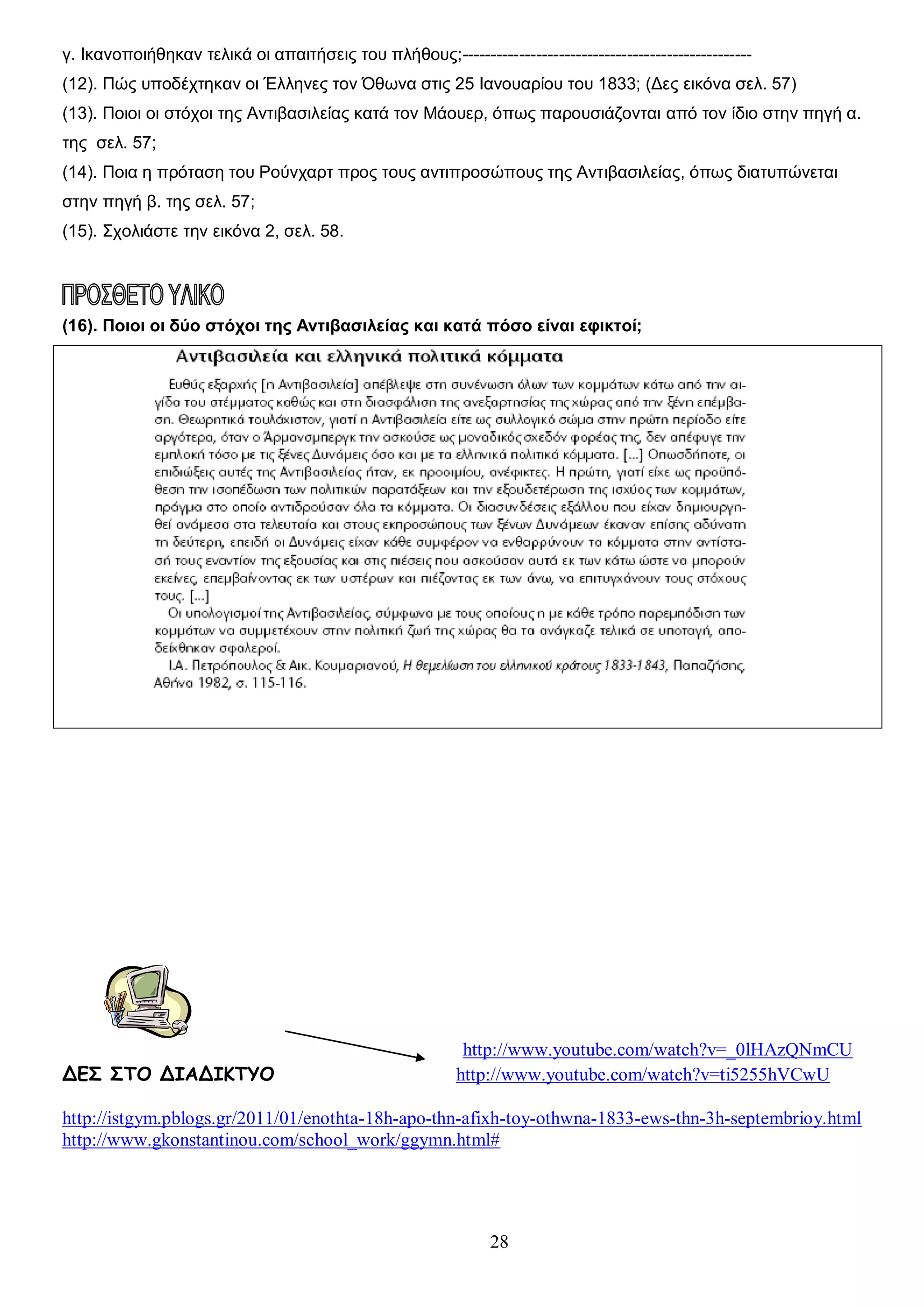 γ. Ικανοποιήθηκαν τελικά οι απαιτήσεις του πλήθους;--------------------------------------------------(12). Πώς υποδέχτηκαν οι Έλληνες τον Όθωνα στις 25 Ιανουαρίου του 1833; (Δες εικόνα σελ. 57)
(13). Ποιοι οι στόχοι της Αντιβασιλείας κατά τον Μάουερ, όπως παρουσιάζονται από τον ίδιο στην πηγή α.
της σελ. 57;
(14). Ποια η πρόταση του Ρούνχαρτ προς τους αντιπροσώπους της Αντιβασιλείας, όπως διατυπώνεται
στην πηγή β. της σελ. 57;
(15). Σχολιάστε την εικόνα 2, σελ. 58.

(16). Ποιοι οι δύο στόχοι της Αντιβασιλείας και κατά πόσο είναι εφικτοί;

ΔΕΣ ΣΤΟ ΔΙΑΔΙΚΤΥΟ

http://www.youtube.com/watch?v=_0lHAzQNmCU
http://www.youtube.com/watch?v=ti5255hVCwU

http://istgym.pblogs.gr/2011/01/enothta-18h-apo-thn-afixh-toy-othwna-1833-ews-thn-3h-septembrioy.html
http://www.gkonstantinou.com/school_work/ggymn.html#

28

 