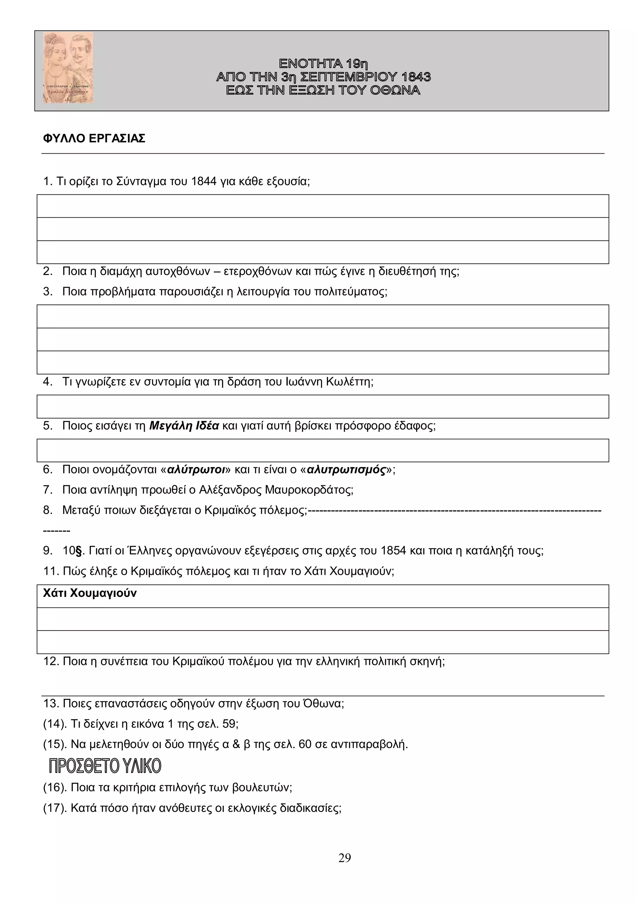 ΦΥΛΛΟ ΕΡΓΑΣΙΑΣ
1. Τι ορίζει το Σύνταγμα του 1844 για κάθε εξουσία;

2. Ποια η διαμάχη αυτοχθόνων – ετεροχθόνων και πώς έγινε η διευθέτησή της;
3. Ποια προβλήματα παρουσιάζει η λειτουργία του πολιτεύματος;

4. Τι γνωρίζετε εν συντομία για τη δράση του Ιωάννη Κωλέττη;

5. Ποιος εισάγει τη Μεγάλη Ιδέα και γιατί αυτή βρίσκει πρόσφορο έδαφος;

6. Ποιοι ονομάζονται «αλύτρωτοι» και τι είναι ο «αλυτρωτισμός»;
7. Ποια αντίληψη προωθεί ο Αλέξανδρος Μαυροκορδάτος;
8. Μεταξύ ποιων διεξάγεται ο Κριμαϊκός πόλεμος;--------------------------------------------------------------------------------9. 10§. Γιατί οι Έλληνες οργανώνουν εξεγέρσεις στις αρχές του 1854 και ποια η κατάληξή τους;
11. Πώς έληξε ο Κριμαϊκός πόλεμος και τι ήταν το Χάτι Χουμαγιούν;
Χάτι Χουμαγιούν

12. Ποια η συνέπεια του Κριμαϊκού πολέμου για την ελληνική πολιτική σκηνή;
13. Ποιες επαναστάσεις οδηγούν στην έξωση του Όθωνα;
(14). Τι δείχνει η εικόνα 1 της σελ. 59;
(15). Να μελετηθούν οι δύο πηγές α & β της σελ. 60 σε αντιπαραβολή.

(16). Ποια τα κριτήρια επιλογής των βουλευτών;
(17). Κατά πόσο ήταν ανόθευτες οι εκλογικές διαδικασίες;

29

 