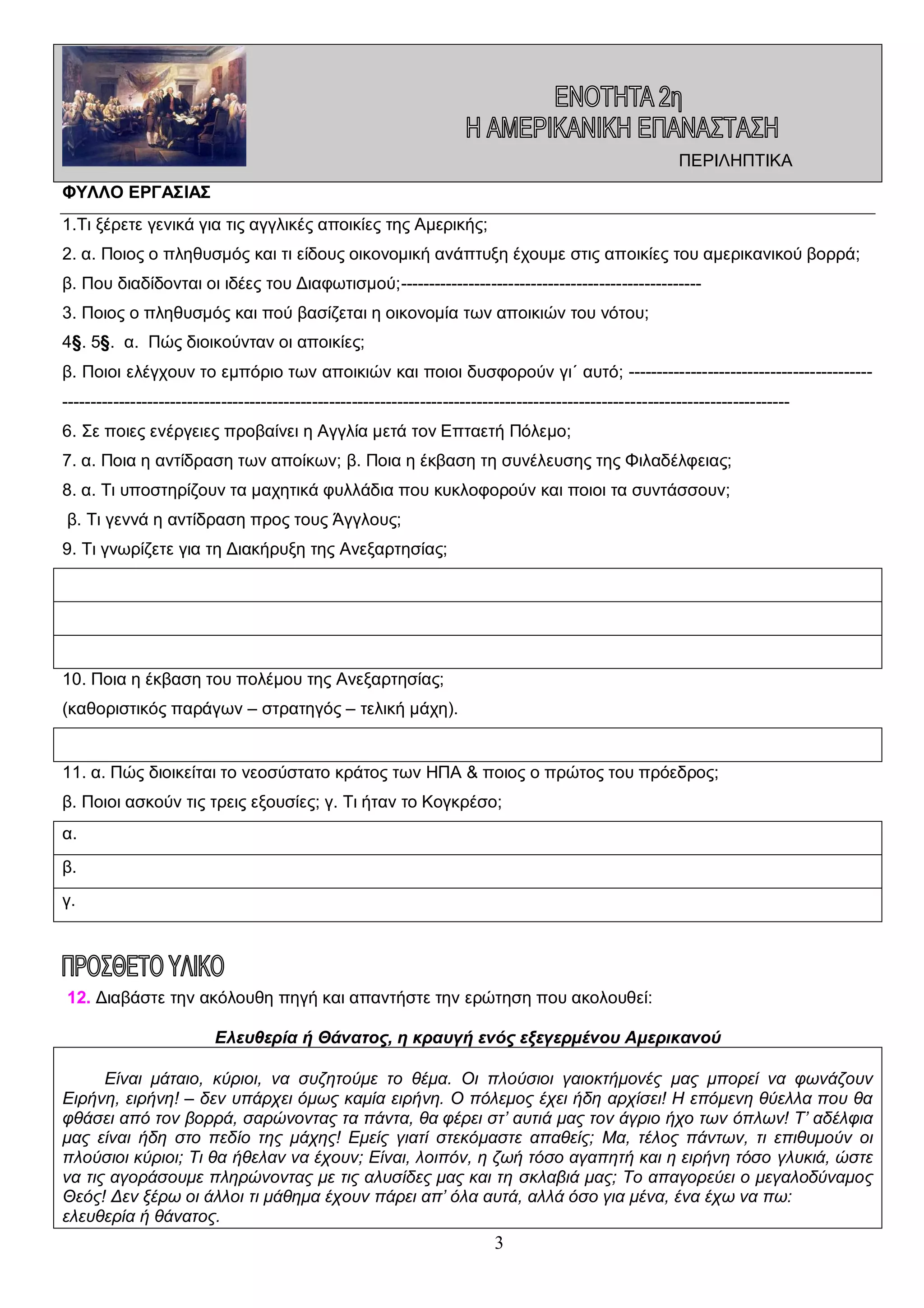 ΠΕΡΙΛΗΠΤΙΚΑ
ΦΥΛΛΟ ΕΡΓΑΣΙΑΣ
1.Τι ξέρετε γενικά για τις αγγλικές αποικίες της Αμερικής;
2. α. Ποιος ο πληθυσμός και τι είδους οικονομική ανάπτυξη έχουμε στις αποικίες του αμερικανικού βορρά;
β. Που διαδίδονται οι ιδέες του Διαφωτισμού;----------------------------------------------------3. Ποιος ο πληθυσμός και πού βασίζεται η οικονομία των αποικιών του νότου;
4§. 5§. α. Πώς διοικούνταν οι αποικίες;
β. Ποιοι ελέγχουν το εμπόριο των αποικιών και ποιοι δυσφορούν γι΄ αυτό; -------------------------------------------------------------------------------------------------------------------------------------------------------------------------6. Σε ποιες ενέργειες προβαίνει η Αγγλία μετά τον Επταετή Πόλεμο;
7. α. Ποια η αντίδραση των αποίκων; β. Ποια η έκβαση τη συνέλευσης της Φιλαδέλφειας;
8. α. Τι υποστηρίζουν τα μαχητικά φυλλάδια που κυκλοφορούν και ποιοι τα συντάσσουν;
β. Τι γεννά η αντίδραση προς τους Άγγλους;
9. Τι γνωρίζετε για τη Διακήρυξη της Ανεξαρτησίας;

10. Ποια η έκβαση του πολέμου της Ανεξαρτησίας;
(καθοριστικός παράγων – στρατηγός – τελική μάχη).

11. α. Πώς διοικείται το νεοσύστατο κράτος των ΗΠΑ & ποιος ο πρώτος του πρόεδρος;
β. Ποιοι ασκούν τις τρεις εξουσίες; γ. Τι ήταν το Κογκρέσο;
α.
β.
γ.

12. Διαβάστε την ακόλουθη πηγή και απαντήστε την ερώτηση που ακολουθεί:
Ελευθερία ή Θάνατος, η κραυγή ενός εξεγερμένου Αμερικανού
Είναι μάταιο, κύριοι, να συζητούμε το θέμα. Οι πλούσιοι γαιοκτήμονές μας μπορεί να φωνάζουν
Ειρήνη, ειρήνη! – δεν υπάρχει όμως καμία ειρήνη. Ο πόλεμος έχει ήδη αρχίσει! Η επόμενη θύελλα που θα
φθάσει από τον βορρά, σαρώνοντας τα πάντα, θα φέρει στ’ αυτιά μας τον άγριο ήχο των όπλων! Τ’ αδέλφια
μας είναι ήδη στο πεδίο της μάχης! Εμείς γιατί στεκόμαστε απαθείς; Μα, τέλος πάντων, τι επιθυμούν οι
πλούσιοι κύριοι; Τι θα ήθελαν να έχουν; Είναι, λοιπόν, η ζωή τόσο αγαπητή και η ειρήνη τόσο γλυκιά, ώστε
να τις αγοράσουμε πληρώνοντας με τις αλυσίδες μας και τη σκλαβιά μας; Το απαγορεύει ο μεγαλοδύναμος
Θεός! Δεν ξέρω οι άλλοι τι μάθημα έχουν πάρει απ’ όλα αυτά, αλλά όσο για μένα, ένα έχω να πω:
ελευθερία ή θάνατος.

3

 