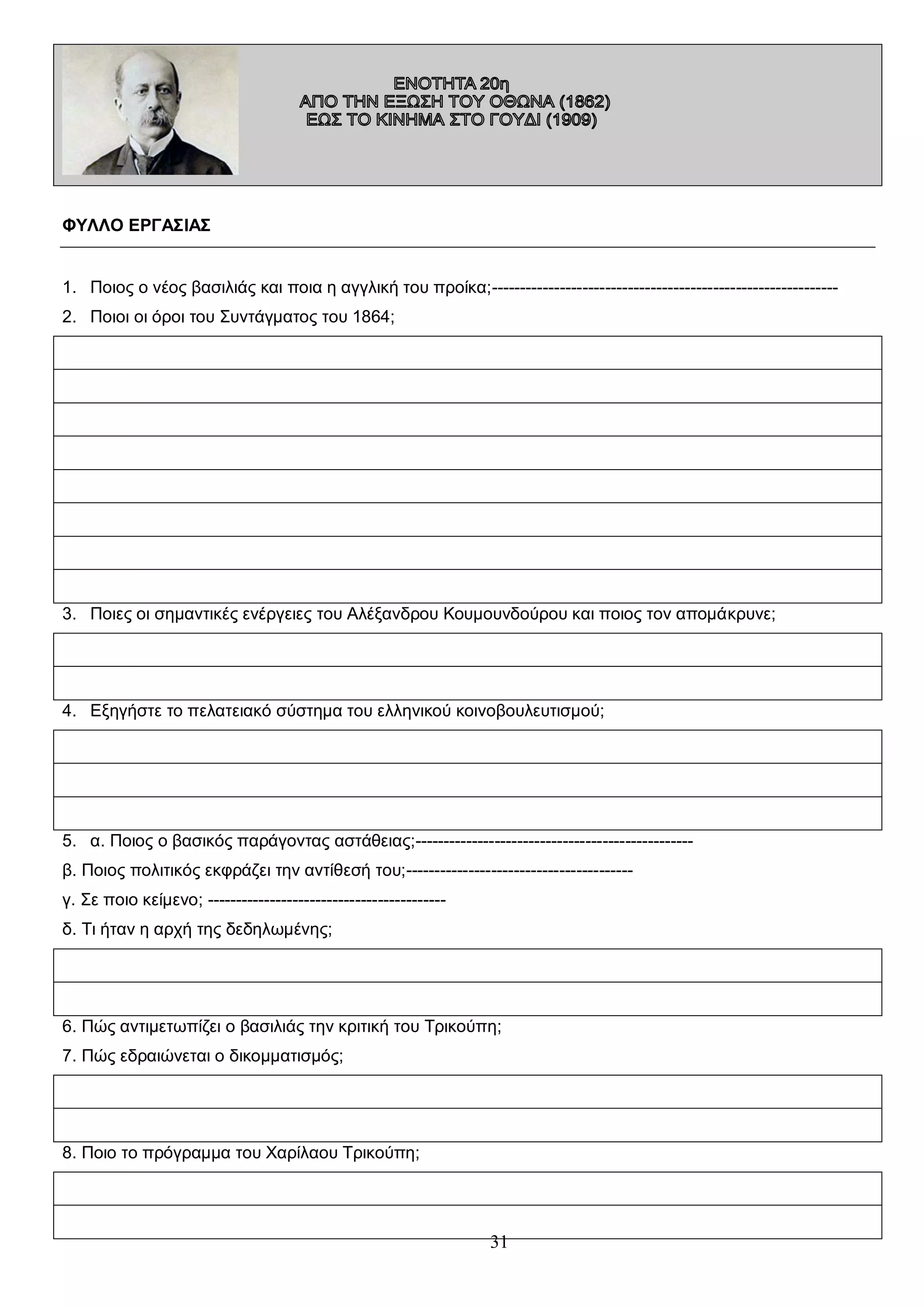 ΦΥΛΛΟ ΕΡΓΑΣΙΑΣ
1. Ποιος ο νέος βασιλιάς και ποια η αγγλική του προίκα;------------------------------------------------------------2. Ποιοι οι όροι του Συντάγματος του 1864;

3. Ποιες οι σημαντικές ενέργειες του Αλέξανδρου Κουμουνδούρου και ποιος τον απομάκρυνε;

4. Εξηγήστε το πελατειακό σύστημα του ελληνικού κοινοβουλευτισμού;

5. α. Ποιος ο βασικός παράγοντας αστάθειας;------------------------------------------------β. Ποιος πολιτικός εκφράζει την αντίθεσή του;---------------------------------------γ. Σε ποιο κείμενο; -----------------------------------------δ. Τι ήταν η αρχή της δεδηλωμένης;

6. Πώς αντιμετωπίζει ο βασιλιάς την κριτική του Τρικούπη;
7. Πώς εδραιώνεται ο δικομματισμός;

8. Ποιο το πρόγραμμα του Χαρίλαου Τρικούπη;

31

 