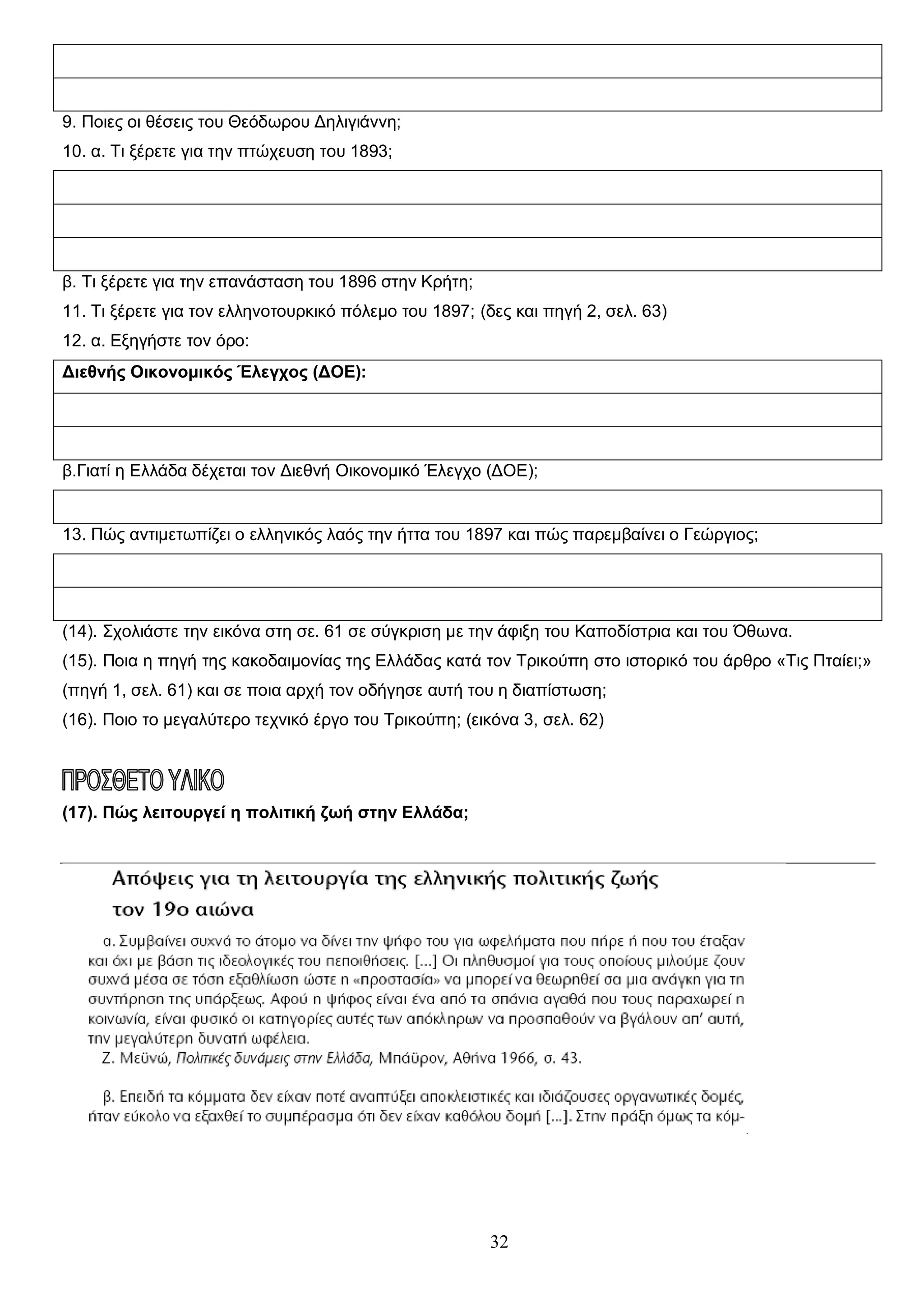 9. Ποιες οι θέσεις του Θεόδωρου Δηλιγιάννη;
10. α. Τι ξέρετε για την πτώχευση του 1893;

β. Τι ξέρετε για την επανάσταση του 1896 στην Κρήτη;
11. Τι ξέρετε για τον ελληνοτουρκικό πόλεμο του 1897; (δες και πηγή 2, σελ. 63)
12. α. Εξηγήστε τον όρο:
Διεθνής Οικονομικός Έλεγχος (ΔΟΕ):

β.Γιατί η Ελλάδα δέχεται τον Διεθνή Οικονομικό Έλεγχο (ΔΟΕ);

13. Πώς αντιμετωπίζει ο ελληνικός λαός την ήττα του 1897 και πώς παρεμβαίνει ο Γεώργιος;

(14). Σχολιάστε την εικόνα στη σε. 61 σε σύγκριση με την άφιξη του Καποδίστρια και του Όθωνα.
(15). Ποια η πηγή της κακοδαιμονίας της Ελλάδας κατά τον Τρικούπη στο ιστορικό του άρθρο «Τις Πταίει;»
(πηγή 1, σελ. 61) και σε ποια αρχή τον οδήγησε αυτή του η διαπίστωση;
(16). Ποιο το μεγαλύτερο τεχνικό έργο του Τρικούπη; (εικόνα 3, σελ. 62)

(17). Πώς λειτουργεί η πολιτική ζωή στην Ελλάδα;

32

 