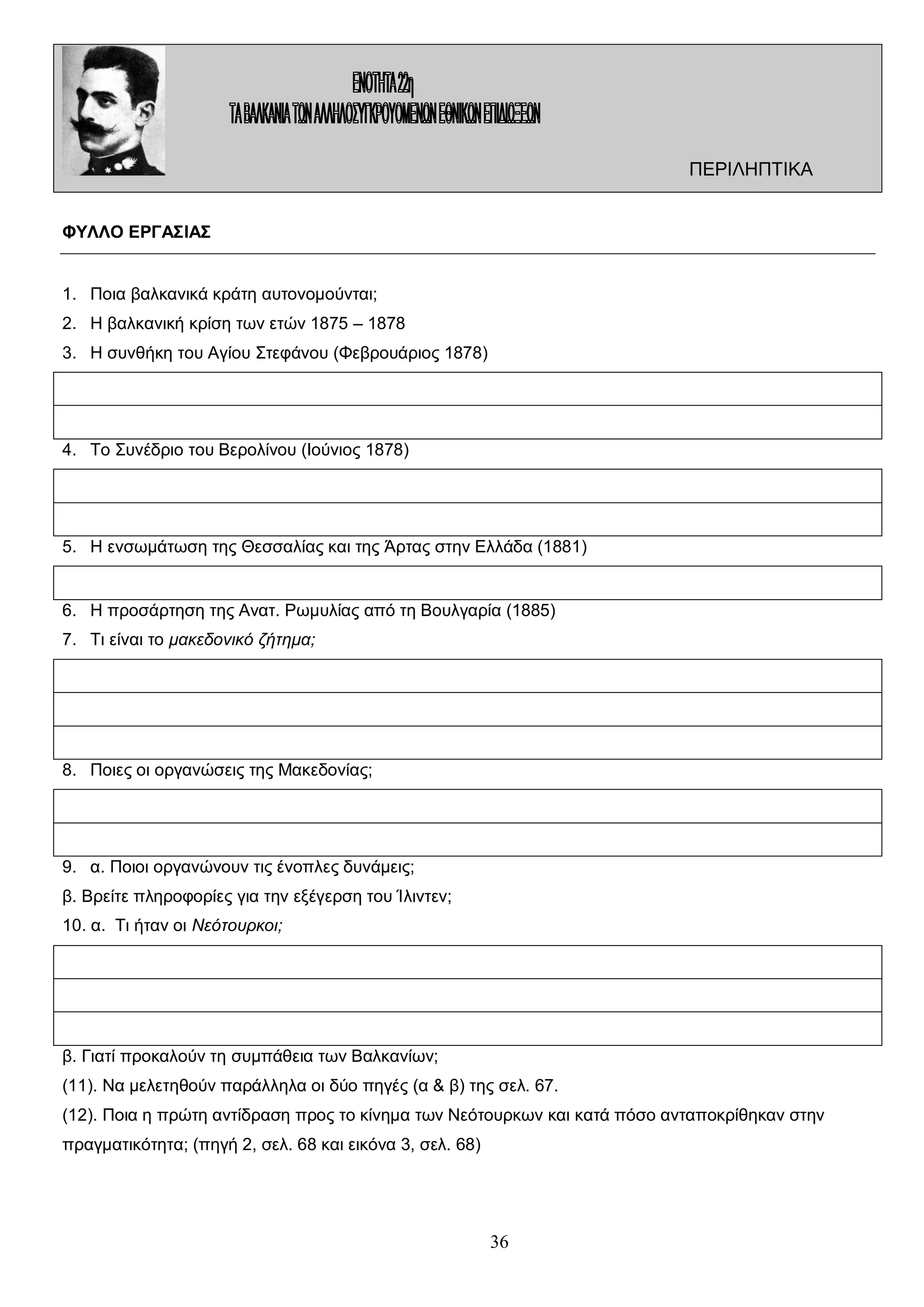 ΠΕΡΙΛΗΠΤΙΚΑ
ΦΥΛΛΟ ΕΡΓΑΣΙΑΣ
1. Ποια βαλκανικά κράτη αυτονομούνται;
2. Η βαλκανική κρίση των ετών 1875 – 1878
3. Η συνθήκη του Αγίου Στεφάνου (Φεβρουάριος 1878)

4. Το Συνέδριο του Βερολίνου (Ιούνιος 1878)

5. Η ενσωμάτωση της Θεσσαλίας και της Άρτας στην Ελλάδα (1881)

6. Η προσάρτηση της Ανατ. Ρωμυλίας από τη Βουλγαρία (1885)
7. Τι είναι το μακεδονικό ζήτημα;

8. Ποιες οι οργανώσεις της Μακεδονίας;

9. α. Ποιοι οργανώνουν τις ένοπλες δυνάμεις;
β. Βρείτε πληροφορίες για την εξέγερση του Ίλιντεν;
10. α. Τι ήταν οι Νεότουρκοι;

β. Γιατί προκαλούν τη συμπάθεια των Βαλκανίων;
(11). Να μελετηθούν παράλληλα οι δύο πηγές (α & β) της σελ. 67.
(12). Ποια η πρώτη αντίδραση προς το κίνημα των Νεότουρκων και κατά πόσο ανταποκρίθηκαν στην
πραγματικότητα; (πηγή 2, σελ. 68 και εικόνα 3, σελ. 68)

36

 