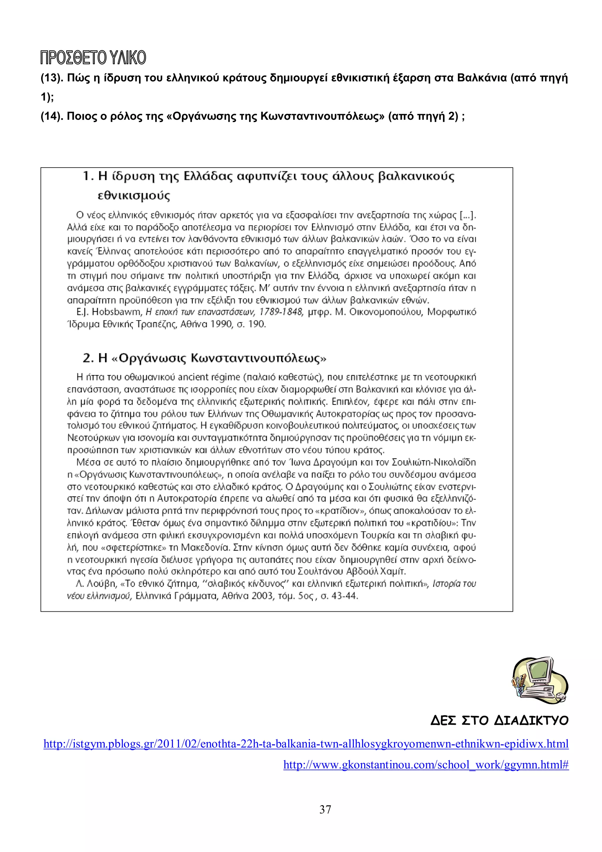 (13). Πώς η ίδρυση του ελληνικού κράτους δημιουργεί εθνικιστική έξαρση στα Βαλκάνια (από πηγή
1);
(14). Ποιος ο ρόλος της «Οργάνωσης της Κωνσταντινουπόλεως» (από πηγή 2) ;

ΔΕΣ ΣΤΟ ΔΙΑΔΙΚΤΥΟ
http://istgym.pblogs.gr/2011/02/enothta-22h-ta-balkania-twn-allhlosygkroyomenwn-ethnikwn-epidiwx.html
http://www.gkonstantinou.com/school_work/ggymn.html#

37

 
