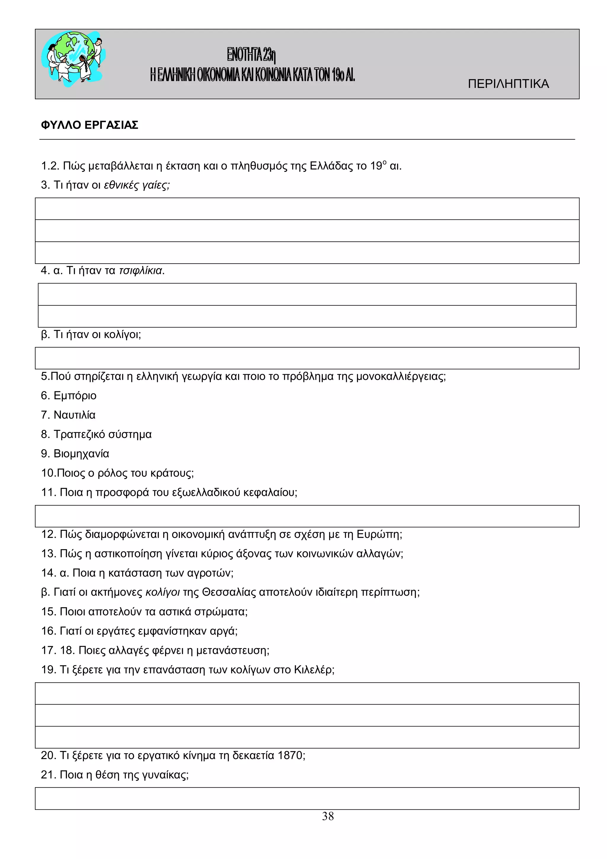 ΠΕΡΙΛΗΠΤΙΚΑ
ΦΥΛΛΟ ΕΡΓΑΣΙΑΣ
1.2. Πώς μεταβάλλεται η έκταση και ο πληθυσμός της Ελλάδας το 19 ο αι.
3. Τι ήταν οι εθνικές γαίες;

4. α. Τι ήταν τα τσιφλίκια.

β. Τι ήταν οι κολίγοι;

5.Πού στηρίζεται η ελληνική γεωργία και ποιο το πρόβλημα της μονοκαλλιέργειας;
6. Εμπόριο
7. Ναυτιλία
8. Τραπεζικό σύστημα
9. Βιομηχανία
10.Ποιος ο ρόλος του κράτους;
11. Ποια η προσφορά του εξωελλαδικού κεφαλαίου;

12. Πώς διαμορφώνεται η οικονομική ανάπτυξη σε σχέση με τη Ευρώπη;
13. Πώς η αστικοποίηση γίνεται κύριος άξονας των κοινωνικών αλλαγών;
14. α. Ποια η κατάσταση των αγροτών;
β. Γιατί οι ακτήμονες κολίγοι της Θεσσαλίας αποτελούν ιδιαίτερη περίπτωση;
15. Ποιοι αποτελούν τα αστικά στρώματα;
16. Γιατί οι εργάτες εμφανίστηκαν αργά;
17. 18. Ποιες αλλαγές φέρνει η μετανάστευση;
19. Τι ξέρετε για την επανάσταση των κολίγων στο Κιλελέρ;

20. Τι ξέρετε για το εργατικό κίνημα τη δεκαετία 1870;
21. Ποια η θέση της γυναίκας;

38

 
