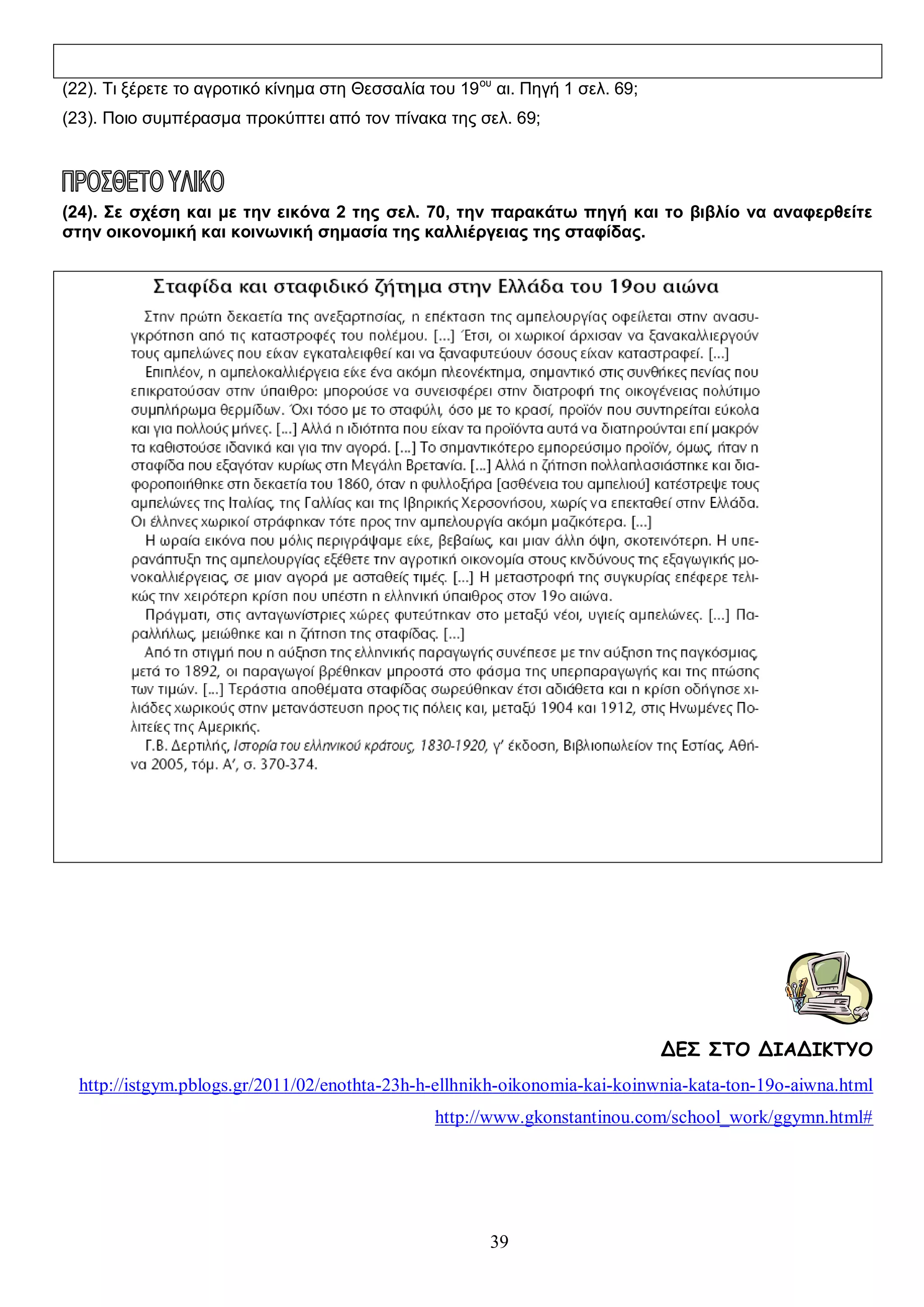 (22). Τι ξέρετε το αγροτικό κίνημα στη Θεσσαλία του 19 ου αι. Πηγή 1 σελ. 69;
(23). Ποιο συμπέρασμα προκύπτει από τον πίνακα της σελ. 69;

(24). Σε σχέση και με την εικόνα 2 της σελ. 70, την παρακάτω πηγή και το βιβλίο να αναφερθείτε
στην οικονομική και κοινωνική σημασία της καλλιέργειας της σταφίδας.

ΔΕΣ ΣΤΟ ΔΙΑΔΙΚΤΥΟ
http://istgym.pblogs.gr/2011/02/enothta-23h-h-ellhnikh-oikonomia-kai-koinwnia-kata-ton-19o-aiwna.html
http://www.gkonstantinou.com/school_work/ggymn.html#

39

 