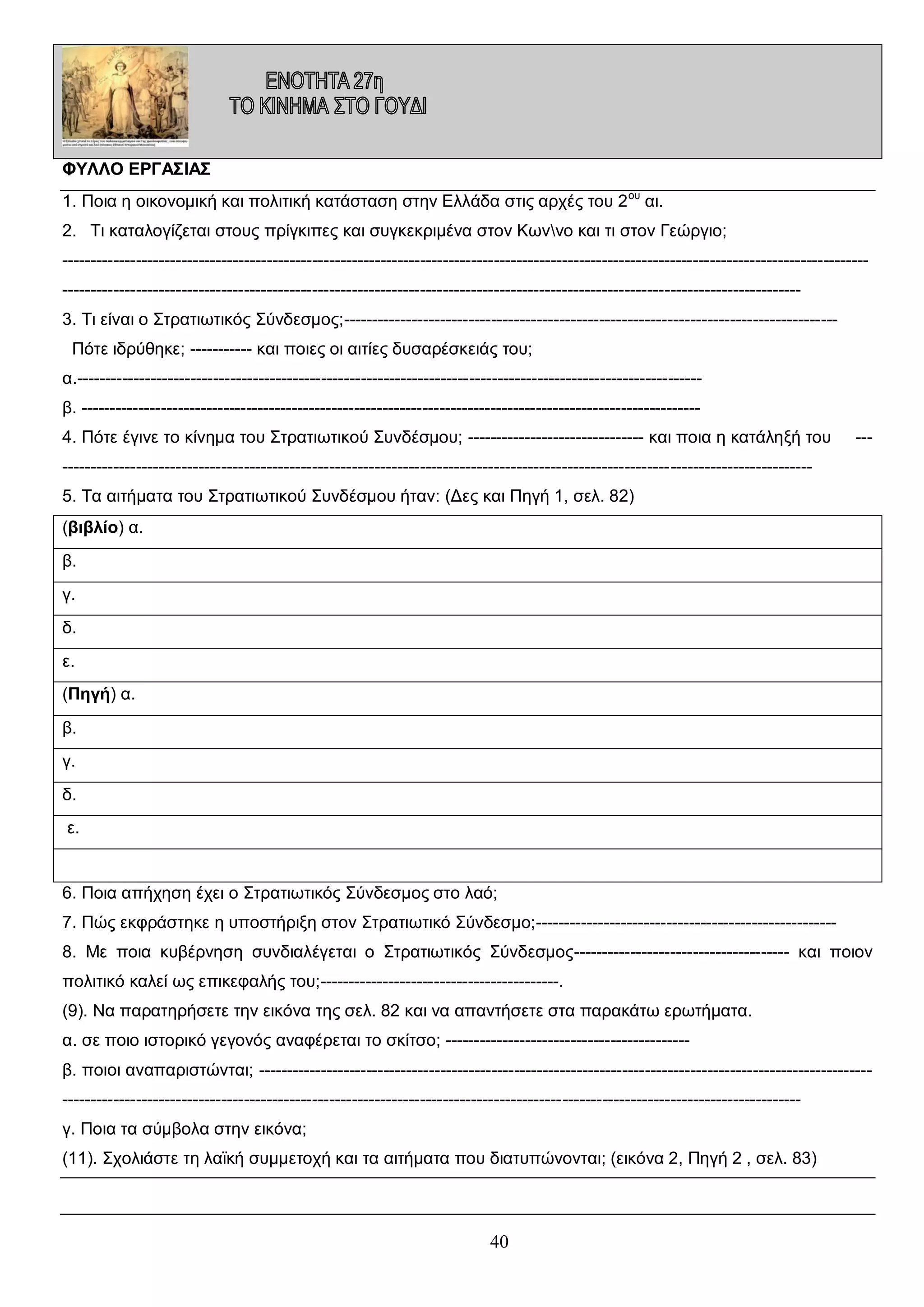 ΦΥΛΛΟ ΕΡΓΑΣΙΑΣ
1. Ποια η οικονομική και πολιτική κατάσταση στην Ελλάδα στις αρχές του 2 ου αι.
2. Τι καταλογίζεται στους πρίγκιπες και συγκεκριμένα στον Κωννο και τι στον Γεώργιο;
------------------------------------------------------------------------------------------------------------------------------------------------------------------------------------------------------------------------------------------------------------------------------3. Τι είναι ο Στρατιωτικός Σύνδεσμος;--------------------------------------------------------------------------------------Πότε ιδρύθηκε; ----------- και ποιες οι αιτίες δυσαρέσκειάς του;
α.-------------------------------------------------------------------------------------------------------------β. ------------------------------------------------------------------------------------------------------------4. Πότε έγινε το κίνημα του Στρατιωτικού Συνδέσμου; ------------------------------- και ποια η κατάληξή του

---

-----------------------------------------------------------------------------------------------------------------------------------5. Τα αιτήματα του Στρατιωτικού Συνδέσμου ήταν: (Δες και Πηγή 1, σελ. 82)
(βιβλίο) α.
β.
γ.
δ.
ε.
(Πηγή) α.
β.
γ.
δ.
ε.

6. Ποια απήχηση έχει ο Στρατιωτικός Σύνδεσμος στο λαό;
7. Πώς εκφράστηκε η υποστήριξη στον Στρατιωτικό Σύνδεσμο;----------------------------------------------------8. Με ποια κυβέρνηση συνδιαλέγεται ο Στρατιωτικός Σύνδεσμος-------------------------------------- και ποιον
πολιτικό καλεί ως επικεφαλής του;------------------------------------------.
(9). Να παρατηρήσετε την εικόνα της σελ. 82 και να απαντήσετε στα παρακάτω ερωτήματα.
α. σε ποιο ιστορικό γεγονός αναφέρεται το σκίτσο; ------------------------------------------β. ποιοι αναπαριστώνται; --------------------------------------------------------------------------------------------------------------------------------------------------------------------------------------------------------------------------------------------γ. Ποια τα σύμβολα στην εικόνα;
(11). Σχολιάστε τη λαϊκή συμμετοχή και τα αιτήματα που διατυπώνονται; (εικόνα 2, Πηγή 2 , σελ. 83)

40

 