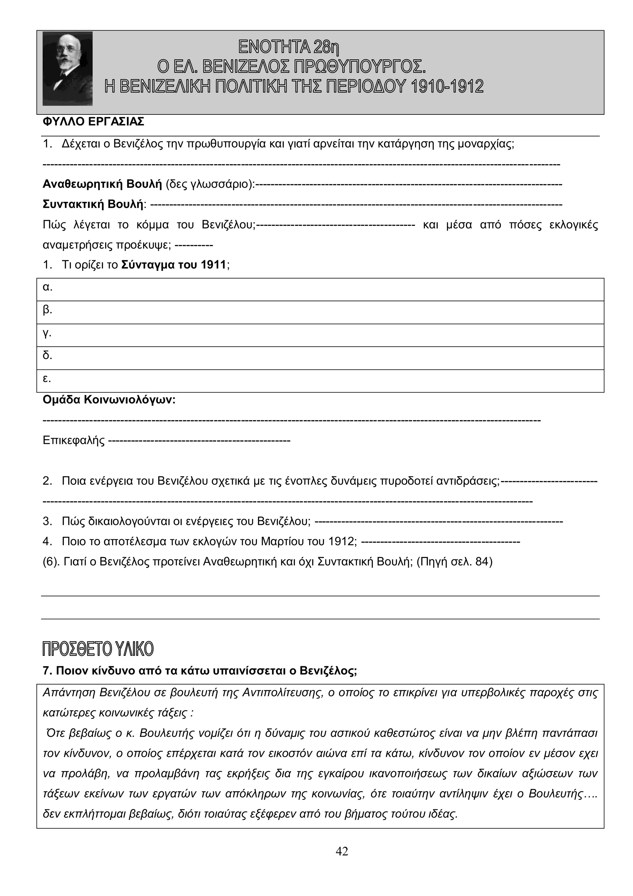 ΦΥΛΛΟ ΕΡΓΑΣΙΑΣ
1. Δέχεται ο Βενιζέλος την πρωθυπουργία και γιατί αρνείται την κατάργηση της μοναρχίας;
------------------------------------------------------------------------------------------------------------------------------------Αναθεωρητική Βουλή (δες γλωσσάριο):------------------------------------------------------------------------------Συντακτική Βουλή: ---------------------------------------------------------------------------------------------------------Πώς λέγεται το κόμμα του Βενιζέλου;----------------------------------------- και μέσα από πόσες εκλογικές
αναμετρήσεις προέκυψε; ---------1. Τι ορίζει το Σύνταγμα του 1911;
α.
β.
γ.
δ.
ε.
Ομάδα Κοινωνιολόγων:
-------------------------------------------------------------------------------------------------------------------------------Επικεφαλής ----------------------------------------------2. Ποια ενέργεια του Βενιζέλου σχετικά με τις ένοπλες δυνάμεις πυροδοτεί αντιδράσεις;-----------------------------------------------------------------------------------------------------------------------------------------------------3. Πώς δικαιολογούνται οι ενέργειες του Βενιζέλου; ---------------------------------------------------------------4. Ποιο το αποτέλεσμα των εκλογών του Μαρτίου του 1912; ----------------------------------------(6). Γιατί ο Βενιζέλος προτείνει Αναθεωρητική και όχι Συντακτική Βουλή; (Πηγή σελ. 84)

7. Ποιον κίνδυνο από τα κάτω υπαινίσσεται ο Βενιζέλος;
Απάντηση Βενιζέλου σε βουλευτή της Αντιπολίτευσης, ο οποίος το επικρίνει για υπερβολικές παροχές στις
κατώτερες κοινωνικές τάξεις :
Ότε βεβαίως ο κ. Βουλευτής νομίζει ότι η δύναμις του αστικού καθεστώτος είναι να μην βλέπη παντάπασι
τον κίνδυνον, ο οποίος επέρχεται κατά τον εικοστόν αιώνα επί τα κάτω, κίνδυνον τον οποίον εν μέσον εχει
να προλάβη, να προλαμβάνη τας εκρήξεις δια της εγκαίρου ικανοποιήσεως των δικαίων αξιώσεων των
τάξεων εκείνων των εργατών των απόκληρων της κοινωνίας, ότε τοιαύτην αντίληψιν έχει ο Βουλευτής….
δεν εκπλήττομαι βεβαίως, διότι τοιαύτας εξέφερεν από του βήματος τούτου ιδέας.

42

 