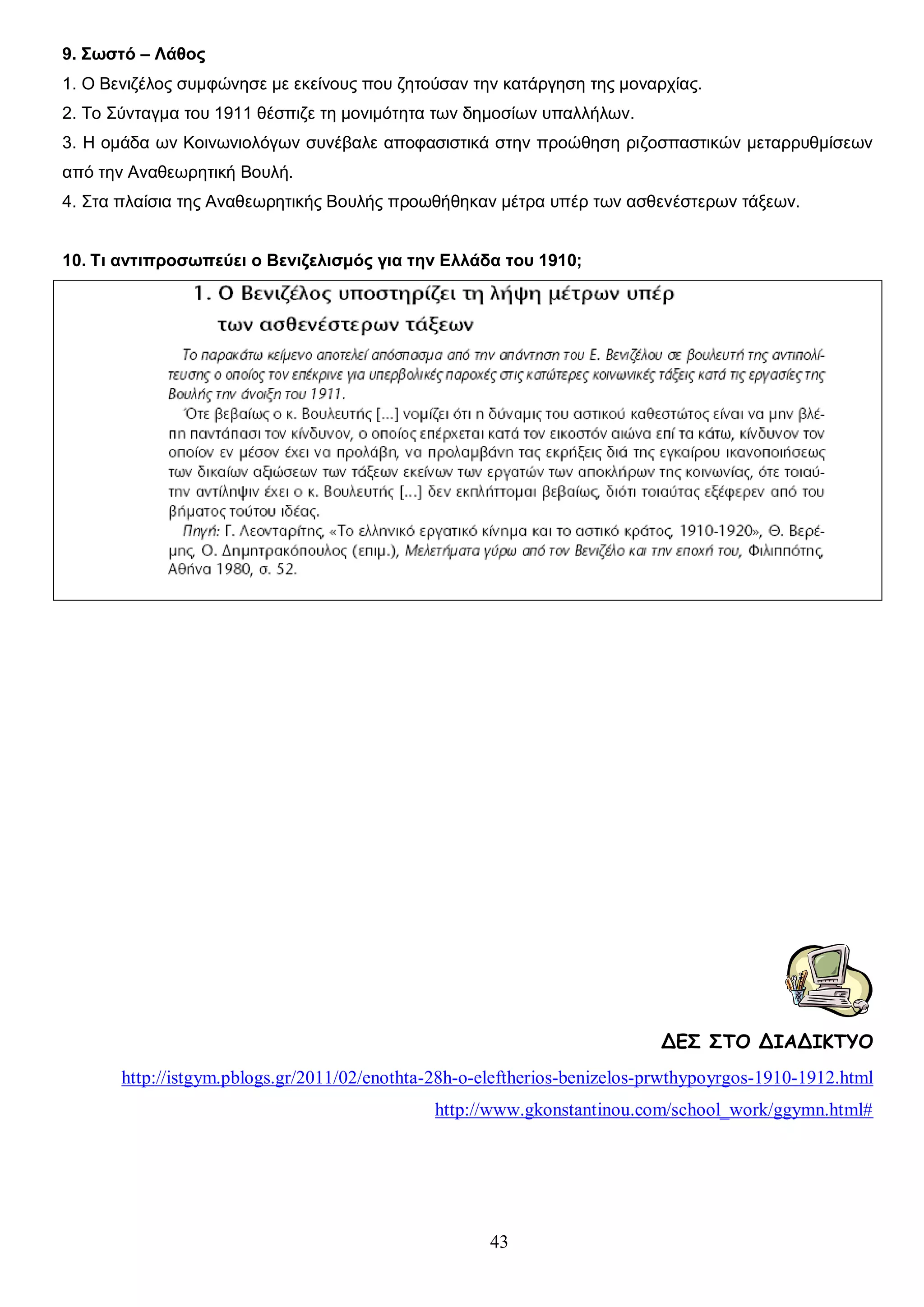 9. Σωστό – Λάθος
1. Ο Βενιζέλος συμφώνησε με εκείνους που ζητούσαν την κατάργηση της μοναρχίας.
2. Το Σύνταγμα του 1911 θέσπιζε τη μονιμότητα των δημοσίων υπαλλήλων.
3. Η ομάδα ων Κοινωνιολόγων συνέβαλε αποφασιστικά στην προώθηση ριζοσπαστικών μεταρρυθμίσεων
από την Αναθεωρητική Βουλή.
4. Στα πλαίσια της Αναθεωρητικής Βουλής προωθήθηκαν μέτρα υπέρ των ασθενέστερων τάξεων.
10. Τι αντιπροσωπεύει ο Βενιζελισμός για την Ελλάδα του 1910;

ΔΕΣ ΣΤΟ ΔΙΑΔΙΚΤΥΟ
http://istgym.pblogs.gr/2011/02/enothta-28h-o-eleftherios-benizelos-prwthypoyrgos-1910-1912.html
http://www.gkonstantinou.com/school_work/ggymn.html#

43

 