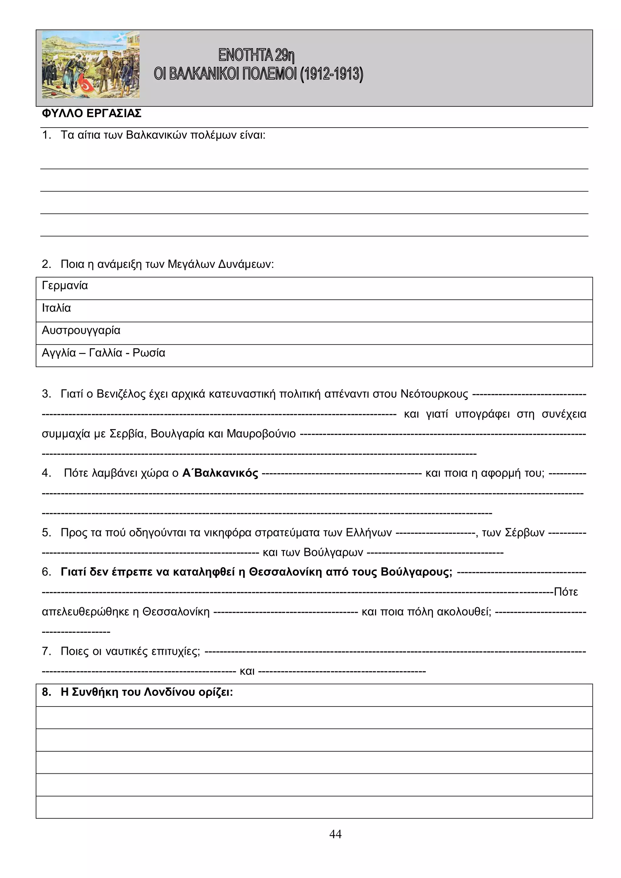 ΦΥΛΛΟ ΕΡΓΑΣΙΑΣ
1. Τα αίτια των Βαλκανικών πολέμων είναι:

2. Ποια η ανάμειξη των Μεγάλων Δυνάμεων:
Γερμανία
Ιταλία
Αυστρουγγαρία
Αγγλία – Γαλλία - Ρωσία
3. Γιατί ο Βενιζέλος έχει αρχικά κατευναστική πολιτική απέναντι στου Νεότουρκους -------------------------------------------------------------------------------------------------------------------------- και γιατί υπογράφει στη συνέχεια
συμμαχία με Σερβία, Βουλγαρία και Μαυροβούνιο -------------------------------------------------------------------------------------------------------------------------------------------------------------------------------------------4.

Πότε λαμβάνει χώρα ο Α΄Βαλκανικός ------------------------------------------ και ποια η αφορμή του; ----------

------------------------------------------------------------------------------------------------------------------------------------------------------------------------------------------------------------------------------------------------------------------5. Προς τα πού οδηγούνται τα νικηφόρα στρατεύματα των Ελλήνων ---------------------, των Σέρβων ------------------------------------------------------------------ και των Βούλγαρων -----------------------------------6. Γιατί δεν έπρεπε να καταληφθεί η Θεσσαλονίκη από τους Βούλγαρους; -----------------------------------------------------------------------------------------------------------------------------------------------------------------------Πότε
απελευθερώθηκε η Θεσσαλονίκη -------------------------------------- και ποια πόλη ακολουθεί; ----------------------------------------7. Ποιες οι ναυτικές επιτυχίες; ------------------------------------------------------------------------------------------------------------------------------------------------------ και -------------------------------------------8. Η Συνθήκη του Λονδίνου ορίζει:

44

 