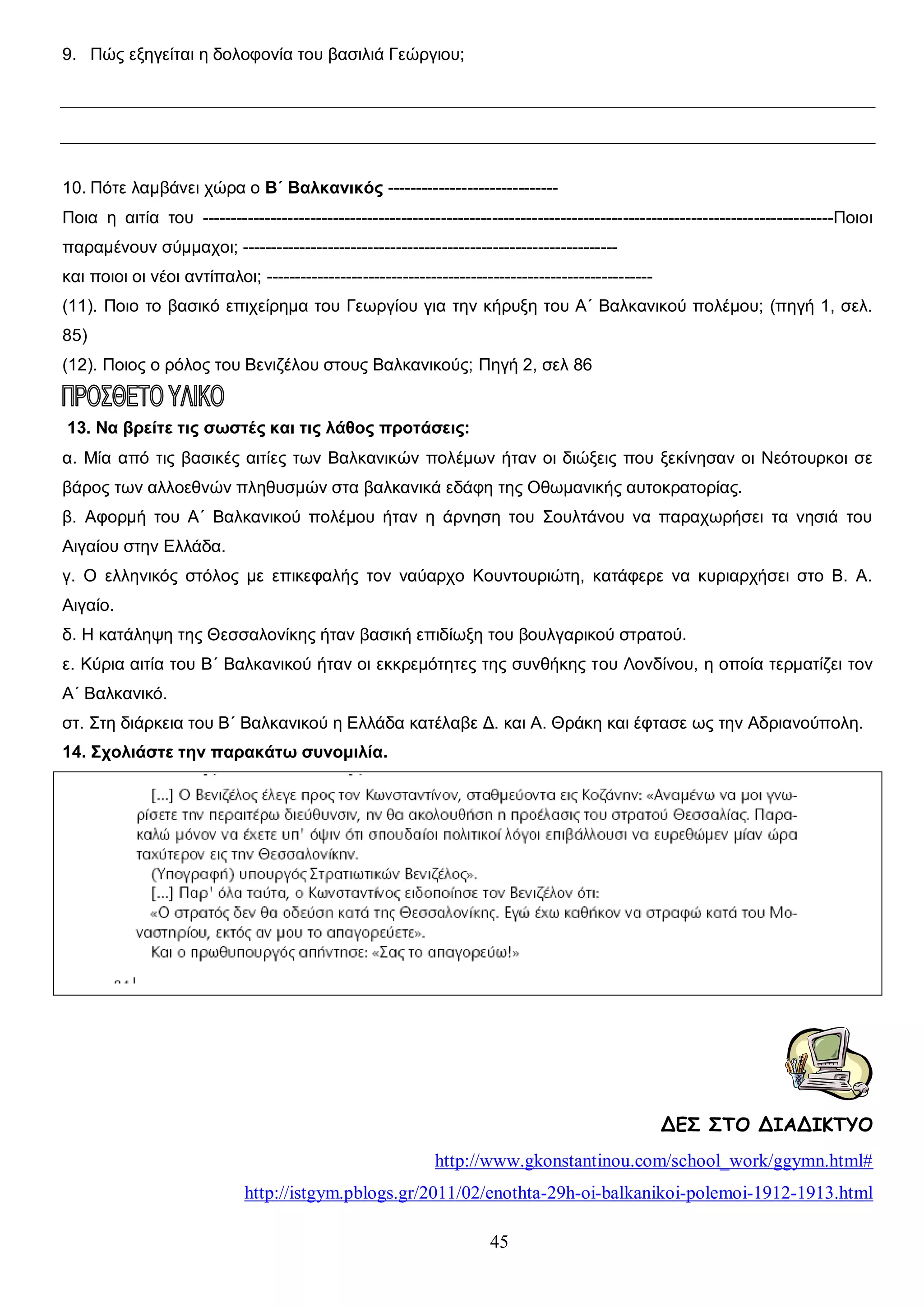 9. Πώς εξηγείται η δολοφονία του βασιλιά Γεώργιου;

10. Πότε λαμβάνει χώρα ο Β΄ Βαλκανικός -----------------------------Ποια η αιτία του ---------------------------------------------------------------------------------------------------------------Ποιοι
παραμένουν σύμμαχοι; -----------------------------------------------------------------και ποιοι οι νέοι αντίπαλοι; -------------------------------------------------------------------(11). Ποιο το βασικό επιχείρημα του Γεωργίου για την κήρυξη του Α΄ Βαλκανικού πολέμου; (πηγή 1, σελ.
85)
(12). Ποιος ο ρόλος του Βενιζέλου στους Βαλκανικούς; Πηγή 2, σελ 86

13. Να βρείτε τις σωστές και τις λάθος προτάσεις:
α. Μία από τις βασικές αιτίες των Βαλκανικών πολέμων ήταν οι διώξεις που ξεκίνησαν οι Νεότουρκοι σε
βάρος των αλλοεθνών πληθυσμών στα βαλκανικά εδάφη της Οθωμανικής αυτοκρατορίας.
β. Αφορμή του Α΄ Βαλκανικού πολέμου ήταν η άρνηση του Σουλτάνου να παραχωρήσει τα νησιά του
Αιγαίου στην Ελλάδα.
γ. Ο ελληνικός στόλος με επικεφαλής τον ναύαρχο Κουντουριώτη, κατάφερε να κυριαρχήσει στο Β. Α.
Αιγαίο.
δ. Η κατάληψη της Θεσσαλονίκης ήταν βασική επιδίωξη του βουλγαρικού στρατού.
ε. Κύρια αιτία του Β΄ Βαλκανικού ήταν οι εκκρεμότητες της συνθήκης του Λονδίνου, η οποία τερματίζει τον
Α΄ Βαλκανικό.
στ. Στη διάρκεια του Β΄ Βαλκανικού η Ελλάδα κατέλαβε Δ. και Α. Θράκη και έφτασε ως την Αδριανούπολη.
14. Σχολιάστε την παρακάτω συνομιλία.

ΔΕΣ ΣΤΟ ΔΙΑΔΙΚΤΥΟ
http://www.gkonstantinou.com/school_work/ggymn.html#
http://istgym.pblogs.gr/2011/02/enothta-29h-oi-balkanikoi-polemoi-1912-1913.html
45

 