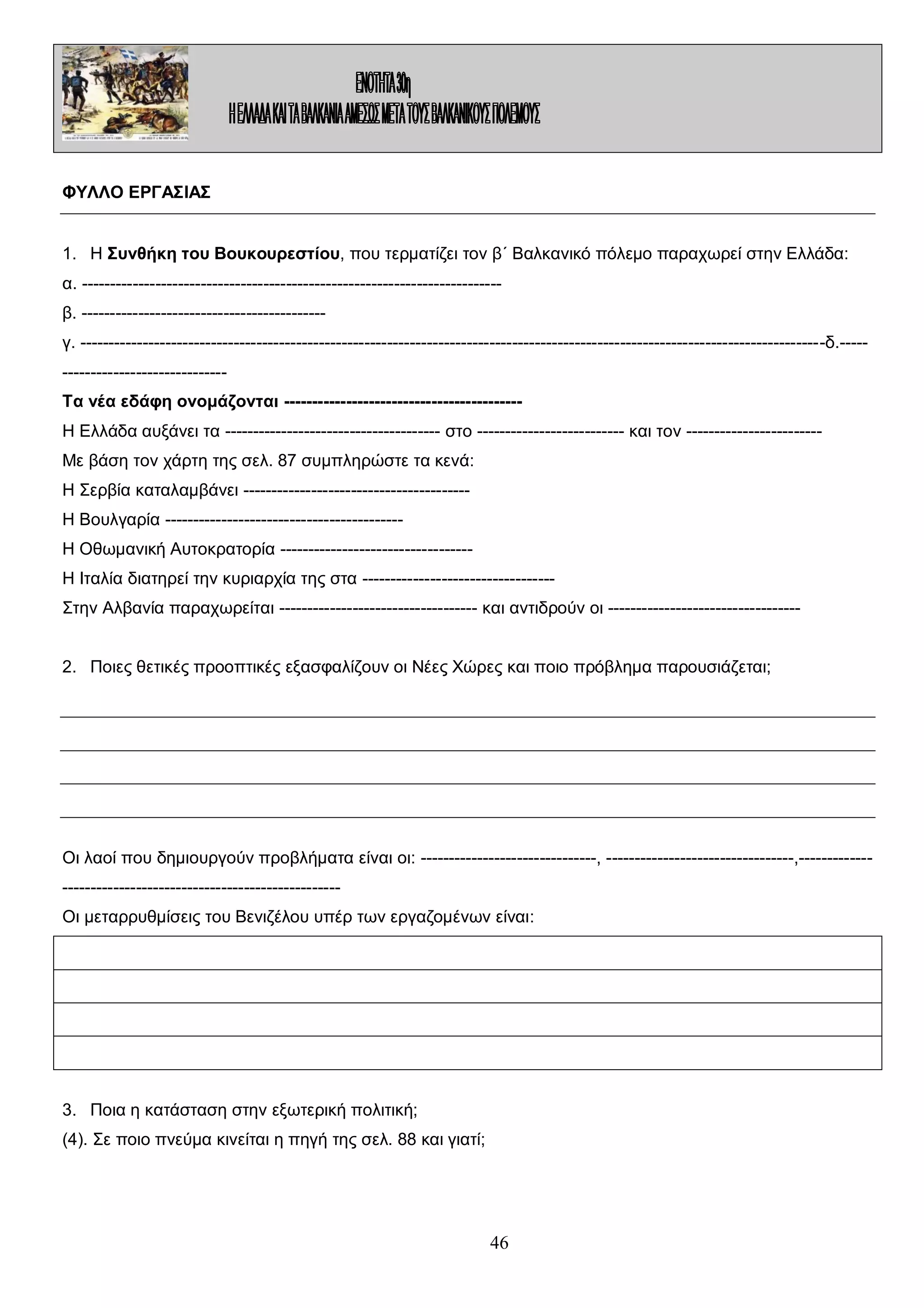 ΦΥΛΛΟ ΕΡΓΑΣΙΑΣ
1. Η Συνθήκη του Βουκουρεστίου, που τερματίζει τον β΄ Βαλκανικό πόλεμο παραχωρεί στην Ελλάδα:
α. -------------------------------------------------------------------------β. ------------------------------------------γ. -----------------------------------------------------------------------------------------------------------------------------------δ.--------------------------------Τα νέα εδάφη ονομάζονται -----------------------------------------Η Ελλάδα αυξάνει τα -------------------------------------- στο -------------------------- και τον -----------------------Με βάση τον χάρτη της σελ. 87 συμπληρώστε τα κενά:
Η Σερβία καταλαμβάνει ---------------------------------------Η Βουλγαρία -----------------------------------------Η Οθωμανική Αυτοκρατορία ---------------------------------Η Ιταλία διατηρεί την κυριαρχία της στα ---------------------------------Στην Αλβανία παραχωρείται ----------------------------------- και αντιδρούν οι ---------------------------------2. Ποιες θετικές προοπτικές εξασφαλίζουν οι Νέες Χώρες και ποιο πρόβλημα παρουσιάζεται;

Οι λαοί που δημιουργούν προβλήματα είναι οι: -------------------------------, ---------------------------------,------------------------------------------------------------Οι μεταρρυθμίσεις του Βενιζέλου υπέρ των εργαζομένων είναι:

3. Ποια η κατάσταση στην εξωτερική πολιτική;
(4). Σε ποιο πνεύμα κινείται η πηγή της σελ. 88 και γιατί;

46

 