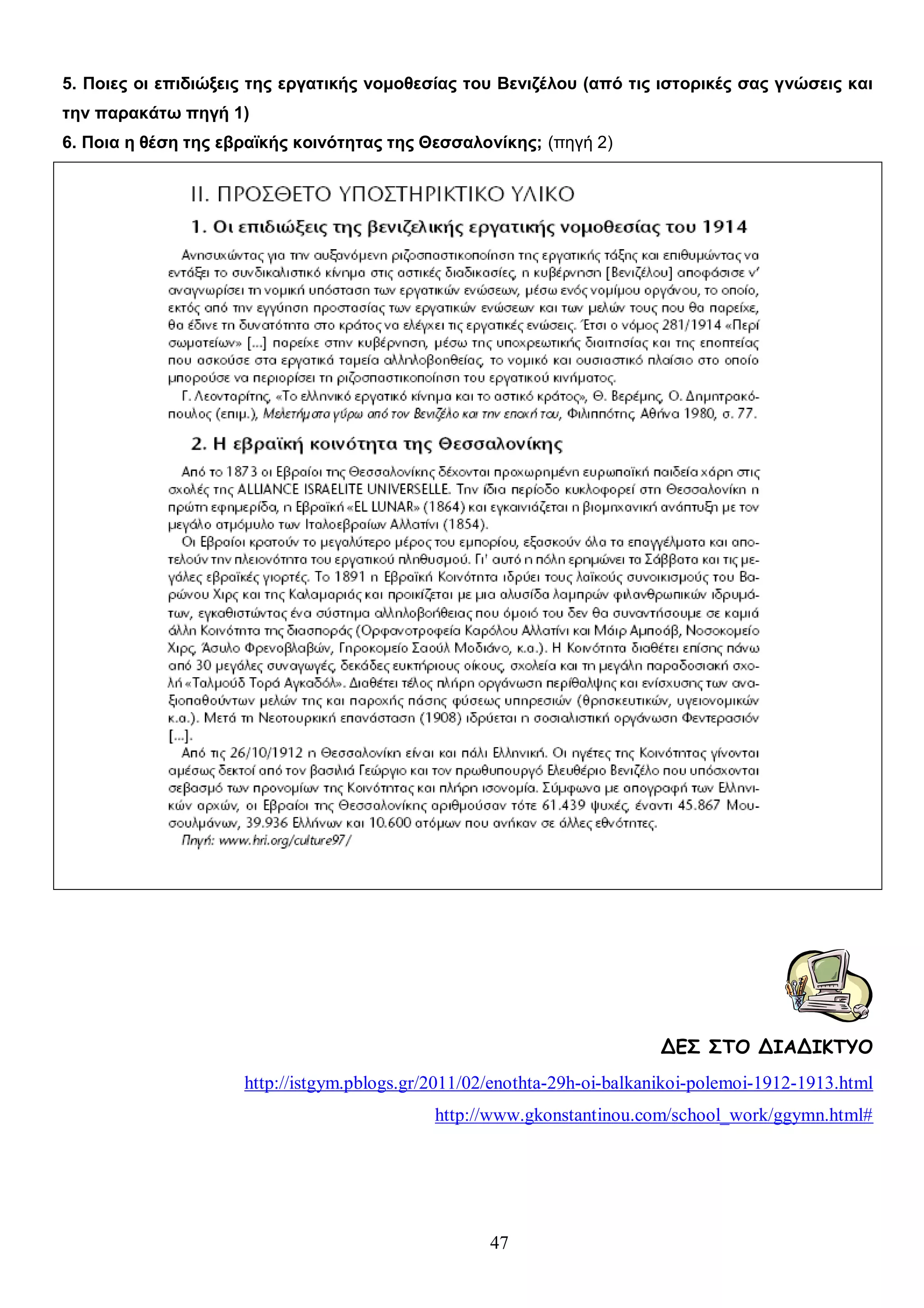 5. Ποιες οι επιδιώξεις της εργατικής νομοθεσίας του Βενιζέλου (από τις ιστορικές σας γνώσεις και
την παρακάτω πηγή 1)
6. Ποια η θέση της εβραϊκής κοινότητας της Θεσσαλονίκης; (πηγή 2)

ΔΕΣ ΣΤΟ ΔΙΑΔΙΚΤΥΟ
http://istgym.pblogs.gr/2011/02/enothta-29h-oi-balkanikoi-polemoi-1912-1913.html
http://www.gkonstantinou.com/school_work/ggymn.html#

47

 