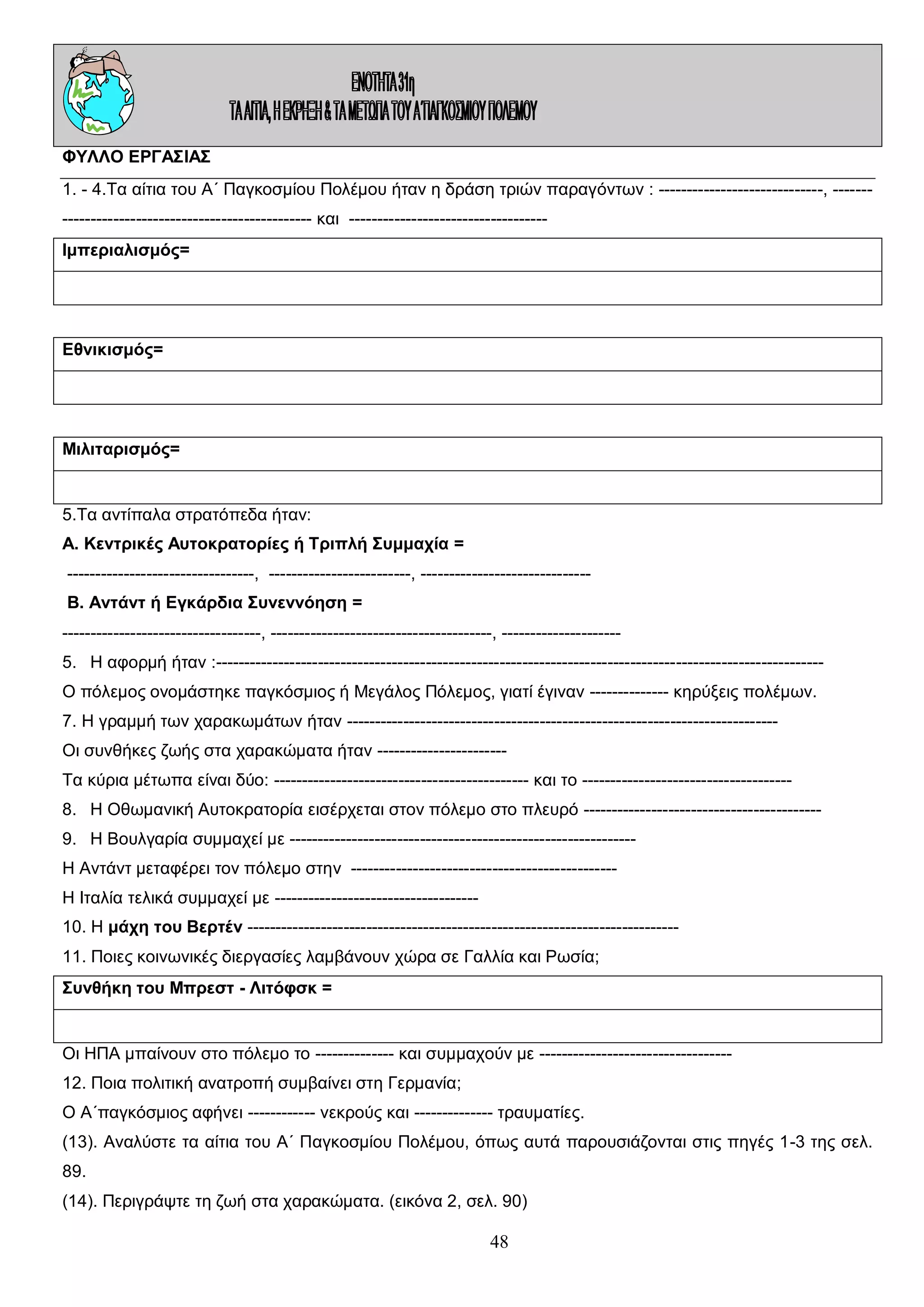 ΦΥΛΛΟ ΕΡΓΑΣΙΑΣ
1. - 4.Τα αίτια του Α΄ Παγκοσμίου Πολέμου ήταν η δράση τριών παραγόντων : -----------------------------, -------------------------------------------------- και ----------------------------------Ιμπεριαλισμός=

Εθνικισμός=

Μιλιταρισμός=

5.Τα αντίπαλα στρατόπεδα ήταν:
Α. Κεντρικές Αυτοκρατορίες ή Τριπλή Συμμαχία =
---------------------------------, -------------------------, -----------------------------Β. Αντάντ ή Εγκάρδια Συνεννόηση =
-----------------------------------, ---------------------------------------, --------------------5. Η αφορμή ήταν :----------------------------------------------------------------------------------------------------------Ο πόλεμος ονομάστηκε παγκόσμιος ή Μεγάλος Πόλεμος, γιατί έγιναν -------------- κηρύξεις πολέμων.
7. Η γραμμή των χαρακωμάτων ήταν ---------------------------------------------------------------------------Οι συνθήκες ζωής στα χαρακώματα ήταν ----------------------Τα κύρια μέτωπα είναι δύο: --------------------------------------------- και το ------------------------------------8. Η Οθωμανική Αυτοκρατορία εισέρχεται στον πόλεμο στο πλευρό -----------------------------------------9. Η Βουλγαρία συμμαχεί με ------------------------------------------------------------Η Αντάντ μεταφέρει τον πόλεμο στην ----------------------------------------------Η Ιταλία τελικά συμμαχεί με -----------------------------------10. Η μάχη του Βερτέν ---------------------------------------------------------------------------11. Ποιες κοινωνικές διεργασίες λαμβάνουν χώρα σε Γαλλία και Ρωσία;
Συνθήκη του Μπρεστ - Λιτόφσκ =

Οι ΗΠΑ μπαίνουν στο πόλεμο το -------------- και συμμαχούν με ---------------------------------12. Ποια πολιτική ανατροπή συμβαίνει στη Γερμανία;
Ο Α΄παγκόσμιος αφήνει ------------ νεκρούς και -------------- τραυματίες.
(13). Αναλύστε τα αίτια του Α΄ Παγκοσμίου Πολέμου, όπως αυτά παρουσιάζονται στις πηγές 1-3 της σελ.
89.
(14). Περιγράψτε τη ζωή στα χαρακώματα. (εικόνα 2, σελ. 90)

48

 
