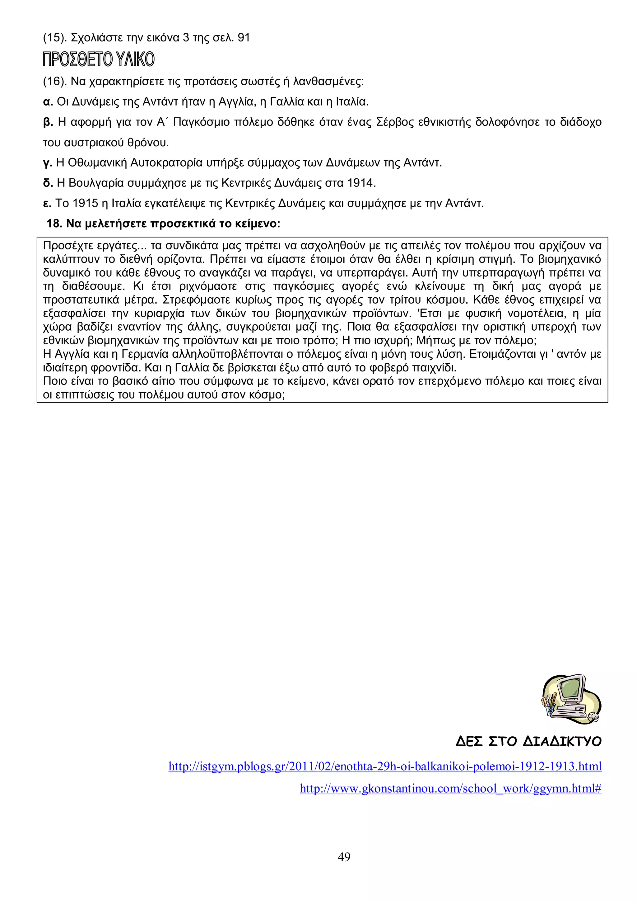 (15). Σχολιάστε την εικόνα 3 της σελ. 91

(16). Να χαρακτηρίσετε τις προτάσεις σωστές ή λανθασμένες:
α. Οι Δυνάμεις της Αντάντ ήταν η Αγγλία, η Γαλλία και η Ιταλία.
β. Η αφορμή για τον Α΄ Παγκόσμιο πόλεμο δόθηκε όταν ένας Σέρβος εθνικιστής δολοφόνησε το διάδοχο
του αυστριακού θρόνου.
γ. Η Οθωμανική Αυτοκρατορία υπήρξε σύμμαχος των Δυνάμεων της Αντάντ.
δ. Η Βουλγαρία συμμάχησε με τις Κεντρικές Δυνάμεις στα 1914.
ε. Το 1915 η Ιταλία εγκατέλειψε τις Κεντρικές Δυνάμεις και συμμάχησε με την Αντάντ.
18. Να μελετήσετε προσεκτικά το κείμενο:
Προσέχτε εργάτες... τα συvδικάτα μας πρέπει vα ασχοληθούν με τις απειλές τov πολέμoυ πoυ αρχίζουv να
καλύπτουν το διεθνή ορίζοντα. Πρέπει να είμαστε έτοιμοι όταν θα έλθει η κρίσιμη στιγμή. Το βιομηχανικό
δυναμικό τoυ κάθε έθνoυς το αναγκάζει να παράγει, vα υπερπαράγει. Αυτή την υπερπαραγωγή πρέπει να
τη διαθέσoυμε. Κι έτσι ριχνόμαοτε στις παγκόσμιες αγορές ενώ κλείνoυμε τη δική μας αγορά με
προστατευτικά μέτρα. Στρεφόμαοτε κυρίως προς τις αγορές τov τρίτoυ κόσμoυ. Κάθε έθνος επιχειρεί να
εξασφαλίσει την κυριαρχία των δικών τoυ βιομηχανικών προϊόντων. 'Ετσι με φυσική νομοτέλεια, η μία
χώρα βαδίζει εναντίov της άλλης, συγκρούεται μαζί της. Ποια θα εξασφαλίσει την οριστική υπεροχή των
εθνικών βιομηχανικών της προϊόντων και με ποιο τpόπo; Η πιο ισχυρή; Μήπως με τov πόλεμο;
Η Αγγλία και η Γερμανία αλληλοϋποβλέπονται ο πόλεμος είναι η μόνη τους λύση. Ετοιμάζονται γι ' αvτόv με
ιδιαίτερη φροντίδα. Και η Γαλλία δε βρίσκεται έξω από αυτό το φοβερό παιχνίδι.
Ποιο είναι το βασικό αίτιο που σύμφωνα με το κείμενο, κάνει ορατό τον επερχόμενο πόλεμο και ποιες είναι
οι επιπτώσεις του πολέμου αυτού στον κόσμο;

ΔΕΣ ΣΤΟ ΔΙΑΔΙΚΤΥΟ
http://istgym.pblogs.gr/2011/02/enothta-29h-oi-balkanikoi-polemoi-1912-1913.html
http://www.gkonstantinou.com/school_work/ggymn.html#

49

 