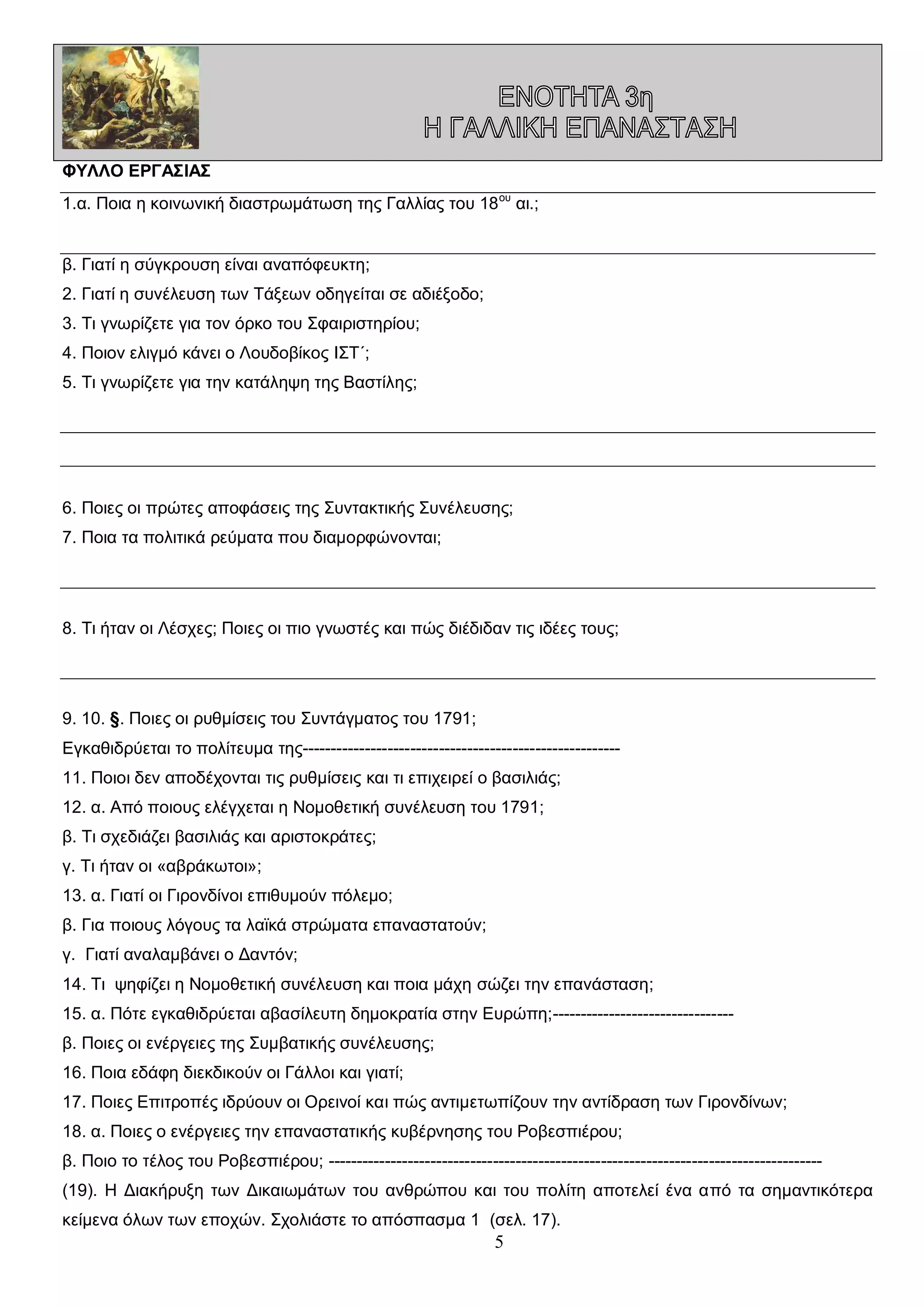 ΦΥΛΛΟ ΕΡΓΑΣΙΑΣ
1.α. Ποια η κοινωνική διαστρωμάτωση της Γαλλίας του 18 ου αι.;
β. Γιατί η σύγκρουση είναι αναπόφευκτη;
2. Γιατί η συνέλευση των Τάξεων οδηγείται σε αδιέξοδο;
3. Τι γνωρίζετε για τον όρκο του Σφαιριστηρίου;
4. Ποιον ελιγμό κάνει ο Λουδοβίκος ΙΣΤ΄;
5. Τι γνωρίζετε για την κατάληψη της Βαστίλης;

6. Ποιες οι πρώτες αποφάσεις της Συντακτικής Συνέλευσης;
7. Ποια τα πολιτικά ρεύματα που διαμορφώνονται;

8. Τι ήταν οι Λέσχες; Ποιες οι πιο γνωστές και πώς διέδιδαν τις ιδέες τους;

9. 10. §. Ποιες οι ρυθμίσεις του Συντάγματος του 1791;
Εγκαθιδρύεται το πολίτευμα της-------------------------------------------------------11. Ποιοι δεν αποδέχονται τις ρυθμίσεις και τι επιχειρεί ο βασιλιάς;
12. α. Από ποιους ελέγχεται η Νομοθετική συνέλευση του 1791;
β. Τι σχεδιάζει βασιλιάς και αριστοκράτες;
γ. Τι ήταν οι «αβράκωτοι»;
13. α. Γιατί οι Γιρονδίνοι επιθυμούν πόλεμο;
β. Για ποιους λόγους τα λαϊκά στρώματα επαναστατούν;
γ. Γιατί αναλαμβάνει ο Δαντόν;
14. Τι ψηφίζει η Νομοθετική συνέλευση και ποια μάχη σώζει την επανάσταση;
15. α. Πότε εγκαθιδρύεται αβασίλευτη δημοκρατία στην Ευρώπη;-------------------------------β. Ποιες οι ενέργειες της Συμβατικής συνέλευσης;
16. Ποια εδάφη διεκδικούν οι Γάλλοι και γιατί;
17. Ποιες Επιτροπές ιδρύουν οι Ορεινοί και πώς αντιμετωπίζουν την αντίδραση των Γιρονδίνων;
18. α. Ποιες ο ενέργειες την επαναστατικής κυβέρνησης του Ροβεσπιέρου;
β. Ποιο το τέλος του Ροβεσπιέρου; --------------------------------------------------------------------------------------(19). Η Διακήρυξη των Δικαιωμάτων του ανθρώπου και του πολίτη αποτελεί ένα από τα σημαντικότερα
κείμενα όλων των εποχών. Σχολιάστε το απόσπασμα 1 (σελ. 17).

5

 