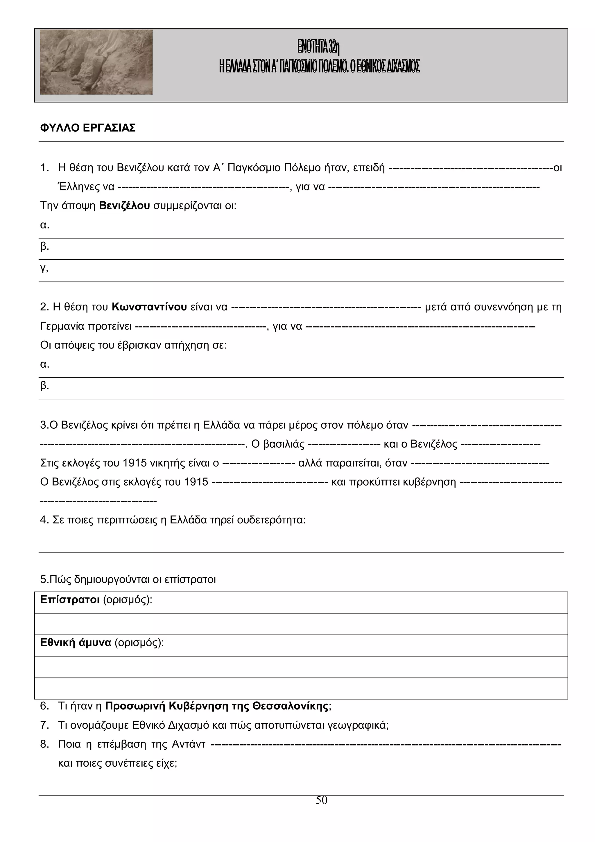 ΦΥΛΛΟ ΕΡΓΑΣΙΑΣ
1. Η θέση του Βενιζέλου κατά τον Α΄ Παγκόσμιο Πόλεμο ήταν, επειδή ---------------------------------------------οι
Έλληνες να -----------------------------------------------, για να ---------------------------------------------------------Την άποψη Βενιζέλου συμμερίζονται οι:
α.
β.
γ,
2. Η θέση του Κωνσταντίνου είναι να ---------------------------------------------------- μετά από συνεννόηση με τη
Γερμανία προτείνει ------------------------------------, για να --------------------------------------------------------------Οι απόψεις του έβρισκαν απήχηση σε:
α.
β.
3.Ο Βενιζέλος κρίνει ότι πρέπει η Ελλάδα να πάρει μέρος στον πόλεμο όταν ------------------------------------------------------------------------------------------------. Ο βασιλιάς -------------------- και ο Βενιζέλος ---------------------Στις εκλογές του 1915 νικητής είναι ο -------------------- αλλά παραιτείται, όταν -------------------------------------Ο Βενιζέλος στις εκλογές του 1915 -------------------------------- και προκύπτει κυβέρνηση ----------------------------------------------------------4. Σε ποιες περιπτώσεις η Ελλάδα τηρεί ουδετερότητα:

5.Πώς δημιουργούνται οι επίστρατοι
Επίστρατοι (ορισμός):

Εθνική άμυνα (ορισμός):

6. Τι ήταν η Προσωρινή Κυβέρνηση της Θεσσαλονίκης;
7. Τι ονομάζουμε Εθνικό Διχασμό και πώς αποτυπώνεται γεωγραφικά;
8. Ποια η επέμβαση της Αντάντ -----------------------------------------------------------------------------------------------και ποιες συνέπειες είχε;

50

 