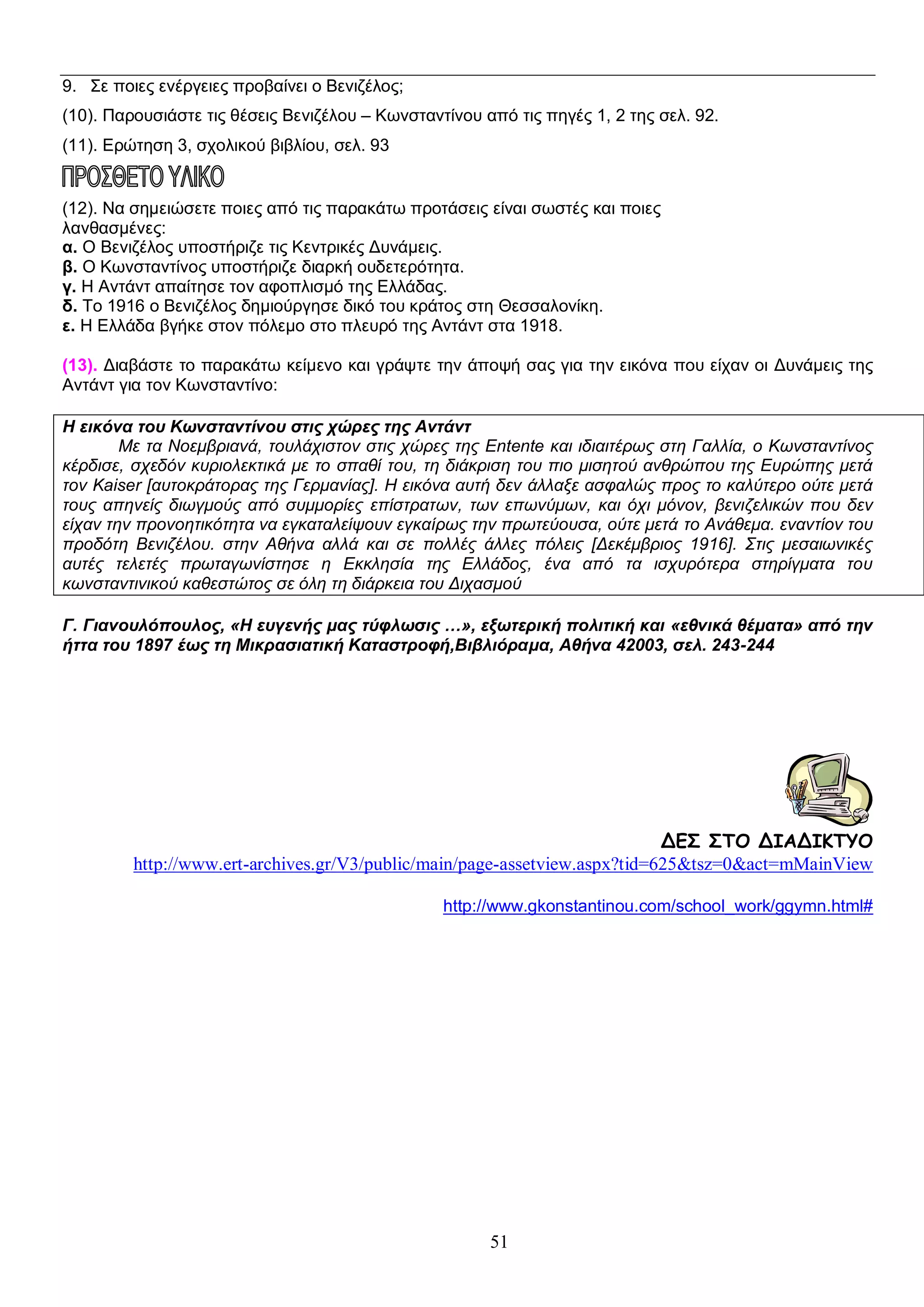 9. Σε ποιες ενέργειες προβαίνει ο Βενιζέλος;
(10). Παρουσιάστε τις θέσεις Βενιζέλου – Κωνσταντίνου από τις πηγές 1, 2 της σελ. 92.
(11). Ερώτηση 3, σχολικού βιβλίου, σελ. 93

(12). Να σημειώσετε ποιες από τις παρακάτω προτάσεις είναι σωστές και ποιες
λανθασμένες:
α. Ο Βενιζέλος υποστήριζε τις Κεντρικές Δυνάμεις.
β. Ο Κωνσταντίνος υποστήριζε διαρκή ουδετερότητα.
γ. Η Αντάντ απαίτησε τον αφοπλισμό της Ελλάδας.
δ. Το 1916 ο Βενιζέλος δημιούργησε δικό του κράτος στη Θεσσαλονίκη.
ε. Η Ελλάδα βγήκε στον πόλεμο στο πλευρό της Αντάντ στα 1918.
(13). Διαβάστε το παρακάτω κείμενο και γράψτε την άποψή σας για την εικόνα που είχαν οι Δυνάμεις της
Αντάντ για τον Κωνσταντίνο:
Η εικόνα του Κωνσταντίνου στις χώρες της Αντάντ
Με τα Νοεμβριανά, τουλάχιστον στις χώρες της Entente και ιδιαιτέρως στη Γαλλία, ο Κωνσταντίνος
κέρδισε, σχεδόν κυριολεκτικά με το σπαθί του, τη διάκριση του πιο μισητού ανθρώπου της Ευρώπης μετά
τον Kaiser [αυτοκράτορας της Γερμανίας]. Η εικόνα αυτή δεν άλλαξε ασφαλώς προς το καλύτερο ούτε μετά
τους απηνείς διωγμούς από συμμορίες επίστρατων, των επωνύμων, και όχι μόνον, βενιζελικών που δεν
είχαν την προνοητικότητα να εγκαταλείψουν εγκαίρως την πρωτεύουσα, ούτε μετά το Ανάθεμα. εναντίον του
προδότη Βενιζέλου. στην Αθήνα αλλά και σε πολλές άλλες πόλεις [Δεκέμβριος 1916]. Στις μεσαιωνικές
αυτές τελετές πρωταγωνίστησε η Εκκλησία της Ελλάδος, ένα από τα ισχυρότερα στηρίγματα του
κωνσταντινικού καθεστώτος σε όλη τη διάρκεια του Διχασμού
Γ. Γιανουλόπουλος, «Η ευγενής μας τύφλωσις …», εξωτερική πολιτική και «εθνικά θέματα» από την
ήττα του 1897 έως τη Μικρασιατική Καταστροφή,Βιβλιόραμα, Αθήνα 42003, σελ. 243-244

ΔΕΣ ΣΤΟ ΔΙΑΔΙΚΤΥΟ
http://www.ert-archives.gr/V3/public/main/page-assetview.aspx?tid=625&tsz=0&act=mMainView
http://www.gkonstantinou.com/school_work/ggymn.html#

51

 