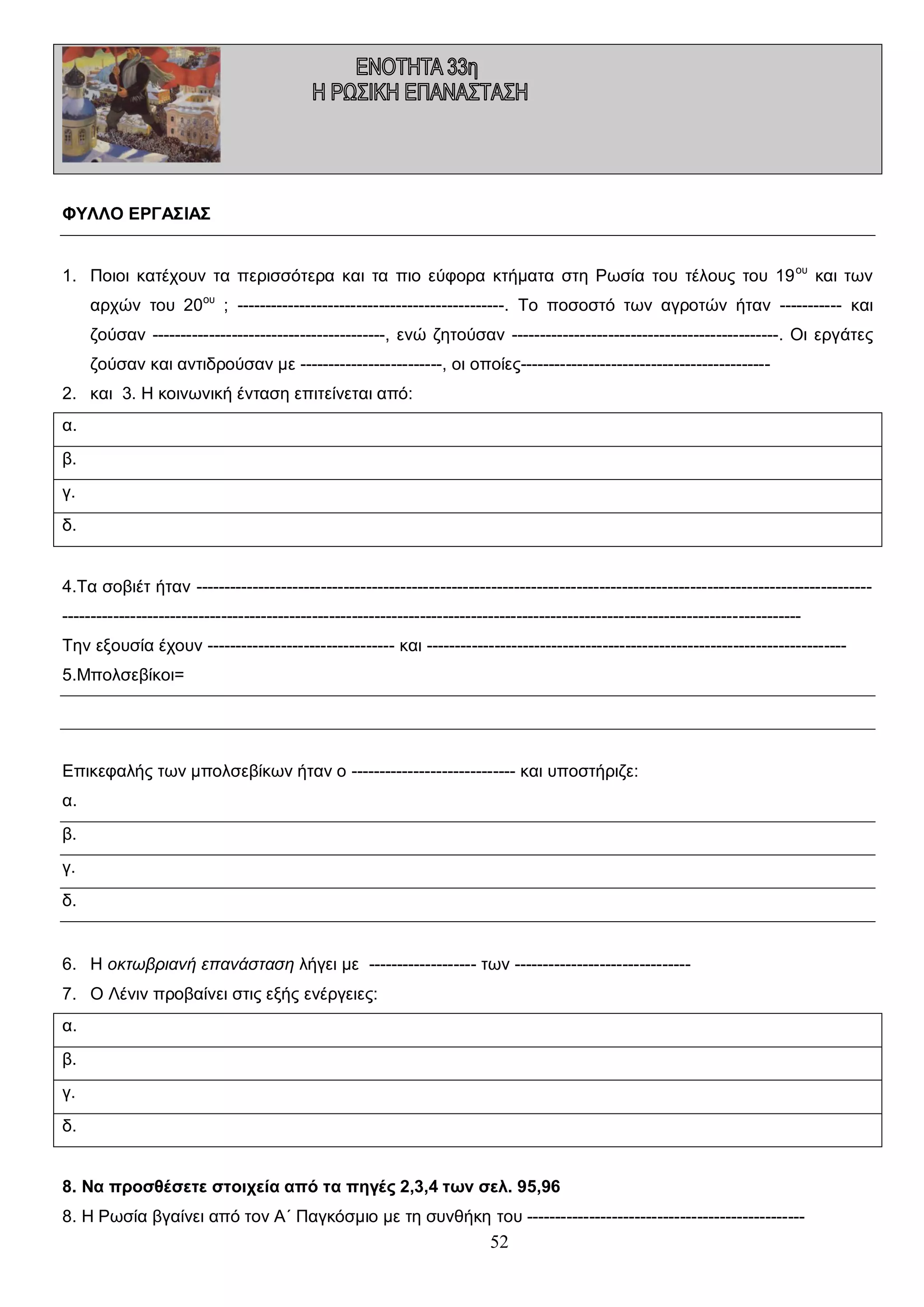 ΦΥΛΛΟ ΕΡΓΑΣΙΑΣ
1. Ποιοι κατέχουν τα περισσότερα και τα πιο εύφορα κτήματα στη Ρωσία του τέλους του 19 ου και των
αρχών του 20ου ; -----------------------------------------------. Το ποσοστό των αγροτών ήταν ----------- και
ζούσαν -----------------------------------------, ενώ ζητούσαν -----------------------------------------------. Οι εργάτες
ζούσαν και αντιδρούσαν με -------------------------, οι οποίες-------------------------------------------2. και 3. Η κοινωνική ένταση επιτείνεται από:
α.
β.
γ.
δ.
4.Τα σοβιέτ ήταν -------------------------------------------------------------------------------------------------------------------------------------------------------------------------------------------------------------------------------------------------------Την εξουσία έχουν --------------------------------- και -------------------------------------------------------------------------5.Μπολσεβίκοι=

Επικεφαλής των μπολσεβίκων ήταν ο ----------------------------- και υποστήριζε:
α.
β.
γ.
δ.

6. Η οκτωβριανή επανάσταση λήγει με ------------------- των ------------------------------7. Ο Λένιν προβαίνει στις εξής ενέργειες:
α.
β.
γ.
δ.
8. Να προσθέσετε στοιχεία από τα πηγές 2,3,4 των σελ. 95,96
8. Η Ρωσία βγαίνει από τον Α΄ Παγκόσμιο με τη συνθήκη του -------------------------------------------------

52

 
