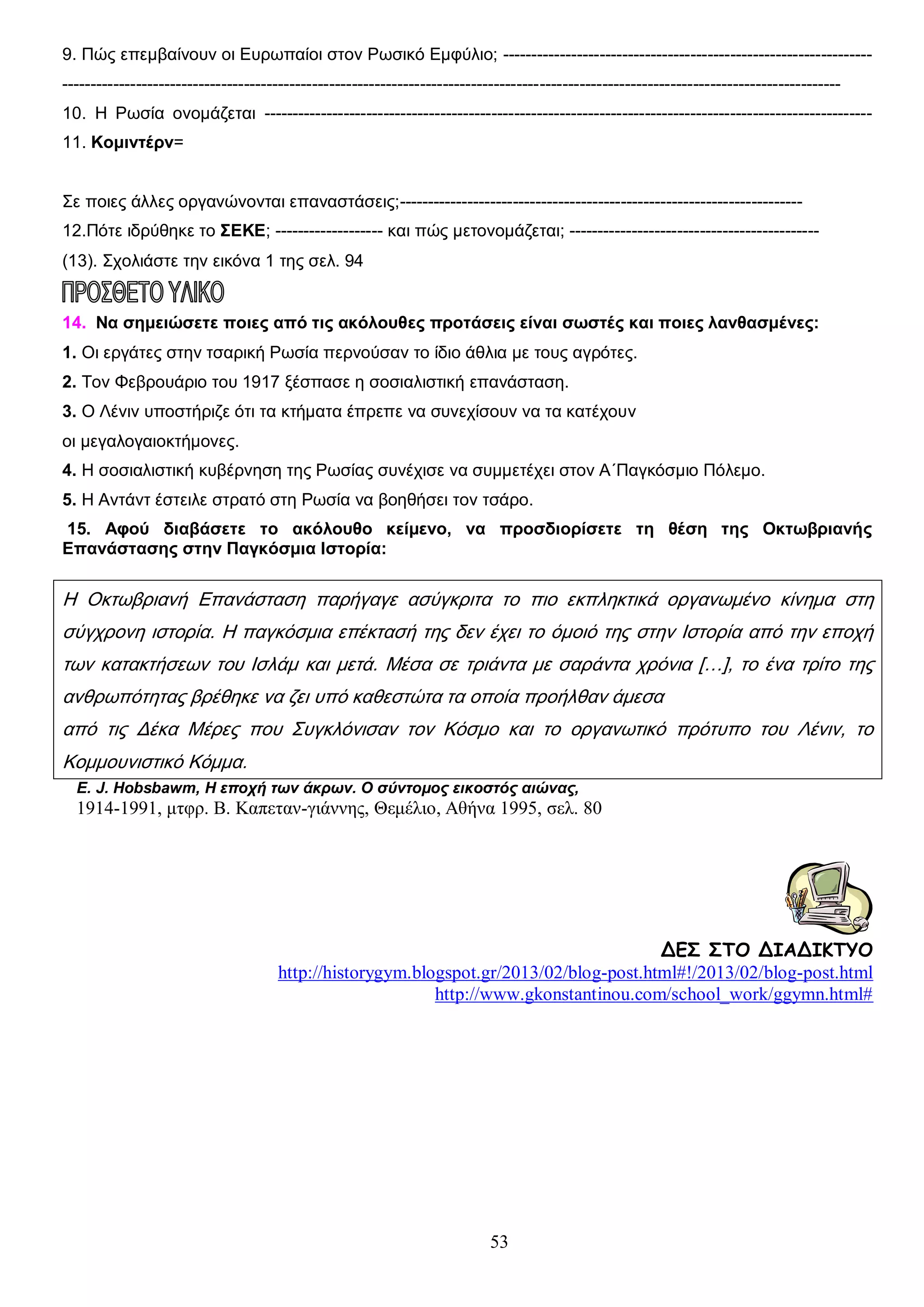 9. Πώς επεμβαίνουν οι Ευρωπαίοι στον Ρωσικό Εμφύλιο; --------------------------------------------------------------------------------------------------------------------------------------------------------------------------------------------------------10. Η Ρωσία ονομάζεται ----------------------------------------------------------------------------------------------------------11. Κομιντέρν=
Σε ποιες άλλες οργανώνονται επαναστάσεις;----------------------------------------------------------------------12.Πότε ιδρύθηκε το ΣΕΚΕ; ------------------- και πώς μετονομάζεται; -------------------------------------------(13). Σχολιάστε την εικόνα 1 της σελ. 94
14. Να σημειώσετε ποιες από τις ακόλουθες προτάσεις είναι σωστές και ποιες λανθασμένες:
1. Οι εργάτες στην τσαρική Ρωσία περνούσαν το ίδιο άθλια με τους αγρότες.
2. Τον Φεβρουάριο του 1917 ξέσπασε η σοσιαλιστική επανάσταση.
3. Ο Λένιν υποστήριζε ότι τα κτήματα έπρεπε να συνεχίσουν να τα κατέχουν
οι μεγαλογαιοκτήμονες.
4. Η σοσιαλιστική κυβέρνηση της Ρωσίας συνέχισε να συμμετέχει στον Α΄Παγκόσμιο Πόλεμο.
5. Η Αντάντ έστειλε στρατό στη Ρωσία να βοηθήσει τον τσάρο.
15. Αφού διαβάσετε το ακόλουθο κείμενο, να προσδιορίσετε τη θέση της Οκτωβριανής
Επανάστασης στην Παγκόσμια Ιστορία:

Η Οκτωβριανή Επανάσταση παρήγαγε ασύγκριτα το πιο εκπληκτικά οργανωμένο κίνημα στη
σύγχρονη ιστορία. Η παγκόσμια επέκτασή της δεν έχει το όμοιό της στην Ιστορία από την εποχή
των κατακτήσεων του Ισλάμ και μετά. Μέσα σε τριάντα με σαράντα χρόνια […], το ένα τρίτο της
ανθρωπότητας βρέθηκε να ζει υπό καθεστώτα τα οποία προήλθαν άμεσα
από τις Δέκα Μέρες που Συγκλόνισαν τον Κόσμο και το οργανωτικό πρότυπο του Λένιν, το
Κομμουνιστικό Κόμμα.
E. J. Hobsbawm, Η εποχή των άκρων. Ο σύντομος εικοστός αιώνας,

1914-1991, μτφρ. Β. Καπεταν-γιάννης, Θεμέλιο, Αθήνα 1995, σελ. 80

ΔΕΣ ΣΤΟ ΔΙΑΔΙΚΤΥΟ
http://historygym.blogspot.gr/2013/02/blog-post.html#!/2013/02/blog-post.html
http://www.gkonstantinou.com/school_work/ggymn.html#

53

 