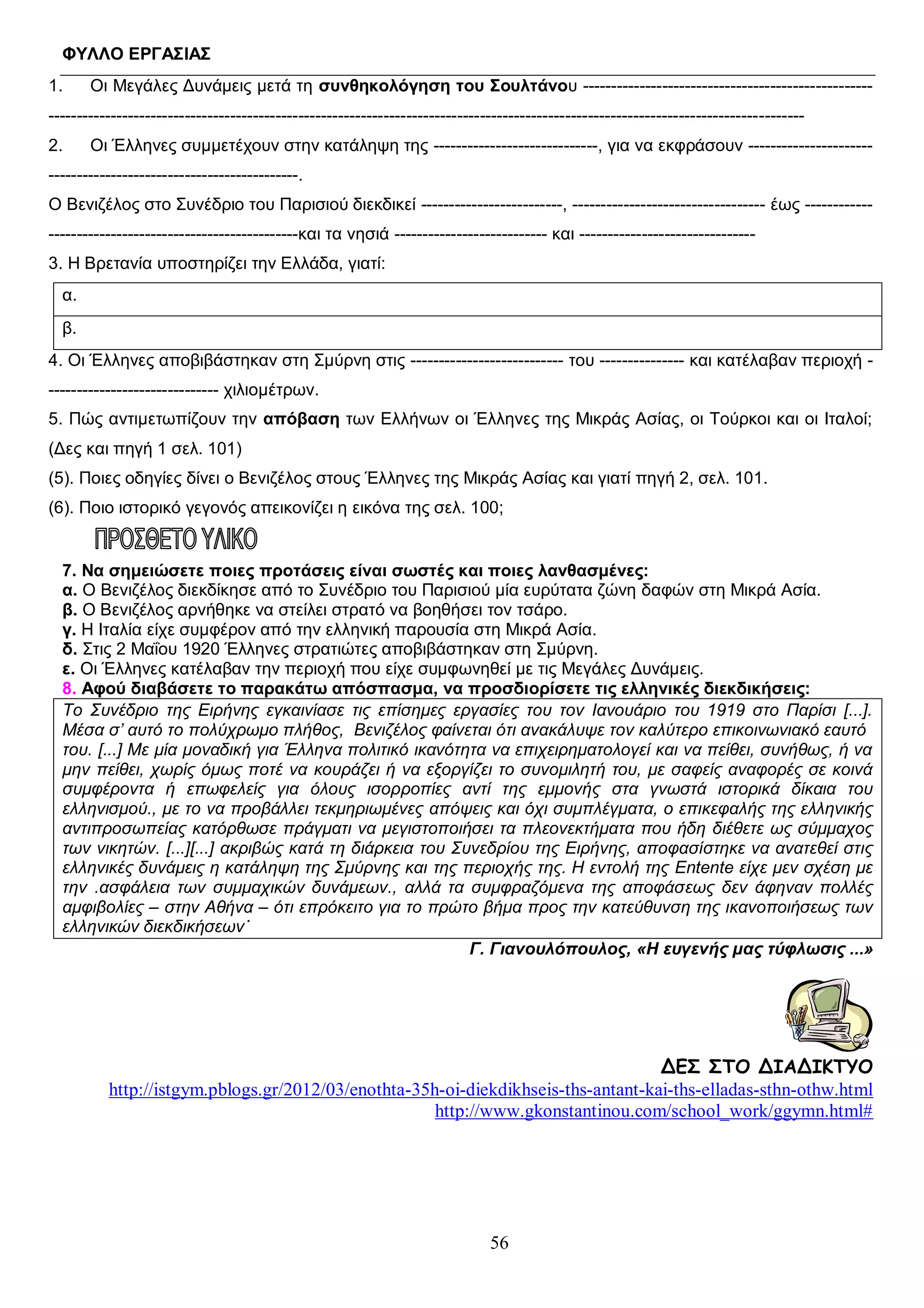 ΦΥΛΛO ΕΡΓΑΣΙΑΣ
1.

Οι Μεγάλες Δυνάμεις μετά τη συνθηκολόγηση του Σουλτάνου ---------------------------------------------------

------------------------------------------------------------------------------------------------------------------------------------2.

Οι Έλληνες συμμετέχουν στην κατάληψη της -----------------------------, για να εκφράσουν ----------------------

--------------------------------------------.
Ο Βενιζέλος στο Συνέδριο του Παρισιού διεκδικεί -------------------------, ---------------------------------- έως -------------------------------------------------------και τα νησιά --------------------------- και ------------------------------3. Η Βρετανία υποστηρίζει την Ελλάδα, γιατί:
α.
β.
4. Οι Έλληνες αποβιβάστηκαν στη Σμύρνη στις --------------------------- του --------------- και κατέλαβαν περιοχή ------------------------------ χιλιομέτρων.
5. Πώς αντιμετωπίζουν την απόβαση των Ελλήνων οι Έλληνες της Μικράς Ασίας, οι Τούρκοι και οι Ιταλοί;
(Δες και πηγή 1 σελ. 101)
(5). Ποιες οδηγίες δίνει ο Βενιζέλος στους Έλληνες της Μικράς Ασίας και γιατί πηγή 2, σελ. 101.
(6). Ποιο ιστορικό γεγονός απεικονίζει η εικόνα της σελ. 100;

7. Να σημειώσετε ποιες προτάσεις είναι σωστές και ποιες λανθασμένες:
α. Ο Βενιζέλος διεκδίκησε από το Συνέδριο του Παρισιού μία ευρύτατα ζώνη δαφών στη Μικρά Ασία.
β. Ο Βενιζέλος αρνήθηκε να στείλει στρατό να βοηθήσει τον τσάρο.
γ. Η Ιταλία είχε συμφέρον από την ελληνική παρουσία στη Μικρά Ασία.
δ. Στις 2 Μαΐου 1920 Έλληνες στρατιώτες αποβιβάστηκαν στη Σμύρνη.
ε. Οι Έλληνες κατέλαβαν την περιοχή που είχε συμφωνηθεί με τις Μεγάλες Δυνάμεις.
8. Αφού διαβάσετε το παρακάτω απόσπασμα, να προσδιορίσετε τις ελληνικές διεκδικήσεις:
Το Συνέδριο της Ειρήνης εγκαινίασε τις επίσημες εργασίες του τον Ιανουάριο του 1919 στο Παρίσι [...].
Μέσα σ’ αυτό το πολύχρωμο πλήθος, Βενιζέλος φαίνεται ότι ανακάλυψε τον καλύτερο επικοινωνιακό εαυτό
του. [...] Με μία μοναδική για Έλληνα πολιτικό ικανότητα να επιχειρηματολογεί και να πείθει, συνήθως, ή να
μην πείθει, χωρίς όμως ποτέ να κουράζει ή να εξοργίζει το συνομιλητή του, με σαφείς αναφορές σε κοινά
συμφέροντα ή επωφελείς για όλους ισορροπίες αντί της εμμονής στα γνωστά ιστορικά δίκαια του
ελληνισμού., με το να προβάλλει τεκμηριωμένες απόψεις και όχι συμπλέγματα, ο επικεφαλής της ελληνικής
αντιπροσωπείας κατόρθωσε πράγματι να μεγιστοποιήσει τα πλεονεκτήματα που ήδη διέθετε ως σύμμαχος
των νικητών. [...][...] ακριβώς κατά τη διάρκεια του Συνεδρίου της Ειρήνης, αποφασίστηκε να ανατεθεί στις
ελληνικές δυνάμεις η κατάληψη της Σμύρνης και της περιοχής της. Η εντολή της Entente είχε μεν σχέση με
την .ασφάλεια των συμμαχικών δυνάμεων., αλλά τα συμφραζόμενα της αποφάσεως δεν άφηναν πολλές
αμφιβολίες – στην Αθήνα – ότι επρόκειτο για το πρώτο βήμα προς την κατεύθυνση της ικανοποιήσεως των
ελληνικών διεκδικήσεων˙
Γ. Γιανουλόπουλος, «Η ευγενής μας τύφλωσις ...»

ΔΕΣ ΣΤΟ ΔΙΑΔΙΚΤΥΟ
http://istgym.pblogs.gr/2012/03/enothta-35h-oi-diekdikhseis-ths-antant-kai-ths-elladas-sthn-othw.html
http://www.gkonstantinou.com/school_work/ggymn.html#

56

 