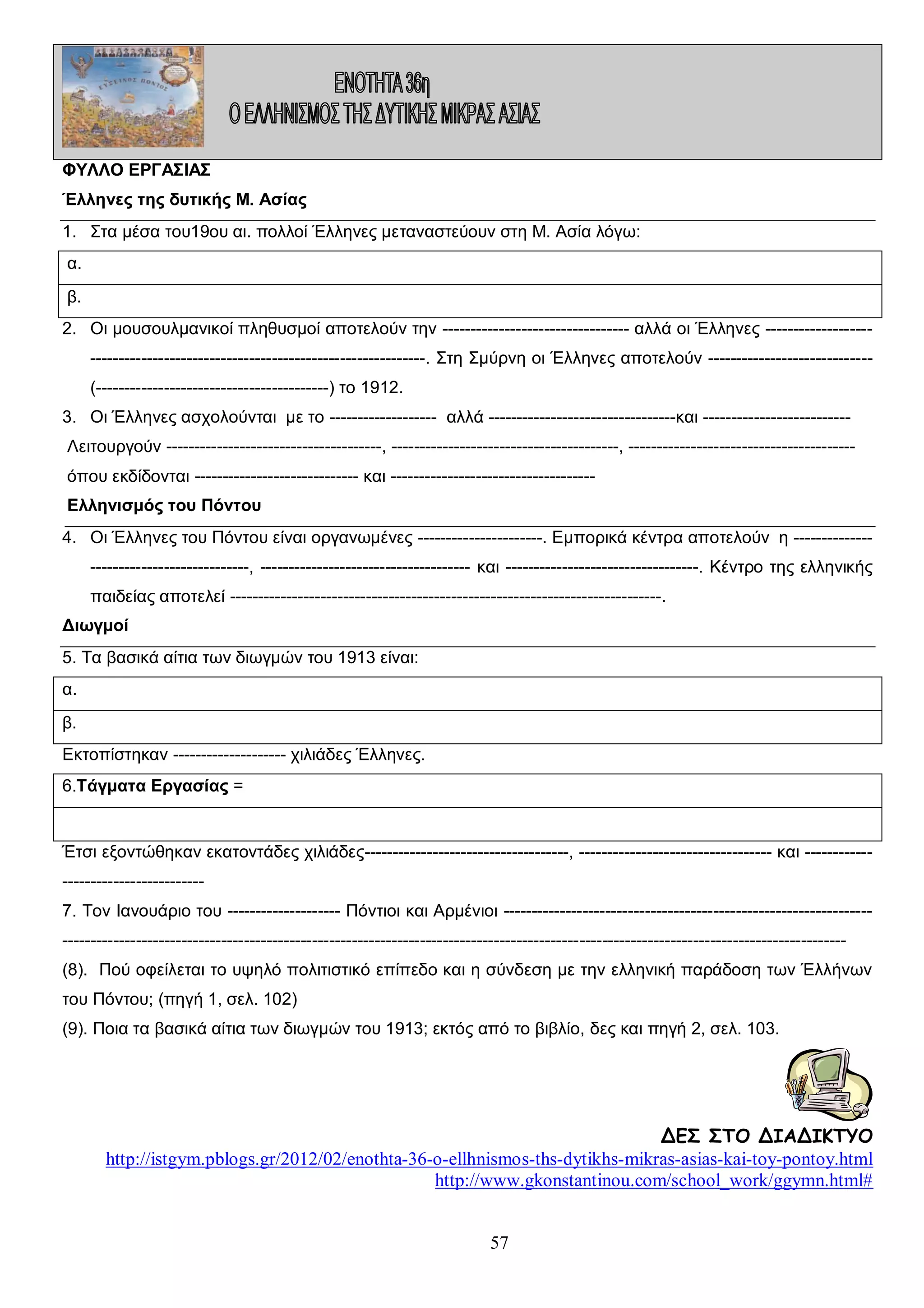 ΦΥΛΛΟ ΕΡΓΑΣΙΑΣ
Έλληνες της δυτικής Μ. Ασίας
1. Στα μέσα του19ου αι. πολλοί Έλληνες μεταναστεύουν στη Μ. Ασία λόγω:
α.
β.
2. Οι μουσουλμανικοί πληθυσμοί αποτελούν την --------------------------------- αλλά οι Έλληνες -----------------------------------------------------------------------------. Στη Σμύρνη οι Έλληνες αποτελούν ----------------------------(-----------------------------------------) το 1912.
3. Οι Έλληνες ασχολούνται με το ------------------- αλλά ---------------------------------και -------------------------Λειτουργούν --------------------------------------, ----------------------------------------, ---------------------------------------όπου εκδίδονται ----------------------------- και -----------------------------------Ελληνισμός του Πόντου
4. Οι Έλληνες του Πόντου είναι οργανωμένες ----------------------. Εμπορικά κέντρα αποτελούν η -----------------------------------------, ------------------------------------- και ----------------------------------. Κέντρο της ελληνικής
παιδείας αποτελεί ----------------------------------------------------------------------------.
Διωγμοί
5. Τα βασικά αίτια των διωγμών του 1913 είναι:
α.
β.
Εκτοπίστηκαν -------------------- χιλιάδες Έλληνες.
6.Τάγματα Εργασίας =

Έτσι εξοντώθηκαν εκατοντάδες χιλιάδες------------------------------------, ---------------------------------- και -----------------------------------7. Τον Ιανουάριο του -------------------- Πόντιοι και Αρμένιοι ---------------------------------------------------------------------------------------------------------------------------------------------------------------------------------------------------------(8). Πού οφείλεται το υψηλό πολιτιστικό επίπεδο και η σύνδεση με την ελληνική παράδοση των Έλλήνων
του Πόντου; (πηγή 1, σελ. 102)
(9). Ποια τα βασικά αίτια των διωγμών του 1913; εκτός από το βιβλίο, δες και πηγή 2, σελ. 103.

ΔΕΣ ΣΤΟ ΔΙΑΔΙΚΤΥΟ
http://istgym.pblogs.gr/2012/02/enothta-36-o-ellhnismos-ths-dytikhs-mikras-asias-kai-toy-pontoy.html
http://www.gkonstantinou.com/school_work/ggymn.html#
57

 