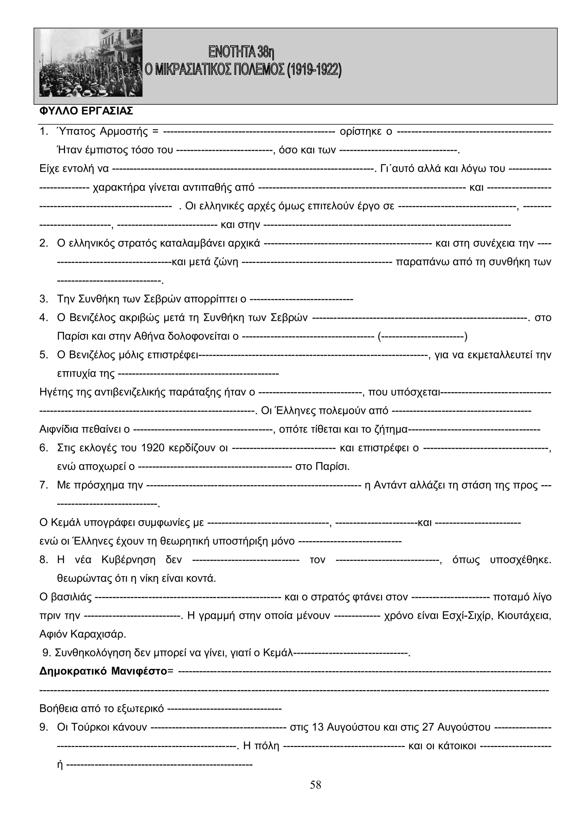 ΦΥΛΛΟ ΕΡΓΑΣΙΑΣ
1. Ύπατος Αρμοστής = ------------------------------------------------ ορίστηκε ο ------------------------------------------Ήταν έμπιστος τόσο του ---------------------------, όσο και των ---------------------------------.
Είχε εντολή να -------------------------------------------------------------------------. Γι΄αυτό αλλά και λόγω του ------------------------- χαρακτήρα γίνεται αντιπαθής από ---------------------------------------------------------- και ------------------------------------------------------ . Οι ελληνικές αρχές όμως επιτελούν έργο σε ---------------------------------, ---------------------------, ---------------------------- και στην --------------------------------------------------------------------2. Ο ελληνικός στρατός καταλαμβάνει αρχικά ----------------------------------------------- και στη συνέχεια την -----------------------------------και μετά ζώνη ------------------------------------------ παραπάνω από τη συνθήκη των
-----------------------------.
3. Την Συνθήκη των Σεβρών απορρίπτει ο ----------------------------4. Ο Βενιζέλος ακριβώς μετά τη Συνθήκη των Σεβρών ------------------------------------------------------------. στο
Παρίσι και στην Αθήνα δολοφονείται ο ------------------------------------- (-----------------------)
5. Ο Βενιζέλος μόλις επιστρέφει----------------------------------------------------------------, για να εκμεταλλευτεί την
επιτυχία της --------------------------------------------Ηγέτης της αντιβενιζελικής παράταξης ήταν ο -----------------------------, που υπόσχεται------------------------------------------------------------------------------------------. Οι Έλληνες πολεμούν από --------------------------------------Αιφνίδια πεθαίνει ο ---------------------------------------, οπότε τίθεται και το ζήτημα------------------------------------6. Στις εκλογές του 1920 κερδίζουν οι ----------------------------- και επιστρέφει ο -----------------------------------,
ενώ αποχωρεί ο ------------------------------------------- στο Παρίσι.
7. Με πρόσχημα την ------------------------------------------------------------ η Αντάντ αλλάζει τη στάση της προς ------------------------------.
Ο Κεμάλ υπογράφει συμφωνίες με ----------------------------------, -----------------------και -----------------------ενώ οι Έλληνες έχουν τη θεωρητική υποστήριξη μόνο ----------------------------8. Η νέα Κυβέρνηση δεν ------------------------------ τον -----------------------------, όπως υποσχέθηκε.
θεωρώντας ότι η νίκη είναι κοντά.
Ο βασιλιάς ---------------------------------------------------- και ο στρατός φτάνει στον ---------------------- ποταμό λίγο
πριν την ---------------------------. Η γραμμή στην οποία μένουν ------------- χρόνο είναι Εσχί-Σιχίρ, Κιουτάχεια,
Αφιόν Καραχισάρ.
9. Συνθηκολόγηση δεν μπορεί να γίνει, γιατί ο Κεμάλ--------------------------------.
Δημοκρατικό Μανιφέστο= ----------------------------------------------------------------------------------------------------------------------------------------------------------------------------------------------------------------------------------------------------Βοήθεια από το εξωτερικό -------------------------------9. Οι Τούρκοι κάνουν -------------------------------------- στις 13 Αυγούστου και στις 27 Αυγούστου -----------------------------------------------------------------. Η πόλη ---------------------------------- και οι κάτοικοι -------------------ή ----------------------------------------------------

58

 