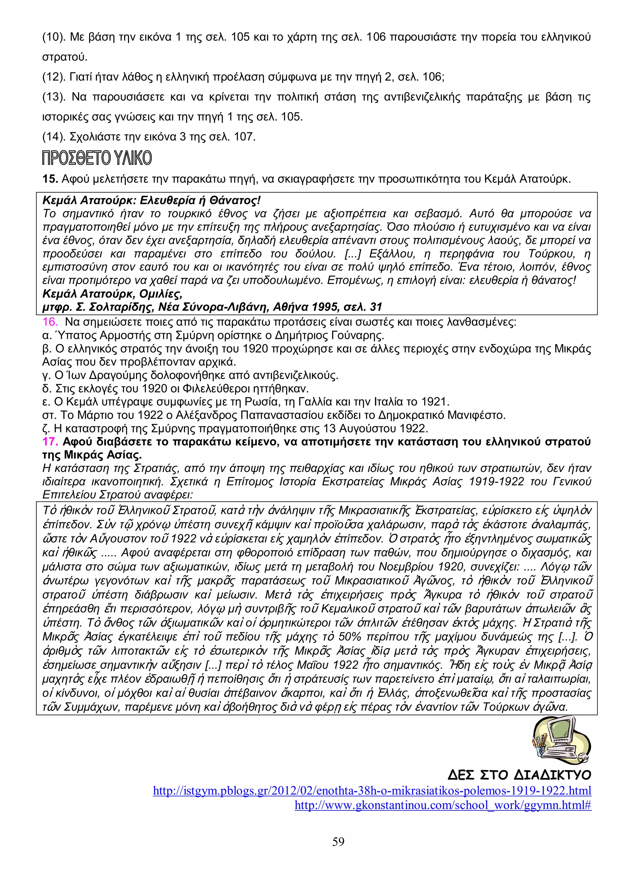 (10). Με βάση την εικόνα 1 της σελ. 105 και το χάρτη της σελ. 106 παρουσιάστε την πορεία του ελληνικού
στρατού.
(12). Γιατί ήταν λάθος η ελληνική προέλαση σύμφωνα με την πηγή 2, σελ. 106;
(13). Να παρουσιάσετε και να κρίνεται την πολιτική στάση της αντιβενιζελικής παράταξης με βάση τις
ιστορικές σας γνώσεις και την πηγή 1 της σελ. 105.
(14). Σχολιάστε την εικόνα 3 της σελ. 107.

15. Αφού μελετήσετε την παρακάτω πηγή, να σκιαγραφήσετε την προσωπικότητα του Κεμάλ Ατατούρκ.
Κεμάλ Ατατούρκ: Ελευθερία ή Θάνατος!
Το σημαντικό ήταν το τουρκικό έθνος να ζήσει με αξιοπρέπεια και σεβασμό. Αυτό θα μπορούσε να
πραγματοποιηθεί μόνο με την επίτευξη της πλήρους ανεξαρτησίας. Όσο πλούσιο ή ευτυχισμένο και να είναι
ένα έθνος, όταν δεν έχει ανεξαρτησία, δηλαδή ελευθερία απέναντι στους πολιτισμένους λαούς, δε μπορεί να
προοδεύσει και παραμένει στο επίπεδο του δούλου. [...] Εξάλλου, η περηφάνια του Τούρκου, η
εμπιστοσύνη στον εαυτό του και οι ικανότητές του είναι σε πολύ ψηλό επίπεδο. Ένα τέτοιο, λοιπόν, έθνος
είναι προτιμότερο να χαθεί παρά να ζει υποδουλωμένο. Επομένως, η επιλογή είναι: ελευθερία ή θάνατος!
Κεμάλ Ατατούρκ, Ομιλίες,
μτφρ. Σ. Σολταρίδης, Νέα Σύνορα-Λιβάνη, Αθήνα 1995, σελ. 31
16. Να σημειώσετε ποιες από τις παρακάτω προτάσεις είναι σωστές και ποιες λανθασμένες:
α. Ύπατος Αρμοστής στη Σμύρνη ορίστηκε ο Δημήτριος Γούναρης.
β. Ο ελληνικός στρατός την άνοιξη του 1920 προχώρησε και σε άλλες περιοχές στην ενδοχώρα της Μικράς
Ασίας που δεν προβλέπονταν αρχικά.
γ. Ο Ίων Δραγούμης δολοφονήθηκε από αντιβενιζελικούς.
δ. Στις εκλογές του 1920 οι Φιλελεύθεροι ηττήθηκαν.
ε. Ο Κεμάλ υπέγραψε συμφωνίες με τη Ρωσία, τη Γαλλία και την Ιταλία το 1921.
στ. Το Μάρτιο του 1922 ο Αλέξανδρος Παπαναστασίου εκδίδει το Δημοκρατικό Μανιφέστο.
ζ. Η καταστροφή της Σμύρνης πραγματοποιήθηκε στις 13 Αυγούστου 1922.
17. Αφού διαβάσετε το παρακάτω κείμενο, να αποτιμήσετε την κατάσταση του ελληνικού στρατού
της Μικράς Ασίας.
Η κατάσταση της Στρατιάς, από την άποψη της πειθαρχίας και ιδίως του ηθικού των στρατιωτών, δεν ήταν
ιδιαίτερα ικανοποιητική. Σχετικά η Επίτομος Ιστορία Εκστρατείας Μικράς Ασίας 1919-1922 του Γενικού
Επιτελείου Στρατού αναφέρει:
Τὸ ἠθικὸν τοῦ Ἑλληνικοῦ Στρατοῦ, κατὰ τὴν ἀνάληψιν τῆς Μικρασιατικῆς Ἐκστρατείας, εὑρίσκετο εἰς ὑψηλὸν
ἐπίπεδον. Σὺν τῷ χρόνῳ ὑπέστη συνεχῆ κάμψιν καὶ προϊοῦσα χαλάρωσιν, παρὰ τὰς ἑκάστοτε ἀναλαμπάς,
ὥστε τὸν Αὔγουστον τοῦ 1922 νὰ εὑρίσκεται εἰς χαμηλὸν ἐπίπεδον. Ὁ στρατὸς ἦτο ἐξηντλημένος σωματικῶς
καὶ ἠθικῶς ..... Αφού αναφέρεται στη φθοροποιό επίδραση των παθών, που δημιούργησε ο διχασμός, και
μάλιστα στο σώμα των αξιωματικών, ιδίως μετά τη μεταβολή του Νοεμβρίου 1920, συνεχίζει: .... Λόγῳ τῶν
ἀνωτέρω γεγονότων καὶ τῆς μακρᾶς παρατάσεως τοῦ Μικρασιατικοῦ Ἀγῶνος, τὸ ἠθικὸν τοῦ Ἑλληνικοῦ
στρατοῦ ὑπέστη διάβρωσιν καὶ μείωσιν. Μετὰ τὰς ἐπιχειρήσεις πρὸς Ἄγκυρα τὸ ἠθικὸν τοῦ στρατοῦ
ἐπηρεάσθη ἔτι περισσότερον, λόγῳ μὴ συντριβῆς τοῦ Κεμαλικοῦ στρατοῦ καὶ τῶν βαρυτάτων ἀπωλειῶν ἃς
ὑπέστη. Τὸ ἄνθος τῶν ἀξιωματικῶν καὶ οἱ ὁρμητικώτεροι τῶν ὁπλιτῶν ἐτέθησαν ἐκτὸς μάχης. Ἡ Στρατιὰ τῆς
Μικρᾶς Ἀσίας ἐγκατέλειψε ἐπὶ τοῦ πεδίου τῆς μάχης τὸ 50% περίπου τῆς μαχίμου δυνάμεώς της [...]. Ὁ
ἀριθμὸς τῶν λιποτακτῶν εἰς τὸ ἐσωτερικὸν τῆς Μικρᾶς Ἀσίας ἰδίᾳ μετὰ τὰς πρὸς Ἄγκυραν ἐπιχειρήσεις,
ἐσημείωσε σημαντικὴν αὔξησιν [...] περὶ τὸ τέλος Μαΐου 1922 ἦτο σημαντικός. Ἤδη εἰς τοὺς ἐν Μικρᾷ Ἀσίᾳ
μαχητὰς εἶχε πλέον ἑδραιωθῇ ἡ πεποίθησις ὅτι ἡ στράτευσίς των παρετείνετο ἐπὶ ματαίῳ, ὅτι αἱ ταλαιπωρίαι,
οἱ κίνδυνοι, οἱ μόχθοι καὶ αἱ θυσίαι ἀπέβαινον ἄκαρποι, καὶ ὅτι ἡ Ἑλλάς, ἀποξενωθεῖσα καὶ τῆς προστασίας
τῶν Συμμάχων, παρέμενε μόνη καὶ ἀβοήθητος διὰ νὰ φέρῃ εἰς πέρας τὸν ἐναντίον τῶν Τούρκων ἀγῶνα.

ΔΕΣ ΣΤΟ ΔΙΑΔΙΚΤΥΟ
http://istgym.pblogs.gr/2012/02/enothta-38h-o-mikrasiatikos-polemos-1919-1922.html
http://www.gkonstantinou.com/school_work/ggymn.html#
59

 