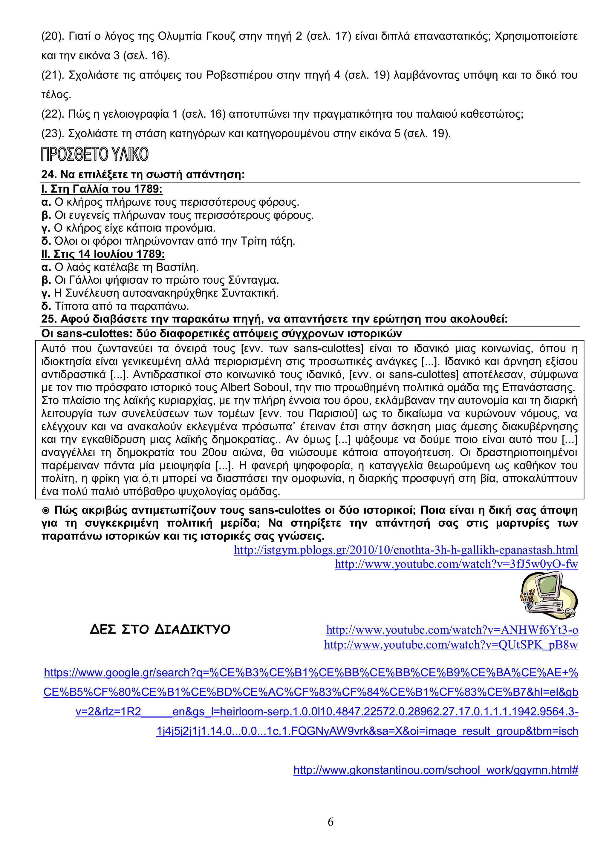 (20). Γιατί ο λόγος της Ολυμπία Γκουζ στην πηγή 2 (σελ. 17) είναι διπλά επαναστατικός; Χρησιμοποιείστε
και την εικόνα 3 (σελ. 16).
(21). Σχολιάστε τις απόψεις του Ροβεσπιέρου στην πηγή 4 (σελ. 19) λαμβάνοντας υπόψη και το δικό του
τέλος.
(22). Πώς η γελοιογραφία 1 (σελ. 16) αποτυπώνει την πραγματικότητα του παλαιού καθεστώτος;
(23). Σχολιάστε τη στάση κατηγόρων και κατηγορουμένου στην εικόνα 5 (σελ. 19).
24. Να επιλέξετε τη σωστή απάντηση:
Ι. Στη Γαλλία του 1789:
α. Ο κλήρος πλήρωνε τους περισσότερους φόρους.
β. Οι ευγενείς πλήρωναν τους περισσότερους φόρους.
γ. Ο κλήρος είχε κάποια προνόμια.
δ. Όλοι οι φόροι πληρώνονταν από την Τρίτη τάξη.
ΙΙ. Στις 14 Ιουλίου 1789:
α. Ο λαός κατέλαβε τη Βαστίλη.
β. Οι Γάλλοι ψήφισαν το πρώτο τους Σύνταγμα.
γ. Η Συνέλευση αυτοανακηρύχθηκε Συντακτική.
δ. Τίποτα από τα παραπάνω.
25. Αφού διαβάσετε την παρακάτω πηγή, να απαντήσετε την ερώτηση που ακολουθεί:
Οι sans-culottes: δύο διαφορετικές απόψεις σύγχρονων ιστορικών
Αυτό που ζωντανεύει τα όνειρά τους [ενν. των sans-culottes] είναι το ιδανικό μιας κοινωνίας, όπου η
ιδιοκτησία είναι γενικευμένη αλλά περιορισμένη στις προσωπικές ανάγκες [...]. Ιδανικό και άρνηση εξίσου
αντιδραστικά [...]. Αντιδραστικοί στο κοινωνικό τους ιδανικό, [ενν. οι sans-culottes] αποτέλεσαν, σύμφωνα
με τον πιο πρόσφατο ιστορικό τους Albert Soboul, την πιο προωθημένη πολιτικά ομάδα της Επανάστασης.
Στο πλαίσιο της λαϊκής κυριαρχίας, με την πλήρη έννοια του όρου, εκλάμβαναν την αυτονομία και τη διαρκή
λειτουργία των συνελεύσεων των τομέων [ενν. του Παρισιού] ως το δικαίωμα να κυρώνουν νόμους, να
ελέγχουν και να ανακαλούν εκλεγμένα πρόσωπα˙ έτειναν έτσι στην άσκηση μιας άμεσης διακυβέρνησης
και την εγκαθίδρυση μιας λαϊκής δημοκρατίας.. Αν όμως [...] ψάξουμε να δούμε ποιο είναι αυτό που [...]
αναγγέλλει τη δημοκρατία του 20ου αιώνα, θα νιώσουμε κάποια απογοήτευση. Οι δραστηριοποιημένοι
παρέμειναν πάντα μία μειοψηφία [...]. Η φανερή ψηφοφορία, η καταγγελία θεωρούμενη ως καθήκον του
πολίτη, η φρίκη για ό,τι μπορεί να διασπάσει την ομοφωνία, η διαρκής προσφυγή στη βία, αποκαλύπτουν
ένα πολύ παλιό υπόβαθρο ψυχολογίας ομάδας.
◉ Πώς ακριβώς αντιμετωπίζουν τους sans-culottes οι δύο ιστορικοί; Ποια είναι η δική σας άποψη
για τη συγκεκριμένη πολιτική μερίδα; Να στηρίξετε την απάντησή σας στις μαρτυρίες των
παραπάνω ιστορικών και τις ιστορικές σας γνώσεις.

http://istgym.pblogs.gr/2010/10/enothta-3h-h-gallikh-epanastash.html
http://www.youtube.com/watch?v=3fJ5w0yO-fw

ΔΕΣ ΣΤΟ ΔΙΑΔΙΚΤΥΟ

http://www.youtube.com/watch?v=ANHWf6Yt3-o
http://www.youtube.com/watch?v=QUtSPK_pB8w

https://www.google.gr/search?q=%CE%B3%CE%B1%CE%BB%CE%BB%CE%B9%CE%BA%CE%AE+%
CE%B5%CF%80%CE%B1%CE%BD%CE%AC%CF%83%CF%84%CE%B1%CF%83%CE%B7&hl=el&gb
v=2&rlz=1R2_____en&gs_l=heirloom-serp.1.0.0l10.4847.22572.0.28962.27.17.0.1.1.1.1942.9564.31j4j5j2j1j1.14.0...0.0...1c.1.FQGNyAW9vrk&sa=X&oi=image_result_group&tbm=isch

http://www.gkonstantinou.com/school_work/ggymn.html#

6

 