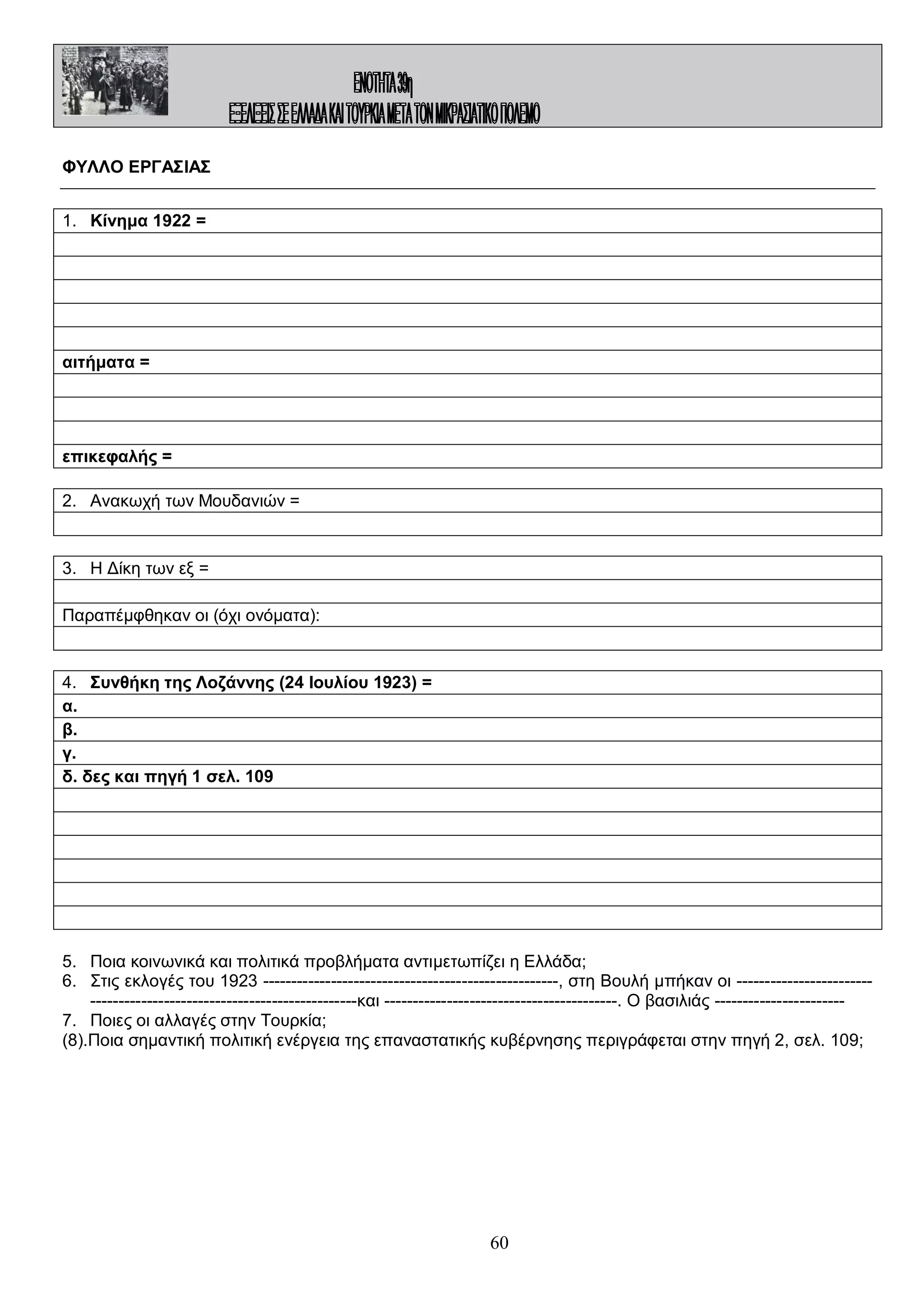 ΦΥΛΛΟ ΕΡΓΑΣΙΑΣ
1. Κίνημα 1922 =

αιτήματα =

επικεφαλής =
2. Ανακωχή των Μουδανιών =

3. Η Δίκη των εξ =
Παραπέμφθηκαν οι (όχι ονόματα):

4. Συνθήκη της Λοζάννης (24 Ιουλίου 1923) =
α.
β.
γ.
δ. δες και πηγή 1 σελ. 109

5. Ποια κοινωνικά και πολιτικά προβλήματα αντιμετωπίζει η Ελλάδα;
6. Στις εκλογές του 1923 ----------------------------------------------------, στη Βουλή μπήκαν οι ----------------------------------------------------------------------και -----------------------------------------. Ο βασιλιάς ----------------------7. Ποιες οι αλλαγές στην Τουρκία;
(8).Ποια σημαντική πολιτική ενέργεια της επαναστατικής κυβέρνησης περιγράφεται στην πηγή 2, σελ. 109;

60

 