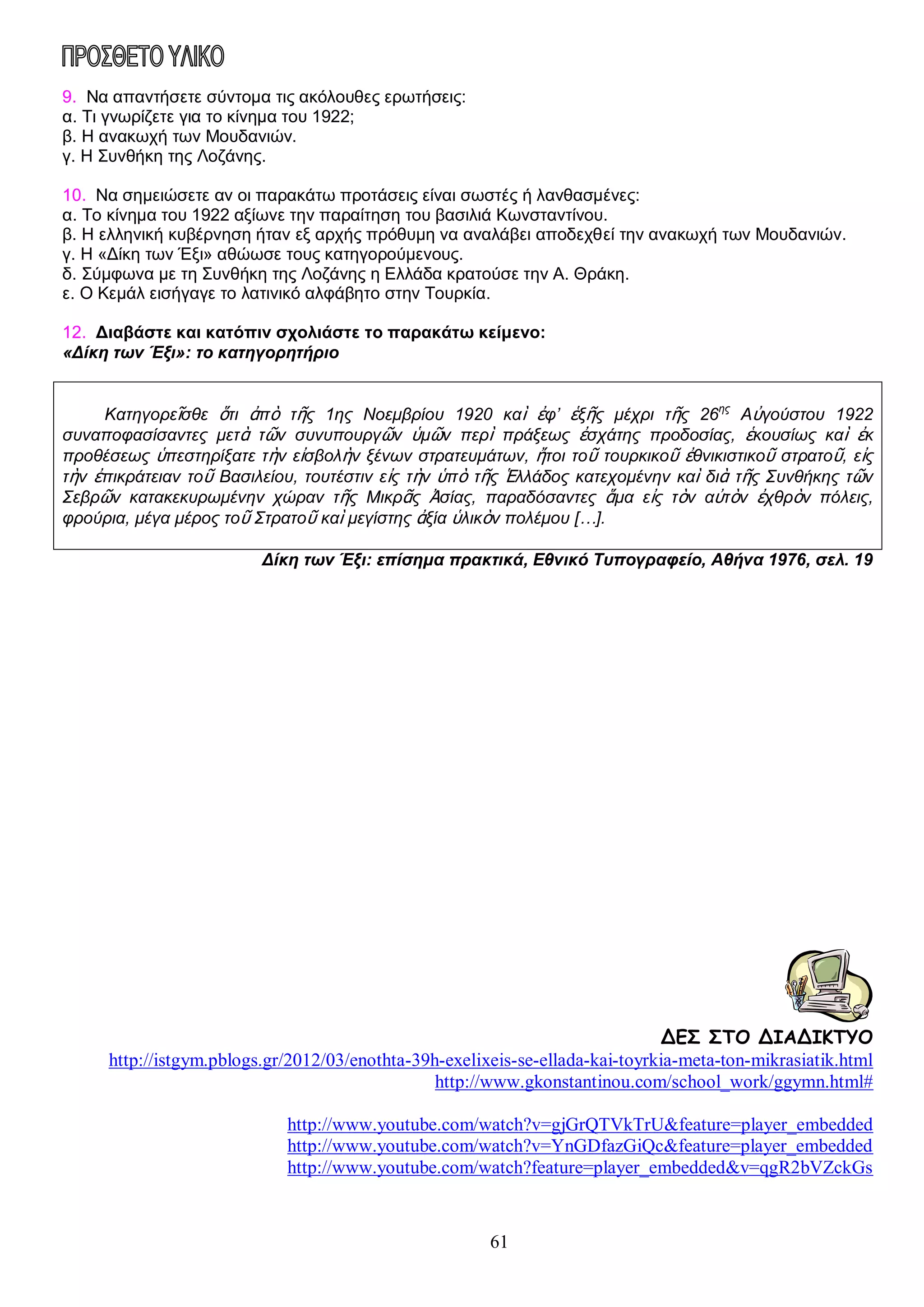 9. Να απαντήσετε σύντομα τις ακόλουθες ερωτήσεις:
α. Τι γνωρίζετε για το κίνημα του 1922;
β. Η ανακωχή των Μουδανιών.
γ. Η Συνθήκη της Λοζάνης.
10. Να σημειώσετε αν οι παρακάτω προτάσεις είναι σωστές ή λανθασμένες:
α. Το κίνημα του 1922 αξίωνε την παραίτηση του βασιλιά Κωνσταντίνου.
β. Η ελληνική κυβέρνηση ήταν εξ αρχής πρόθυμη να αναλάβει αποδεχθεί την ανακωχή των Μουδανιών.
γ. Η «Δίκη των Έξι» αθώωσε τους κατηγορούμενους.
δ. Σύμφωνα με τη Συνθήκη της Λοζάνης η Ελλάδα κρατούσε την Α. Θράκη.
ε. Ο Κεμάλ εισήγαγε το λατινικό αλφάβητο στην Τουρκία.
12. Διαβάστε και κατόπιν σχολιάστε το παρακάτω κείμενο:
«Δίκη των Έξι»: το κατηγορητήριο
Κατηγορεῖσθε ὅτι ἀπὸ τῆς 1ης Νοεμβρίου 1920 καὶ ἐφ’ ἑξῆς μέχρι τῆς 26ης Αὐγούστου 1922
συναποφασίσαντες μετὰ τῶν συνυπουργῶν ὑμῶν περὶ πράξεως ἐσχάτης προδοσίας, ἑκουσίως καὶ ἐκ
προθέσεως ὑπεστηρίξατε τὴν εἰσβολὴν ξένων στρατευμάτων, ἤτοι τοῦ τουρκικοῦ ἐθνικιστικοῦ στρατοῦ, εἰς
τὴν ἐπικράτειαν τοῦ Βασιλείου, τουτέστιν εἰς τὴν ὑπὸ τῆς Ἑλλάδος κατεχομένην καὶ διὰ τῆς Συνθήκης τῶν
Σεβρῶν κατακεκυρωμένην χώραν τῆς Μικρᾶς Ἀσίας, παραδόσαντες ἅμα εἰς τὸν αὐτὸν ἐχθρὸν πόλεις,
φρούρια, μέγα μέρος τοῦ Στρατοῦ καὶ μεγίστης ἀξία ὑλικὸν πολέμου […].
Δίκη των Έξι: επίσημα πρακτικά, Εθνικό Τυπογραφείο, Αθήνα 1976, σελ. 19

ΔΕΣ ΣΤΟ ΔΙΑΔΙΚΤΥΟ
http://istgym.pblogs.gr/2012/03/enothta-39h-exelixeis-se-ellada-kai-toyrkia-meta-ton-mikrasiatik.html
http://www.gkonstantinou.com/school_work/ggymn.html#
http://www.youtube.com/watch?v=gjGrQTVkTrU&feature=player_embedded
http://www.youtube.com/watch?v=YnGDfazGiQc&feature=player_embedded
http://www.youtube.com/watch?feature=player_embedded&v=qgR2bVZckGs

61

 