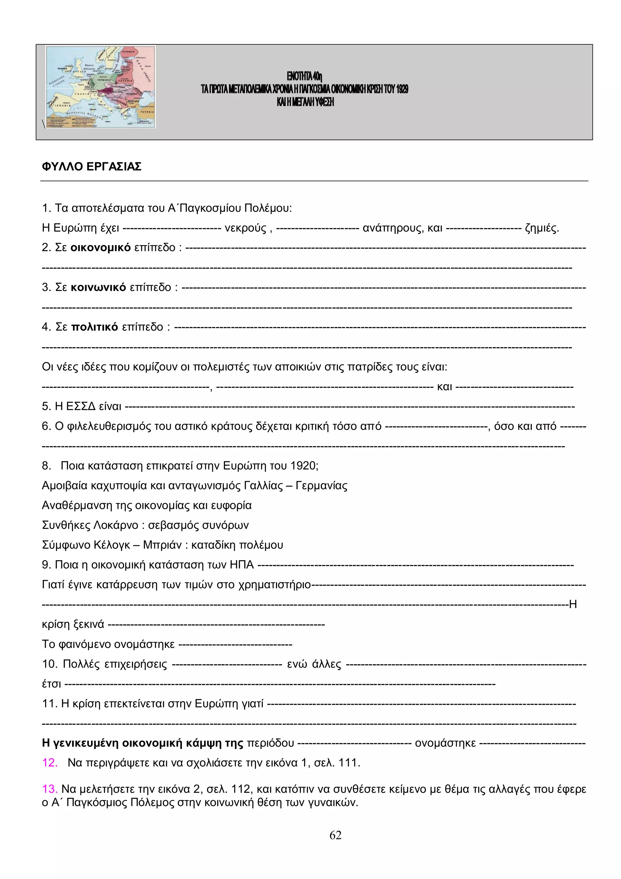 ΦΥΛΛΟ ΕΡΓΑΣΙΑΣ
1. Τα αποτελέσματα του Α΄Παγκοσμίου Πολέμου:
Η Ευρώπη έχει -------------------------- νεκρούς , ---------------------- ανάπηρους, και -------------------- ζημιές.
2. Σε οικονομικό επίπεδο : --------------------------------------------------------------------------------------------------------------------------------------------------------------------------------------------------------------------------------------------------3. Σε κοινωνικό επίπεδο : ---------------------------------------------------------------------------------------------------------------------------------------------------------------------------------------------------------------------------------------------------4. Σε πολιτικό επίπεδο : -----------------------------------------------------------------------------------------------------------------------------------------------------------------------------------------------------------------------------------------------------Οι νέες ιδέες που κομίζουν οι πολεμιστές των αποικιών στις πατρίδες τους είναι:
--------------------------------------------, --------------------------------------------------------- και ------------------------------5. Η ΕΣΣΔ είναι ---------------------------------------------------------------------------------------------------------------------6. Ο φιλελευθερισμός του αστικό κράτους δέχεται κριτική τόσο από ---------------------------, όσο και από ----------------------------------------------------------------------------------------------------------------------------------------------8. Ποια κατάσταση επικρατεί στην Ευρώπη του 1920;
Αμοιβαία καχυποψία και ανταγωνισμός Γαλλίας – Γερμανίας
Αναθέρμανση της οικονομίας και ευφορία
Συνθήκες Λοκάρνο : σεβασμός συνόρων
Σύμφωνο Κέλογκ – Μπριάν : καταδίκη πολέμου
9. Ποια η οικονομική κατάσταση των ΗΠΑ ----------------------------------------------------------------------------------Γιατί έγινε κατάρρευση των τιμών στο χρηματιστήριο-----------------------------------------------------------------------------------------------------------------------------------------------------------------------------------------------------------------Η
κρίση ξεκινά --------------------------------------------------------Το φαινόμενο ονομάστηκε -----------------------------10. Πολλές επιχειρήσεις ----------------------------- ενώ άλλες --------------------------------------------------------------έτσι ----------------------------------------------------------------------------------------------------------------11. Η κρίση επεκτείνεται στην Ευρώπη γιατί ---------------------------------------------------------------------------------------------------------------------------------------------------------------------------------------------------------------------------Η γενικευμένη οικονομική κάμψη της περιόδου ------------------------------ ονομάστηκε ---------------------------12. Να περιγράψετε και να σχολιάσετε την εικόνα 1, σελ. 111.
13. Να μελετήσετε την εικόνα 2, σελ. 112, και κατόπιν να συνθέσετε κείμενο με θέμα τις αλλαγές που έφερε
ο Α΄ Παγκόσμιος Πόλεμος στην κοινωνική θέση των γυναικών.

62

 