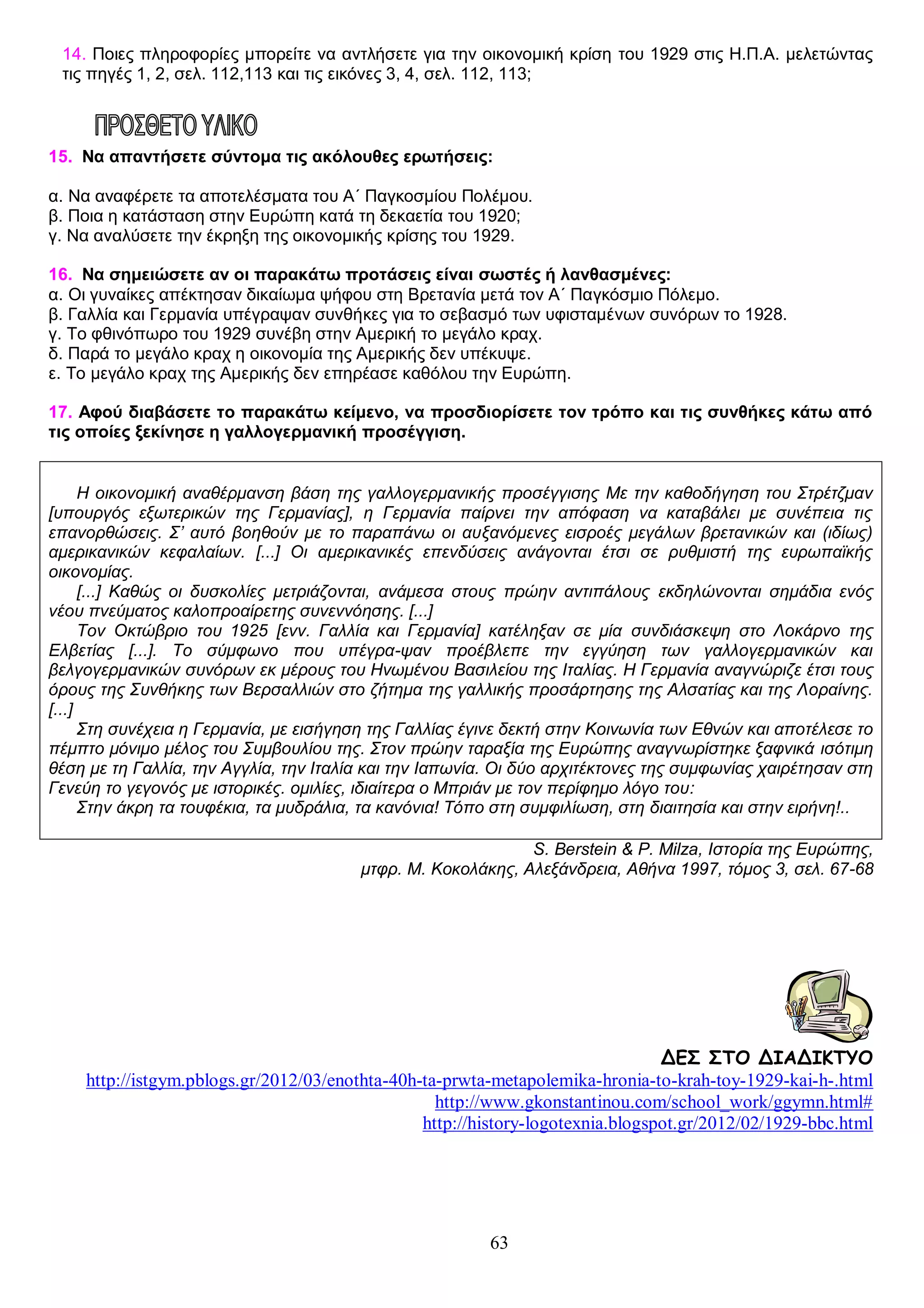 14. Ποιες πληροφορίες μπορείτε να αντλήσετε για την οικονομική κρίση του 1929 στις Η.Π.Α. μελετώντας
τις πηγές 1, 2, σελ. 112,113 και τις εικόνες 3, 4, σελ. 112, 113;

15. Να απαντήσετε σύντομα τις ακόλουθες ερωτήσεις:
ΤΑ ΠΡΩΤΑ ΜΕΤΑΠΟΛΕΜΙΚΑ ΧΡΟΝΙΑ, Η ΠΑΓΚΟΣΜΙΑ ΟΙΚΟΝΟΜΙΥ 1929 ΚΑΙ Η ΜΕΓΑΛΗ ΥΦΕΣΗ
α. Να αναφέρετε τα αποτελέσματα του Α΄ Παγκοσμίου Πολέμου.
β. Ποια η κατάσταση στην Ευρώπη κατά τη δεκαετία του 1920;
γ. Να αναλύσετε την έκρηξη της οικονομικής κρίσης του 1929.
16. Να σημειώσετε αν οι παρακάτω προτάσεις είναι σωστές ή λανθασμένες:
α. Οι γυναίκες απέκτησαν δικαίωμα ψήφου στη Βρετανία μετά τον Α΄ Παγκόσμιο Πόλεμο.
β. Γαλλία και Γερμανία υπέγραψαν συνθήκες για το σεβασμό των υφισταμένων συνόρων το 1928.
γ. Το φθινόπωρο του 1929 συνέβη στην Αμερική το μεγάλο κραχ.
δ. Παρά το μεγάλο κραχ η οικονομία της Αμερικής δεν υπέκυψε.
ε. Το μεγάλο κραχ της Αμερικής δεν επηρέασε καθόλου την Ευρώπη.
17. Αφού διαβάσετε το παρακάτω κείμενο, να προσδιορίσετε τον τρόπο και τις συνθήκες κάτω από
τις οποίες ξεκίνησε η γαλλογερμανική προσέγγιση.
Η οικονομική αναθέρμανση βάση της γαλλογερμανικής προσέγγισης Με την καθοδήγηση του Στρέτζμαν
[υπουργός εξωτερικών της Γερμανίας], η Γερμανία παίρνει την απόφαση να καταβάλει με συνέπεια τις
επανορθώσεις. Σ’ αυτό βοηθούν με το παραπάνω οι αυξανόμενες εισροές μεγάλων βρετανικών και (ιδίως)
αμερικανικών κεφαλαίων. [...] Οι αμερικανικές επενδύσεις ανάγονται έτσι σε ρυθμιστή της ευρωπαϊκής
οικονομίας.
[...] Καθώς οι δυσκολίες μετριάζονται, ανάμεσα στους πρώην αντιπάλους εκδηλώνονται σημάδια ενός
νέου πνεύματος καλοπροαίρετης συνεννόησης. [...]
Τον Οκτώβριο του 1925 [ενν. Γαλλία και Γερμανία] κατέληξαν σε μία συνδιάσκεψη στο Λοκάρνο της
Ελβετίας [...]. Το σύμφωνο που υπέγρα-ψαν προέβλεπε την εγγύηση των γαλλογερμανικών και
βελγογερμανικών συνόρων εκ μέρους του Ηνωμένου Βασιλείου της Ιταλίας. Η Γερμανία αναγνώριζε έτσι τους
όρους της Συνθήκης των Βερσαλλιών στο ζήτημα της γαλλικής προσάρτησης της Αλσατίας και της Λοραίνης.
[...]
Στη συνέχεια η Γερμανία, με εισήγηση της Γαλλίας έγινε δεκτή στην Κοινωνία των Εθνών και αποτέλεσε το
πέμπτο μόνιμο μέλος του Συμβουλίου της. Στον πρώην ταραξία της Ευρώπης αναγνωρίστηκε ξαφνικά ισότιμη
θέση με τη Γαλλία, την Αγγλία, την Ιταλία και την Ιαπωνία. Οι δύο αρχιτέκτονες της συμφωνίας χαιρέτησαν στη
Γενεύη το γεγονός με ιστορικές. ομιλίες, ιδιαίτερα ο Μπριάν με τον περίφημο λόγο του:
Στην άκρη τα τουφέκια, τα μυδράλια, τα κανόνια! Τόπο στη συμφιλίωση, στη διαιτησία και στην ειρήνη!..
S. Berstein & P. Milza, Ιστορία της Ευρώπης,
μτφρ. Μ. Κοκολάκης, Αλεξάνδρεια, Αθήνα 1997, τόμος 3, σελ. 67-68

ΔΕΣ ΣΤΟ ΔΙΑΔΙΚΤΥΟ
http://istgym.pblogs.gr/2012/03/enothta-40h-ta-prwta-metapolemika-hronia-to-krah-toy-1929-kai-h-.html
http://www.gkonstantinou.com/school_work/ggymn.html#
http://history-logotexnia.blogspot.gr/2012/02/1929-bbc.html

63

 