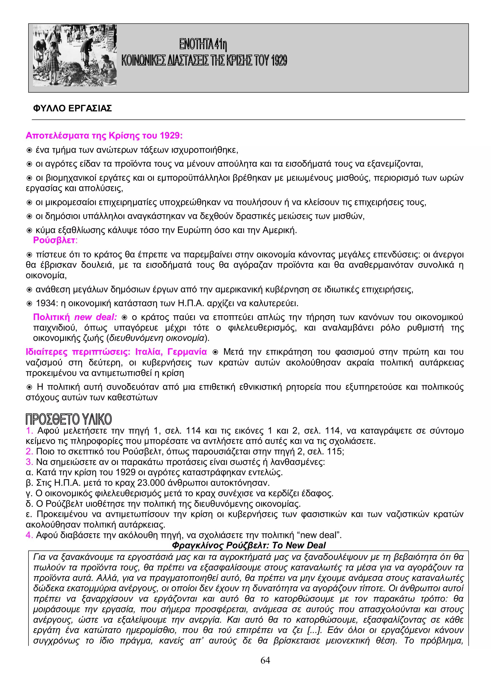 ΦΥΛΛΟ ΕΡΓΑΣΙΑΣ
Αποτελέσματα της Κρίσης του 1929:
◉ ένα τμήμα των ανώτερων τάξεων ισχυροποιήθηκε,
◉ οι αγρότες είδαν τα προϊόντα τους να μένουν απούλητα και τα εισοδήματά τους να εξανεμίζονται,
◉ οι βιομηχανικοί εργάτες και οι εμποροϋπάλληλοι βρέθηκαν με μειωμένους μισθούς, περιορισμό των ωρών
εργασίας και απολύσεις,
◉ οι μικρομεσαίοι επιχειρηματίες υποχρεώθηκαν να πουλήσουν ή να κλείσουν τις επιχειρήσεις τους,
◉ οι δημόσιοι υπάλληλοι αναγκάστηκαν να δεχθούν δραστικές μειώσεις των μισθών,
◉ κύμα εξαθλίωσης κάλυψε τόσο την Ευρώπη όσο και την Αμερική.
Ρούσβλετ:
◉ πίστευε ότι το κράτος θα έπρεπε να παρεμβαίνει στην οικονομία κάνοντας μεγάλες επενδύσεις: οι άνεργοι
θα έβρισκαν δουλειά, με τα εισοδήματά τους θα αγόραζαν προϊόντα και θα αναθερμαινόταν συνολικά η
οικονομία,
◉ ανάθεση μεγάλων δημόσιων έργων από την αμερικανική κυβέρνηση σε ιδιωτικές επιχειρήσεις,
◉ 1934: η οικονομική κατάσταση των Η.Π.Α. αρχίζει να καλυτερεύει.
Πολιτική new deal: ◉ ο κράτος παύει να εποπτεύει απλώς την τήρηση των κανόνων του οικονομικού
παιχνιδιού, όπως υπαγόρευε μέχρι τότε ο φιλελευθερισμός, και αναλαμβάνει ρόλο ρυθμιστή της
οικονομικής ζωής (διευθυνόμενη οικονομία).
Ιδιαίτερες περιπτώσεις: Ιταλία, Γερμανία ◉ Μετά την επικράτηση του φασισμού στην πρώτη και του
ναζισμού στη δεύτερη, οι κυβερνήσεις των κρατών αυτών ακολούθησαν ακραία πολιτική αυτάρκειας
προκειμένου να αντιμετωπισθεί η κρίση
◉ Η πολιτική αυτή συνοδευόταν από μια επιθετική εθνικιστική ρητορεία που εξυπηρετούσε και πολιτικούς
στόχους αυτών των καθεστώτων

1. Αφού μελετήσετε την πηγή 1, σελ. 114 και τις εικόνες 1 και 2, σελ. 114, να καταγράψετε σε σύντομο
κείμενο τις πληροφορίες που μπορέσατε να αντλήσετε από αυτές και να τις σχολιάσετε.
2. Ποιο το σκεπτικό του Ρούσβελτ, όπως παρουσιάζεται στην πηγή 2, σελ. 115;
3. Να σημειώσετε αν οι παρακάτω προτάσεις είναι σωστές ή λανθασμένες:
α. Κατά την κρίση του 1929 οι αγρότες καταστράφηκαν εντελώς.
β. Στις Η.Π.Α. μετά το κραχ 23.000 άνθρωποι αυτοκτόνησαν.
γ. Ο οικονομικός φιλελευθερισμός μετά το κραχ συνέχισε να κερδίζει έδαφος.
δ. Ο Ρούζβελτ υιοθέτησε την πολιτική της διευθυνόμενης οικονομίας.
ε. Προκειμένου να αντιμετωπίσουν την κρίση οι κυβερνήσεις των φασιστικών και των ναζιστικών κρατών
ακολούθησαν πολιτική αυτάρκειας.
4. Αφού διαβάσετε την ακόλουθη πηγή, να σχολιάσετε την πολιτική “new deal”.
Φραγκλίνος Ρούζβελτ: Το New Deal
Για να ξανακάνουμε τα εργοστάσιά μας και τα αγροκτήματά μας να ξαναδουλέψουν με τη βεβαιότητα ότι θα
πωλούν τα προϊόντα τους, θα πρέπει να εξασφαλίσουμε στους καταναλωτές τα μέσα για να αγοράζουν τα
προϊόντα αυτά. Αλλά, για να πραγματοποιηθεί αυτό, θα πρέπει να μην έχουμε ανάμεσα στους καταναλωτές
δώδεκα εκατομμύρια ανέργους, οι οποίοι δεν έχουν τη δυνατότητα να αγοράζουν τίποτε. Οι άνθρωποι αυτοί
πρέπει να ξαναρχίσουν να εργάζονται και αυτό θα το κατορθώσουμε με τον παρακάτω τρόπο: θα
μοιράσουμε την εργασία, που σήμερα προσφέρεται, ανάμεσα σε αυτούς που απασχολούνται και στους
ανέργους, ώστε να εξαλείψουμε την ανεργία. Και αυτό θα το κατορθώσουμε, εξασφαλίζοντας σε κάθε
εργάτη ένα κατώτατο ημερομίσθιο, που θα τού επιτρέπει να ζει [...]. Εάν όλοι οι εργαζόμενοι κάνουν
συγχρόνως το ίδιο πράγμα, κανείς απ’ αυτούς δε θα βρίσκεταισε μειονεκτική θέση. Το πρόβλημα,

64

 