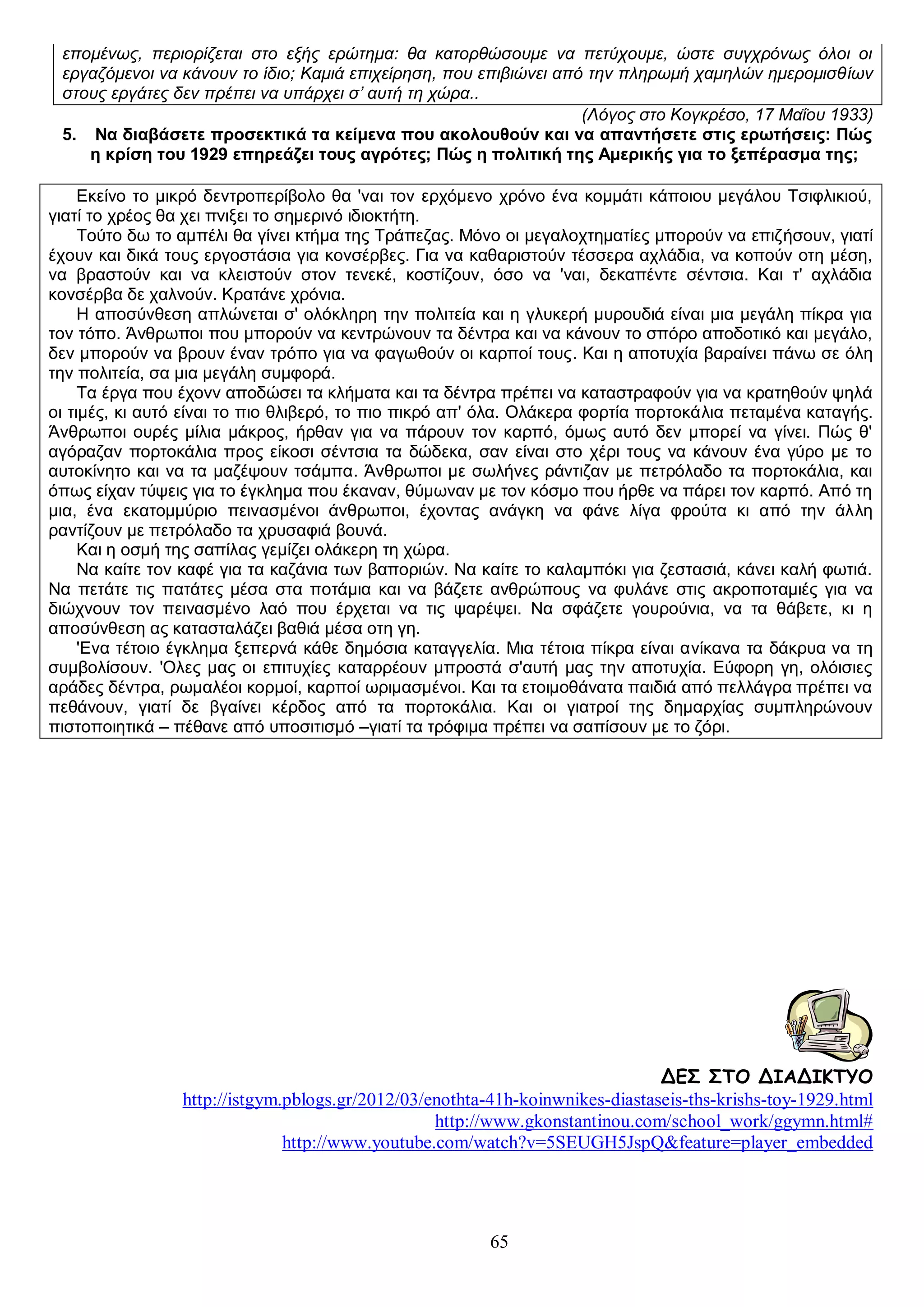 επομένως, περιορίζεται στο εξής ερώτημα: θα κατορθώσουμε να πετύχουμε, ώστε συγχρόνως όλοι οι
εργαζόμενοι να κάνουν το ίδιο; Καμιά επιχείρηση, που επιβιώνει από την πληρωμή χαμηλών ημερομισθίων
στους εργάτες δεν πρέπει να υπάρχει σ’ αυτή τη χώρα..
(Λόγος στο Κογκρέσο, 17 Μαΐου 1933)
5. Να διαβάσετε προσεκτικά τα κείμενα που ακολουθούν και να απαντήσετε στις ερωτήσεις: Πώς
η κρίση του 1929 επηρεάζει τους αγρότες; Πώς η πολιτική της Αμερικής για το ξεπέρασμα της;
Εκείνο το μικρό δεντροπερίβολο θα 'ναι τov ερχόμενο χρόνο ένα κομμάτι κάποιου μεγάλου Τσιφλικιού,
γιατί το χρέος θα χει πνιξει το σημερινό ιδιοκτήτη.
Τούτο δω το αμπέλι θα γίνει κτήμα της Τράπεζας. Μόνο οι μεγαλοχτηματίες μπορούν να επιζήσoυv, γιατί
έχουν και δικά τους εργοστάσια για κovσέρβες. Για να καθαριστούν τέσσερα αχλάδια, να κοπούν οτη μέση,
να βραστούν και να κλειστούν στov τενεκέ, κοστίζουν, όσο να 'ναι, δεκαπέντε σέντσια. Και τ' αχλάδια
κovσέρβα δε χαλνούν. Κρατάνε χρόνια.
Η αποσύνθεση απλώνεται σ' ολόκληρη την πολιτεία και η γλυκερή μυρουδιά είναι μια μεγάλη πίκρα για
τον τόπο. Άνθρωποι που μπορούν να κεντρώvουv τα δέντρα και να κάνουν το σπόρο αποδοτικό και μεγάλο,
δεν μπορούν να βρουν έναν τρόπο για να φαγωθούν οι καρποί τους. Και η αποτυχία βαραίνει πάνω σε όλη
την πολιτεία, σα μια μεγάλη συμφορά.
Τα έργα που έχovv αποδώσει τα κλήματα και τα δέντρα πρέπει να καταστραφούν για vα κρατηθούν ψηλά
οι τιμές, κι αυτό είναι το πιο θλιβερό, το πιο πικρό απ' όλα. Ολάκερα φορτία πορτοκάλια πεταμένα καταγής.
Άνθρωποι ουρές μίλια μάκρος, ήρθαν για να πάρoυv τov καρπό, όμως αυτό δεν μπορεί vα γίνει. Πώς θ'
αγόραζαν πορτοκάλια προς είκοσι σέντσια τα δώδεκα, σαν είναι στο χέρι τους να κάνoυv ένα γύρο με το
αυτοκίνητο και να τα μαζέψoυv τσάμπα. Άνθρωποι με σωλήνες ράντιζαν με πετρόλαδο τα πορτοκάλια, και
όπως είχαν τύψεις για το έγκλημα που έκαναν, θύμωναν με τov κόσμο που ήρθε να πάρει τov καρπό. Από τη
μια, ένα εκατομμύριο πεινασμένοι άνθρωποι, έχovτας ανάγκη vα φάνε λίγα φρούτα κι από την άλλη
ραντίζoυv με πετρόλαδο τα χρυσαφιά βουνά.
Και η οσμή της σαπίλας γεμίζει ολάκερη τη χώρα.
Να καίτε τov καφέ για τα καζάνια των βαποριών. Να καίτε το καλαμπόκι για ζεστασιά, κάνει καλή φωτιά.
Να πετάτε τις πατάτες μέσα στα ποτάμια και να βάζετε ανθρώπoυς να φυλάνε στις ακροποταμιές για να
διώχvουv τov πεινασμένο λαό που έρχεται να τις ψαρέψει. Να σφάζετε γουρούvια, να τα θάβετε, κι η
αποσύνθεση ας κατασταλάζει βαθιά μέσα οτη γη.
'Ενα τέτοιο έγκλημα ξεπερνά κάθε δημόσια καταγγελία. Μια τέτοια πίκρα είναι ανίκανα τα δάκρυα να τη
συμβολίσουν. 'Ολες μας οι επιτυχίες καταρρέουν μπροστά σ'αυτή μας την αποτυχία. Εύφορη γη, ολόισιες
αράδες δέντρα, ρωμαλέοι κορμοί, καρποί ωριμασμένοι. Και τα ετοιμοθάνατα παιδιά από πελλάγρα πρέπει να
πεθάνουν, γιατί δε βγαίνει κέρδος από τα πορτοκάλια. Και οι γιατροί της δημαρχίας συμπληρώνουν
πιστοποιητικά – πέθανε από υποσιτισμό –γιατί τα τρόφιμα πρέπει να σαπίσουν με το ζόρι.

ΔΕΣ ΣΤΟ ΔΙΑΔΙΚΤΥΟ
http://istgym.pblogs.gr/2012/03/enothta-41h-koinwnikes-diastaseis-ths-krishs-toy-1929.html
http://www.gkonstantinou.com/school_work/ggymn.html#
http://www.youtube.com/watch?v=5SEUGH5JspQ&feature=player_embedded

65

 