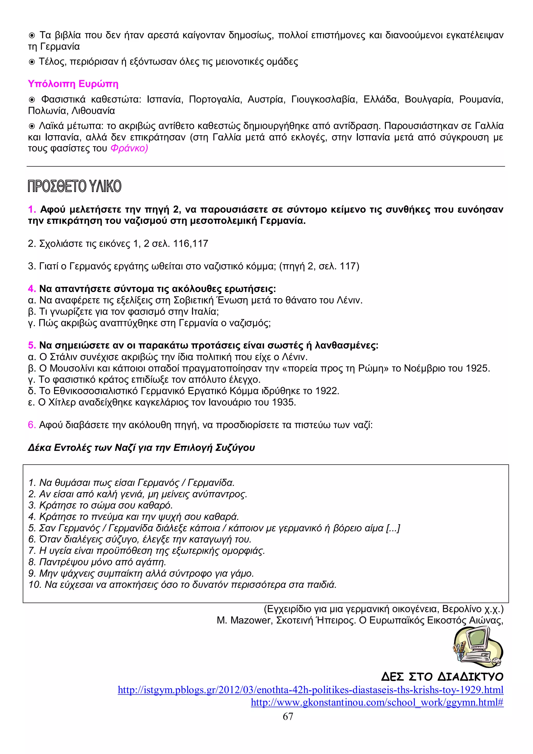 ◉ Τα βιβλία που δεν ήταν αρεστά καίγονταν δημοσίως, πολλοί επιστήμονες και διανοούμενοι εγκατέλειψαν
τη Γερμανία
◉ Τέλος, περιόρισαν ή εξόντωσαν όλες τις μειονοτικές ομάδες
Υπόλοιπη Ευρώπη
◉ Φασιστικά καθεστώτα: Ισπανία, Πορτογαλία, Αυστρία, Γιουγκοσλαβία, Ελλάδα, Βουλγαρία, Ρουμανία,
Πολωνία, Λιθουανία
◉ Λαϊκά μέτωπα: το ακριβώς αντίθετο καθεστώς δημιουργήθηκε από αντίδραση. Παρουσιάστηκαν σε Γαλλία
και Ισπανία, αλλά δεν επικράτησαν (στη Γαλλία μετά από εκλογές, στην Ισπανία μετά από σύγκρουση με
τους φασίστες του Φράνκο)

1. Αφού μελετήσετε την πηγή 2, να παρουσιάσετε σε σύντομο κείμενο τις συνθήκες που ευνόησαν
την επικράτηση του ναζισμού στη μεσοπολεμική Γερμανία.
2. Σχολιάστε τις εικόνες 1, 2 σελ. 116,117
3. Γιατί ο Γερμανός εργάτης ωθείται στο ναζιστικό κόμμα; (πηγή 2, σελ. 117)
4. Να απαντήσετε σύντομα τις ακόλουθες ερωτήσεις:
α. Να αναφέρετε τις εξελίξεις στη Σοβιετική Ένωση μετά το θάνατο του Λένιν.
β. Τι γνωρίζετε για τον φασισμό στην Ιταλία;
γ. Πώς ακριβώς αναπτύχθηκε στη Γερμανία ο ναζισμός;
5. Να σημειώσετε αν οι παρακάτω προτάσεις είναι σωστές ή λανθασμένες:
α. Ο Στάλιν συνέχισε ακριβώς την ίδια πολιτική που είχε ο Λένιν.
β. Ο Μουσολίνι και κάποιοι οπαδοί πραγματοποίησαν την «πορεία προς τη Ρώμη» το Νοέμβριο του 1925.
γ. Το φασιστικό κράτος επιδίωξε τον απόλυτο έλεγχο.
δ. Το Εθνικοσοσιαλιστικό Γερμανικό Εργατικό Κόμμα ιδρύθηκε το 1922.
ε. Ο Χίτλερ αναδείχθηκε καγκελάριος τον Ιανουάριο του 1935.
6. Αφού διαβάσετε την ακόλουθη πηγή, να προσδιορίσετε τα πιστεύω των ναζί:
Δέκα Εντολές των Ναζί για την Επιλογή Συζύγου
1. Να θυμάσαι πως είσαι Γερμανός / Γερμανίδα.
2. Αν είσαι από καλή γενιά, μη μείνεις ανύπαντρος.
3. Κράτησε το σώμα σου καθαρό.
4. Κράτησε το πνεύμα και την ψυχή σου καθαρά.
5. Σαν Γερμανός / Γερμανίδα διάλεξε κάποια / κάποιον με γερμανικό ή βόρειο αίμα [...]
6. Όταν διαλέγεις σύζυγο, έλεγξε την καταγωγή του.
7. Η υγεία είναι προϋπόθεση της εξωτερικής ομορφιάς.
8. Παντρέψου μόνο από αγάπη.
9. Μην ψάχνεις συμπαίκτη αλλά σύντροφο για γάμο.
10. Να εύχεσαι να αποκτήσεις όσο το δυνατόν περισσότερα στα παιδιά.
(Εγχειρίδιο για μια γερμανική οικογένεια, Βερολίνο χ.χ.)
M. Mazower, Σκοτεινή Ήπειρος. Ο Ευρωπαϊκός Εικοστός Αιώνας,

ΔΕΣ ΣΤΟ ΔΙΑΔΙΚΤΥΟ
http://istgym.pblogs.gr/2012/03/enothta-42h-politikes-diastaseis-ths-krishs-toy-1929.html
http://www.gkonstantinou.com/school_work/ggymn.html#
67

 