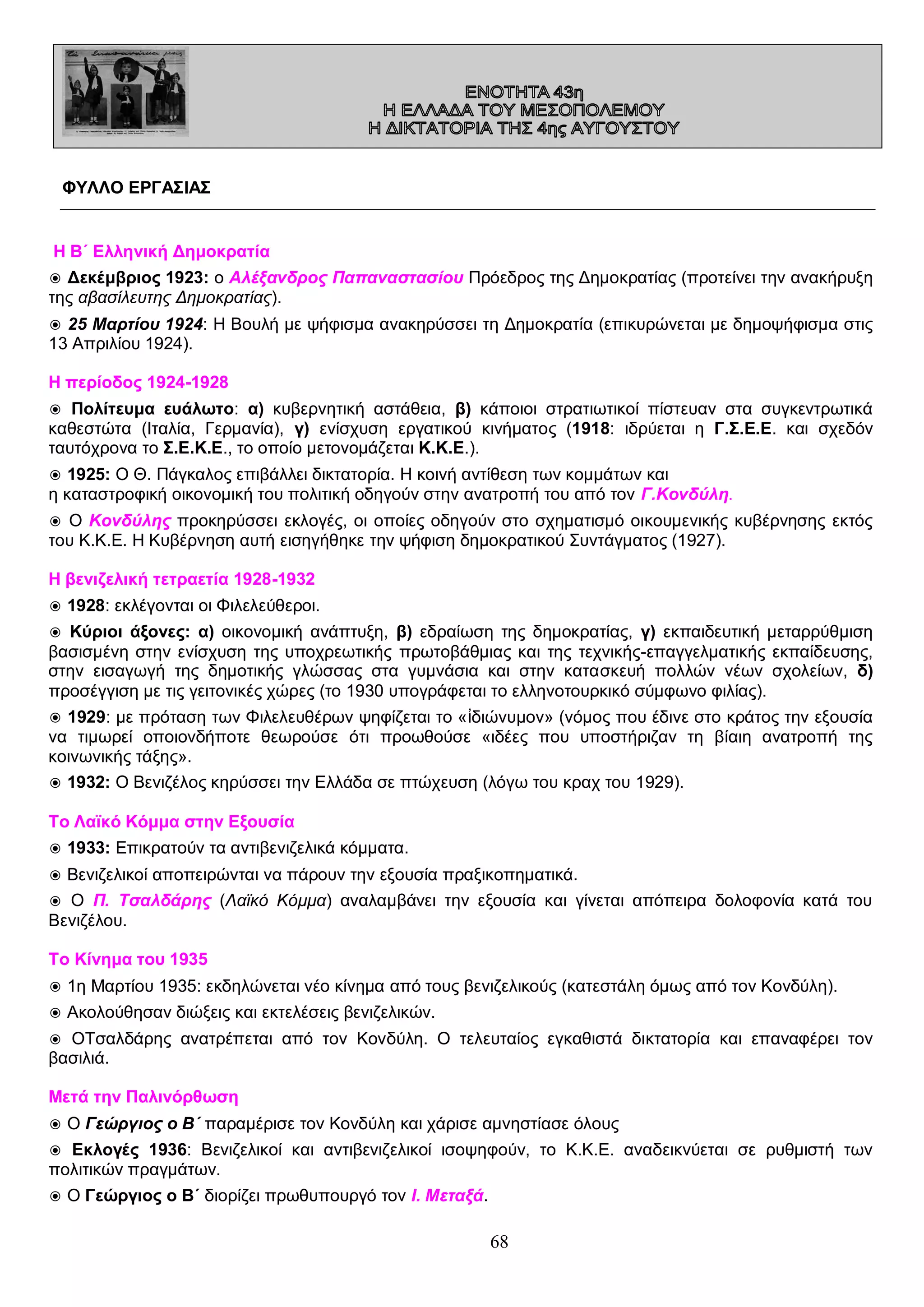 ΦΥΛΛΟ ΕΡΓΑΣΙΑΣ

Η Β΄ Ελληνική Δημοκρατία
◉ Δεκέμβριος 1923: ο Αλέξανδρος Παπαναστασίου Πρόεδρος της Δημοκρατίας (προτείνει την ανακήρυξη
της αβασίλευτης Δημοκρατίας).
◉ 25 Μαρτίου 1924: Η Βουλή με ψήφισμα ανακηρύσσει τη Δημοκρατία (επικυρώνεται με δημοψήφισμα στις
13 Απριλίου 1924).
Η περίοδος 1924-1928
◉ Πολίτευμα ευάλωτο: α) κυβερνητική αστάθεια, β) κάποιοι στρατιωτικοί πίστευαν στα συγκεντρωτικά
καθεστώτα (Ιταλία, Γερμανία), γ) ενίσχυση εργατικού κινήματος (1918: ιδρύεται η Γ.Σ.Ε.Ε. και σχεδόν
ταυτόχρονα το Σ.Ε.Κ.Ε., το οποίο μετονομάζεται Κ.Κ.Ε.).
◉ 1925: Ο Θ. Πάγκαλος επιβάλλει δικτατορία. Η κοινή αντίθεση των κομμάτων και
η καταστροφική οικονομική του πολιτική οδηγούν στην ανατροπή του από τον Γ.Κονδύλη.
◉ Ο Κονδύλης προκηρύσσει εκλογές, οι οποίες οδηγούν στο σχηματισμό οικουμενικής κυβέρνησης εκτός
του Κ.Κ.Ε. Η Κυβέρνηση αυτή εισηγήθηκε την ψήφιση δημοκρατικού Συντάγματος (1927).
Η βενιζελική τετραετία 1928-1932
◉ 1928: εκλέγονται οι Φιλελεύθεροι.
◉ Κύριοι άξονες: α) οικονομική ανάπτυξη, β) εδραίωση της δημοκρατίας, γ) εκπαιδευτική μεταρρύθμιση
βασισμένη στην ενίσχυση της υποχρεωτικής πρωτοβάθμιας και της τεχνικής-επαγγελματικής εκπαίδευσης,
στην εισαγωγή της δημοτικής γλώσσας στα γυμνάσια και στην κατασκευή πολλών νέων σχολείων, δ)
προσέγγιση με τις γειτονικές χώρες (το 1930 υπογράφεται το ελληνοτουρκικό σύμφωνο φιλίας).
◉ 1929: με πρόταση των Φιλελευθέρων ψηφίζεται το «ἰδιώνυμον» (νόμος που έδινε στο κράτος την εξουσία
να τιμωρεί οποιονδήποτε θεωρούσε ότι προωθούσε «ιδέες που υποστήριζαν τη βίαιη ανατροπή της
κοινωνικής τάξης».
◉ 1932: Ο Βενιζέλος κηρύσσει την Ελλάδα σε πτώχευση (λόγω του κραχ του 1929).
Το Λαϊκό Κόμμα στην Εξουσία
◉ 1933: Επικρατούν τα αντιβενιζελικά κόμματα.
◉ Βενιζελικοί αποπειρώνται να πάρουν την εξουσία πραξικοπηματικά.
◉ Ο Π. Τσαλδάρης (Λαϊκό Κόμμα) αναλαμβάνει την εξουσία και γίνεται απόπειρα δολοφονία κατά του
Βενιζέλου.
Το Κίνημα του 1935
◉ 1η Μαρτίου 1935: εκδηλώνεται νέο κίνημα από τους βενιζελικούς (κατεστάλη όμως από τον Κονδύλη).
◉ Ακολούθησαν διώξεις και εκτελέσεις βενιζελικών.
◉ ΟΤσαλδάρης ανατρέπεται από τον Κονδύλη. Ο τελευταίος εγκαθιστά δικτατορία και επαναφέρει τον
βασιλιά.
Μετά την Παλινόρθωση
◉ Ο Γεώργιος ο Β΄ παραμέρισε τον Κονδύλη και χάρισε αμνηστίασε όλους
◉ Εκλογές 1936: Βενιζελικοί και αντιβενιζελικοί ισοψηφούν, το Κ.Κ.Ε. αναδεικνύεται σε ρυθμιστή των
πολιτικών πραγμάτων.
◉ Ο Γεώργιος ο Β΄ διορίζει πρωθυπουργό τον Ι. Μεταξά.

68

 
