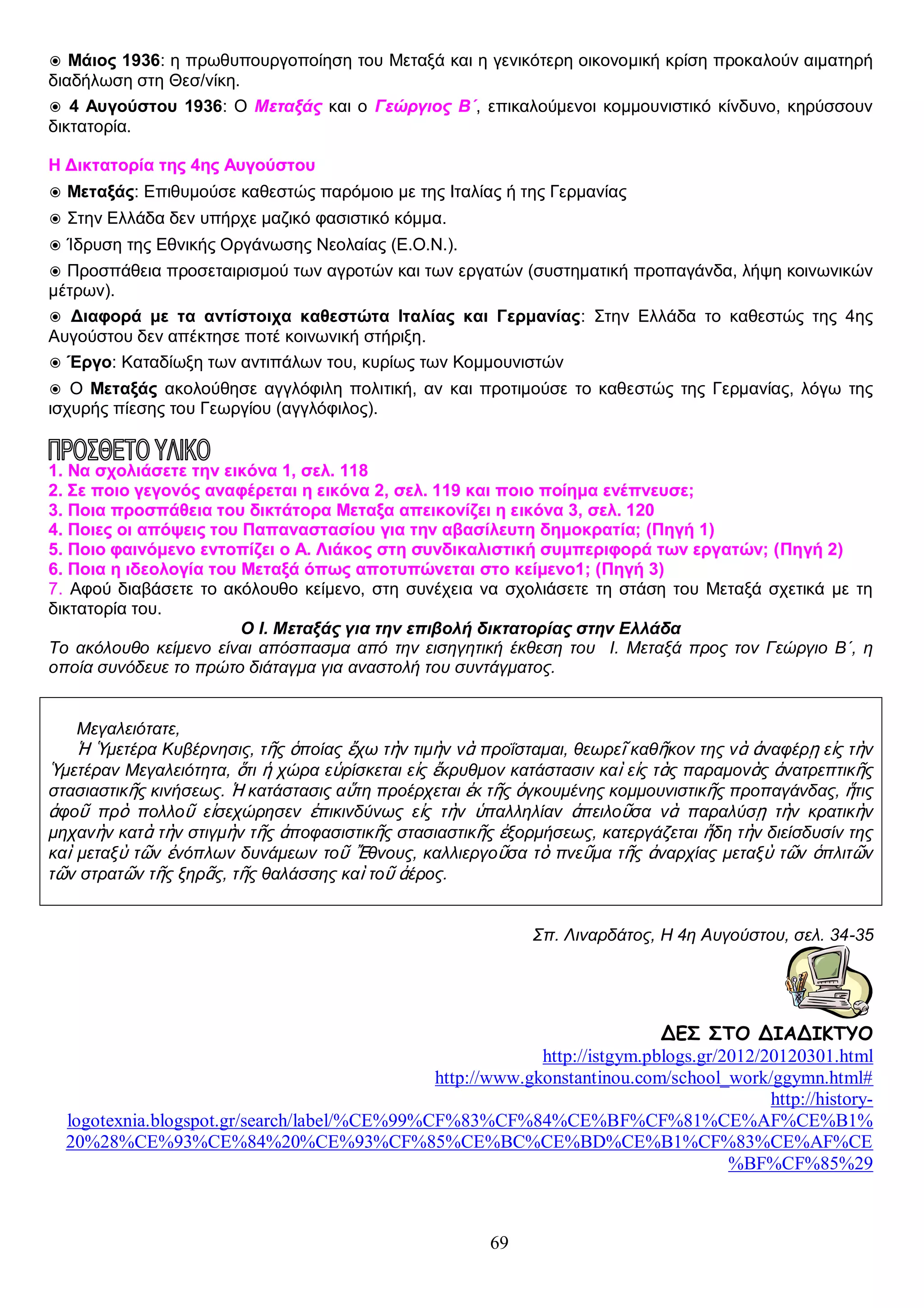 ◉ Μάιος 1936: η πρωθυπουργοποίηση του Μεταξά και η γενικότερη οικονομική κρίση προκαλούν αιματηρή
διαδήλωση στη Θεσ/νίκη.
◉ 4 Αυγούστου 1936: Ο Μεταξάς και ο Γεώργιος Β΄, επικαλούμενοι κομμουνιστικό κίνδυνο, κηρύσσουν
δικτατορία.
Η Δικτατορία της 4ης Αυγούστου
◉ Μεταξάς: Επιθυμούσε καθεστώς παρόμοιο με της Ιταλίας ή της Γερμανίας
◉ Στην Ελλάδα δεν υπήρχε μαζικό φασιστικό κόμμα.
◉ Ίδρυση της Εθνικής Οργάνωσης Νεολαίας (Ε.Ο.Ν.).
◉ Προσπάθεια προσεταιρισμού των αγροτών και των εργατών (συστηματική προπαγάνδα, λήψη κοινωνικών
μέτρων).
◉ Διαφορά με τα αντίστοιχα καθεστώτα Ιταλίας και Γερμανίας: Στην Ελλάδα το καθεστώς της 4ης
Αυγούστου δεν απέκτησε ποτέ κοινωνική στήριξη.
◉ Έργο: Καταδίωξη των αντιπάλων του, κυρίως των Κομμουνιστών
◉ Ο Μεταξάς ακολούθησε αγγλόφιλη πολιτική, αν και προτιμούσε το καθεστώς της Γερμανίας, λόγω της
ισχυρής πίεσης του Γεωργίου (αγγλόφιλος).

1. Nα σχολιάσετε την εικόνα 1, σελ. 118
2. Σε ποιο γεγονός αναφέρεται η εικόνα 2, σελ. 119 και ποιο ποίημα ενέπνευσε;
3. Ποια προσπάθεια του δικτάτορα Μεταξα απεικονίζει η εικόνα 3, σελ. 120
4. Ποιες οι απόψεις του Παπαναστασίου για την αβασίλευτη δημοκρατία; (Πηγή 1)
5. Ποιο φαινόμενο εντοπίζει ο Α. Λιάκος στη συνδικαλιστική συμπεριφορά των εργατών; (Πηγή 2)
6. Ποια η ιδεολογία του Μεταξά όπως αποτυπώνεται στο κείμενο1; (Πηγή 3)
7. Αφού διαβάσετε το ακόλουθο κείμενο, στη συνέχεια να σχολιάσετε τη στάση του Μεταξά σχετικά με τη
δικτατορία του.
Ο Ι. Μεταξάς για την επιβολή δικτατορίας στην Ελλάδα
Το ακόλουθο κείμενο είναι απόσπασμα από την εισηγητική έκθεση του Ι. Μεταξά προς τον Γεώργιο Β΄, η
οποία συνόδευε το πρώτο διάταγμα για αναστολή του συντάγματος.
Μεγαλειότατε,
Ἡ Ὑμετέρα Κυβέρνησις, τῆς ὁποίας ἔχω τὴν τιμὴν νὰ προΐσταμαι, θεωρεῖ καθῆκον της νὰ ἀναφέρῃ εἰς τὴν
Ὑμετέραν Μεγαλειότητα, ὅτι ἡ χώρα εὑρίσκεται εἰς ἔκρυθμον κατάστασιν καὶ εἰς τὰς παραμονὰς ἀνατρεπτικῆς
στασιαστικῆς κινήσεως. Ἡ κατάστασις αὕτη προέρχεται ἐκ τῆς ὀγκουμένης κομμουνιστικῆς προπαγάνδας, ἥτις
ἀφοῦ πρὸ πολλοῦ εἰσεχώρησεν ἐπικινδύνως εἰς τὴν ὑπαλληλίαν ἀπειλοῦσα νὰ παραλύσῃ τὴν κρατικὴν
μηχανὴν κατὰ τὴν στιγμὴν τῆς ἀποφασιστικῆς στασιαστικῆς ἐξορμήσεως, κατεργάζεται ἤδη τὴν διείσδυσίν της
καὶ μεταξὺ τῶν ἐνόπλων δυνάμεων τοῦ Ἔθνους, καλλιεργοῦσα τὸ πνεῦμα τῆς ἀναρχίας μεταξὺ τῶν ὁπλιτῶν
τῶν στρατῶν τῆς ξηρᾶς, τῆς θαλάσσης καὶ τοῦ ἀέρος.
Σπ. Λιναρδάτος, Η 4η Αυγούστου, σελ. 34-35

ΔΕΣ ΣΤΟ ΔΙΑΔΙΚΤΥΟ
http://istgym.pblogs.gr/2012/20120301.html
http://www.gkonstantinou.com/school_work/ggymn.html#
http://historylogotexnia.blogspot.gr/search/label/%CE%99%CF%83%CF%84%CE%BF%CF%81%CE%AF%CE%B1%
20%28%CE%93%CE%84%20%CE%93%CF%85%CE%BC%CE%BD%CE%B1%CF%83%CE%AF%CE
%BF%CF%85%29

69

 