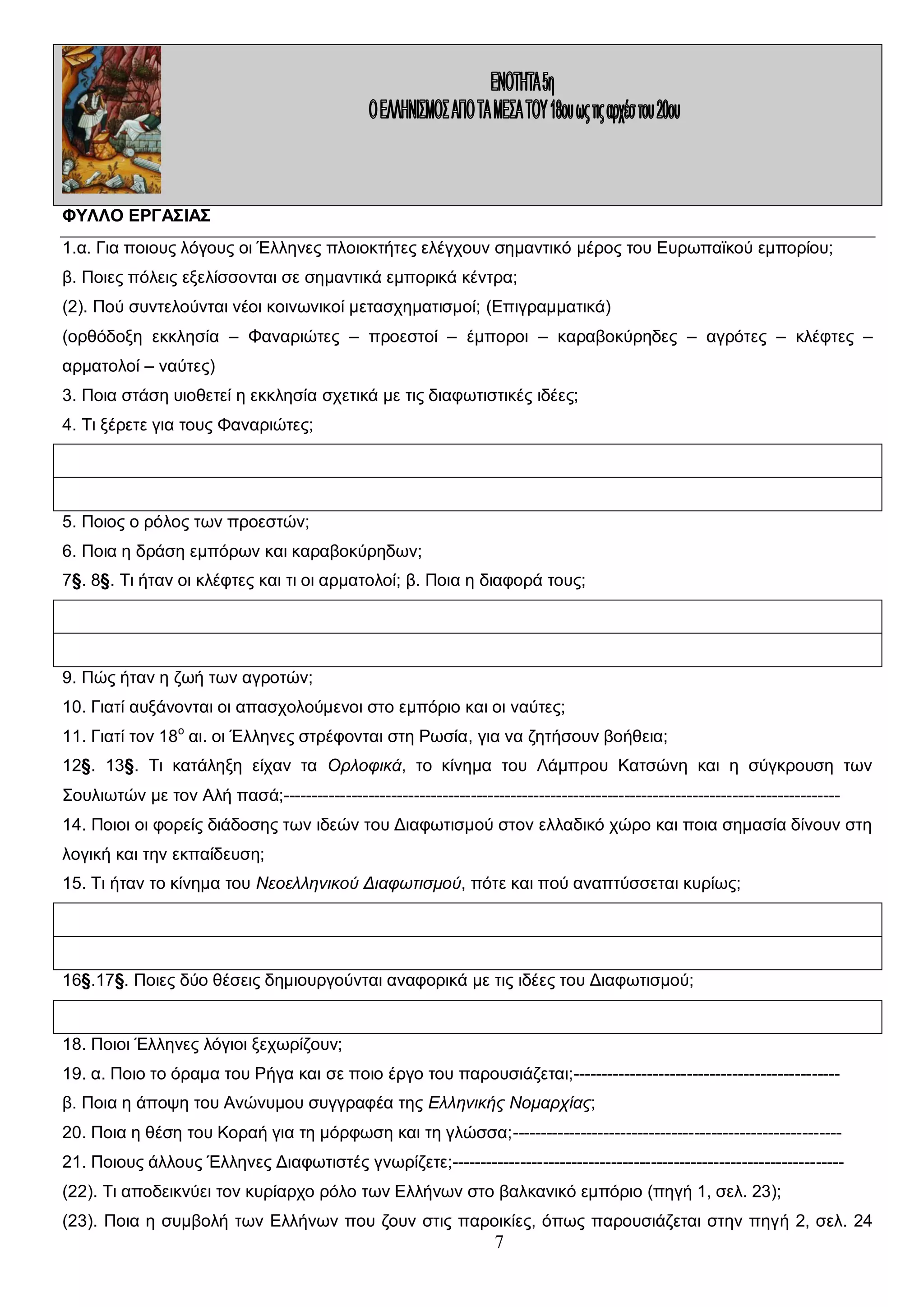 ΦΥΛΛΟ ΕΡΓΑΣΙΑΣ
1.α. Για ποιους λόγους οι Έλληνες πλοιοκτήτες ελέγχουν σημαντικό μέρος του Ευρωπαϊκού εμπορίου;
β. Ποιες πόλεις εξελίσσονται σε σημαντικά εμπορικά κέντρα;
(2). Πού συντελούνται νέοι κοινωνικοί μετασχηματισμοί; (Επιγραμματικά)
(ορθόδοξη εκκλησία – Φαναριώτες – προεστοί – έμποροι – καραβοκύρηδες – αγρότες – κλέφτες –
αρματολοί – ναύτες)
3. Ποια στάση υιοθετεί η εκκλησία σχετικά με τις διαφωτιστικές ιδέες;
4. Τι ξέρετε για τους Φαναριώτες;

5. Ποιος ο ρόλος των προεστών;
6. Ποια η δράση εμπόρων και καραβοκύρηδων;
7§. 8§. Τι ήταν οι κλέφτες και τι οι αρματολοί; β. Ποια η διαφορά τους;

9. Πώς ήταν η ζωή των αγροτών;
10. Γιατί αυξάνονται οι απασχολούμενοι στο εμπόριο και οι ναύτες;
11. Γιατί τον 18ο αι. οι Έλληνες στρέφονται στη Ρωσία, για να ζητήσουν βοήθεια;
12§. 13§. Τι κατάληξη είχαν τα Ορλοφικά, το κίνημα του Λάμπρου Κατσώνη και η σύγκρουση των
Σουλιωτών με τον Αλή πασά;-------------------------------------------------------------------------------------------------14. Ποιοι οι φορείς διάδοσης των ιδεών του Διαφωτισμού στον ελλαδικό χώρο και ποια σημασία δίνουν στη
λογική και την εκπαίδευση;
15. Τι ήταν το κίνημα του Νεοελληνικού Διαφωτισμού, πότε και πού αναπτύσσεται κυρίως;

16§.17§. Ποιες δύο θέσεις δημιουργούνται αναφορικά με τις ιδέες του Διαφωτισμού;

18. Ποιοι Έλληνες λόγιοι ξεχωρίζουν;
19. α. Ποιο το όραμα του Ρήγα και σε ποιο έργο του παρουσιάζεται;----------------------------------------------β. Ποια η άποψη του Ανώνυμου συγγραφέα της Ελληνικής Νομαρχίας;
20. Ποια η θέση του Κοραή για τη μόρφωση και τη γλώσσα;---------------------------------------------------------21. Ποιους άλλους Έλληνες Διαφωτιστές γνωρίζετε;--------------------------------------------------------------------(22). Τι αποδεικνύει τον κυρίαρχο ρόλο των Ελλήνων στο βαλκανικό εμπόριο (πηγή 1, σελ. 23);
(23). Ποια η συμβολή των Ελλήνων που ζουν στις παροικίες, όπως παρουσιάζεται στην πηγή 2, σελ. 24

7

 