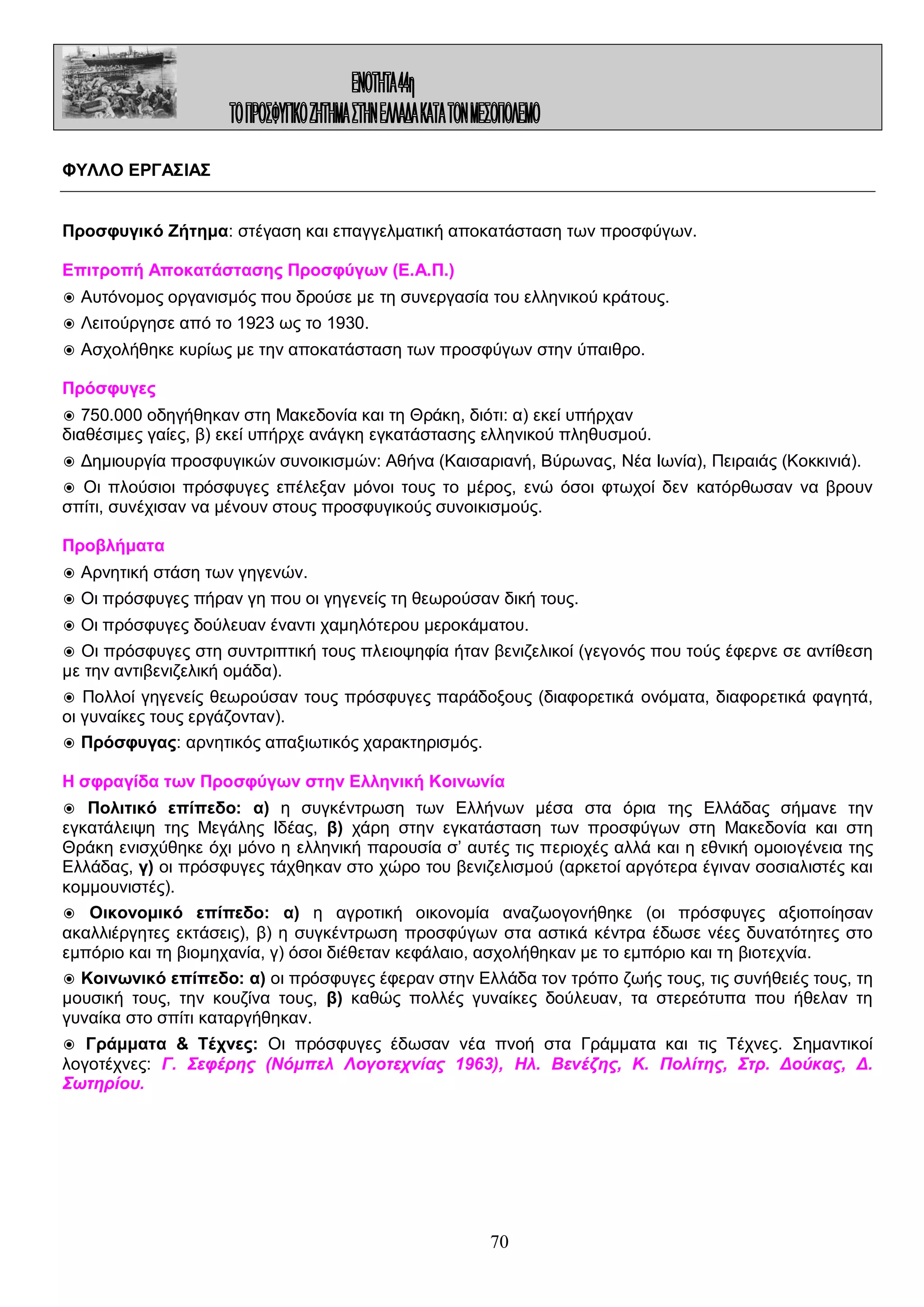 ΦΥΛΛΟ ΕΡΓΑΣΙΑΣ
Προσφυγικό Ζήτημα: στέγαση και επαγγελματική αποκατάσταση των προσφύγων.
Επιτροπή Αποκατάστασης Προσφύγων (Ε.Α.Π.)
◉ Αυτόνομος οργανισμός που δρούσε με τη συνεργασία του ελληνικού κράτους.
◉ Λειτούργησε από το 1923 ως το 1930.
◉ Ασχολήθηκε κυρίως με την αποκατάσταση των προσφύγων στην ύπαιθρο.
Πρόσφυγες
◉ 750.000 οδηγήθηκαν στη Μακεδονία και τη Θράκη, διότι: α) εκεί υπήρχαν
διαθέσιμες γαίες, β) εκεί υπήρχε ανάγκη εγκατάστασης ελληνικού πληθυσμού.
◉ Δημιουργία προσφυγικών συνοικισμών: Αθήνα (Καισαριανή, Βύρωνας, Νέα Ιωνία), Πειραιάς (Κοκκινιά).
◉ Οι πλούσιοι πρόσφυγες επέλεξαν μόνοι τους το μέρος, ενώ όσοι φτωχοί δεν κατόρθωσαν να βρουν
σπίτι, συνέχισαν να μένουν στους προσφυγικούς συνοικισμούς.
Προβλήματα
◉ Αρνητική στάση των γηγενών.
◉ Οι πρόσφυγες πήραν γη που οι γηγενείς τη θεωρούσαν δική τους.
◉ Οι πρόσφυγες δούλευαν έναντι χαμηλότερου μεροκάματου.
◉ Οι πρόσφυγες στη συντριπτική τους πλειοψηφία ήταν βενιζελικοί (γεγονός που τούς έφερνε σε αντίθεση
με την αντιβενιζελική ομάδα).
◉ Πολλοί γηγενείς θεωρούσαν τους πρόσφυγες παράδοξους (διαφορετικά ονόματα, διαφορετικά φαγητά,
οι γυναίκες τους εργάζονταν).
◉ Πρόσφυγας: αρνητικός απαξιωτικός χαρακτηρισμός.
Η σφραγίδα των Προσφύγων στην Ελληνική Κοινωνία
◉ Πολιτικό επίπεδο: α) η συγκέντρωση των Ελλήνων μέσα στα όρια της Ελλάδας σήμανε την
εγκατάλειψη της Μεγάλης Ιδέας, β) χάρη στην εγκατάσταση των προσφύγων στη Μακεδονία και στη
Θράκη ενισχύθηκε όχι μόνο η ελληνική παρουσία σ’ αυτές τις περιοχές αλλά και η εθνική ομοιογένεια της
Ελλάδας, γ) οι πρόσφυγες τάχθηκαν στο χώρο του βενιζελισμού (αρκετοί αργότερα έγιναν σοσιαλιστές και
κομμουνιστές).
◉ Οικονομικό επίπεδο: α) η αγροτική οικονομία αναζωογονήθηκε (οι πρόσφυγες αξιοποίησαν
ακαλλιέργητες εκτάσεις), β) η συγκέντρωση προσφύγων στα αστικά κέντρα έδωσε νέες δυνατότητες στο
εμπόριο και τη βιομηχανία, γ) όσοι διέθεταν κεφάλαιο, ασχολήθηκαν με το εμπόριο και τη βιοτεχνία.
◉ Κοινωνικό επίπεδο: α) οι πρόσφυγες έφεραν στην Ελλάδα τον τρόπο ζωής τους, τις συνήθειές τους, τη
μουσική τους, την κουζίνα τους, β) καθώς πολλές γυναίκες δούλευαν, τα στερεότυπα που ήθελαν τη
γυναίκα στο σπίτι καταργήθηκαν.
◉ Γράμματα & Τέχνες: Οι πρόσφυγες έδωσαν νέα πνοή στα Γράμματα και τις Τέχνες. Σημαντικοί
λογοτέχνες: Γ. Σεφέρης (Νόμπελ Λογοτεχνίας 1963), Ηλ. Βενέζης, Κ. Πολίτης, Στρ. Δούκας, Δ.
Σωτηρίου.

70

 